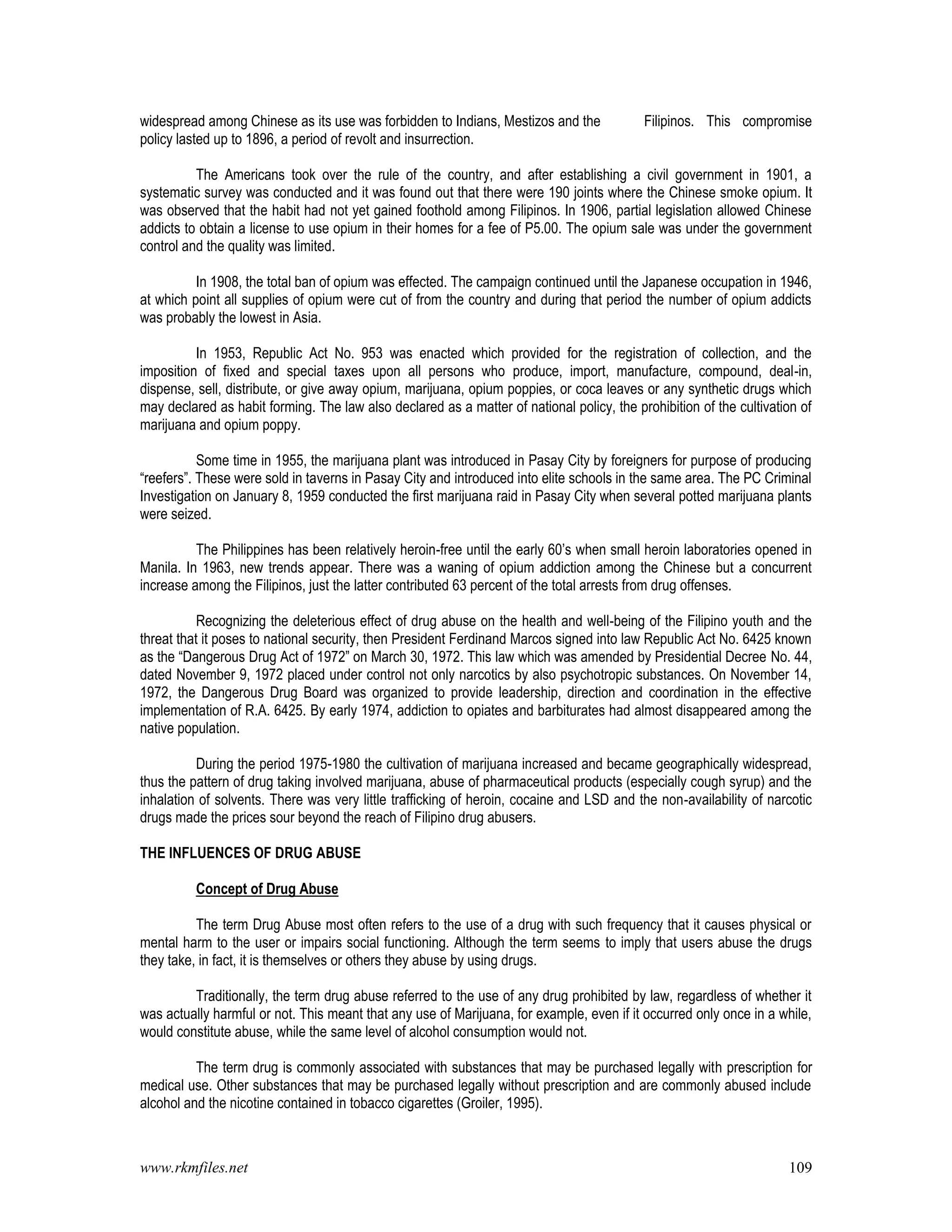 www.rkmfiles.net 109
widespread among Chinese as its use was forbidden to Indians, Mestizos and the Filipinos. This compromise
policy lasted up to 1896, a period of revolt and insurrection.
The Americans took over the rule of the country, and after establishing a civil government in 1901, a
systematic survey was conducted and it was found out that there were 190 joints where the Chinese smoke opium. It
was observed that the habit had not yet gained foothold among Filipinos. In 1906, partial legislation allowed Chinese
addicts to obtain a license to use opium in their homes for a fee of P5.00. The opium sale was under the government
control and the quality was limited.
In 1908, the total ban of opium was effected. The campaign continued until the Japanese occupation in 1946,
at which point all supplies of opium were cut of from the country and during that period the number of opium addicts
was probably the lowest in Asia.
In 1953, Republic Act No. 953 was enacted which provided for the registration of collection, and the
imposition of fixed and special taxes upon all persons who produce, import, manufacture, compound, deal-in,
dispense, sell, distribute, or give away opium, marijuana, opium poppies, or coca leaves or any synthetic drugs which
may declared as habit forming. The law also declared as a matter of national policy, the prohibition of the cultivation of
marijuana and opium poppy.
Some time in 1955, the marijuana plant was introduced in Pasay City by foreigners for purpose of producing
“reefers”. These were sold in taverns in Pasay City and introduced into elite schools in the same area. The PC Criminal
Investigation on January 8, 1959 conducted the first marijuana raid in Pasay City when several potted marijuana plants
were seized.
The Philippines has been relatively heroin-free until the early 60’s when small heroin laboratories opened in
Manila. In 1963, new trends appear. There was a waning of opium addiction among the Chinese but a concurrent
increase among the Filipinos, just the latter contributed 63 percent of the total arrests from drug offenses.
Recognizing the deleterious effect of drug abuse on the health and well-being of the Filipino youth and the
threat that it poses to national security, then President Ferdinand Marcos signed into law Republic Act No. 6425 known
as the “Dangerous Drug Act of 1972” on March 30, 1972. This law which was amended by Presidential Decree No. 44,
dated November 9, 1972 placed under control not only narcotics by also psychotropic substances. On November 14,
1972, the Dangerous Drug Board was organized to provide leadership, direction and coordination in the effective
implementation of R.A. 6425. By early 1974, addiction to opiates and barbiturates had almost disappeared among the
native population.
During the period 1975-1980 the cultivation of marijuana increased and became geographically widespread,
thus the pattern of drug taking involved marijuana, abuse of pharmaceutical products (especially cough syrup) and the
inhalation of solvents. There was very little trafficking of heroin, cocaine and LSD and the non-availability of narcotic
drugs made the prices sour beyond the reach of Filipino drug abusers.
THE INFLUENCES OF DRUG ABUSE
Concept of Drug Abuse
The term Drug Abuse most often refers to the use of a drug with such frequency that it causes physical or
mental harm to the user or impairs social functioning. Although the term seems to imply that users abuse the drugs
they take, in fact, it is themselves or others they abuse by using drugs.
Traditionally, the term drug abuse referred to the use of any drug prohibited by law, regardless of whether it
was actually harmful or not. This meant that any use of Marijuana, for example, even if it occurred only once in a while,
would constitute abuse, while the same level of alcohol consumption would not.
The term drug is commonly associated with substances that may be purchased legally with prescription for
medical use. Other substances that may be purchased legally without prescription and are commonly abused include
alcohol and the nicotine contained in tobacco cigarettes (Groiler, 1995).
 