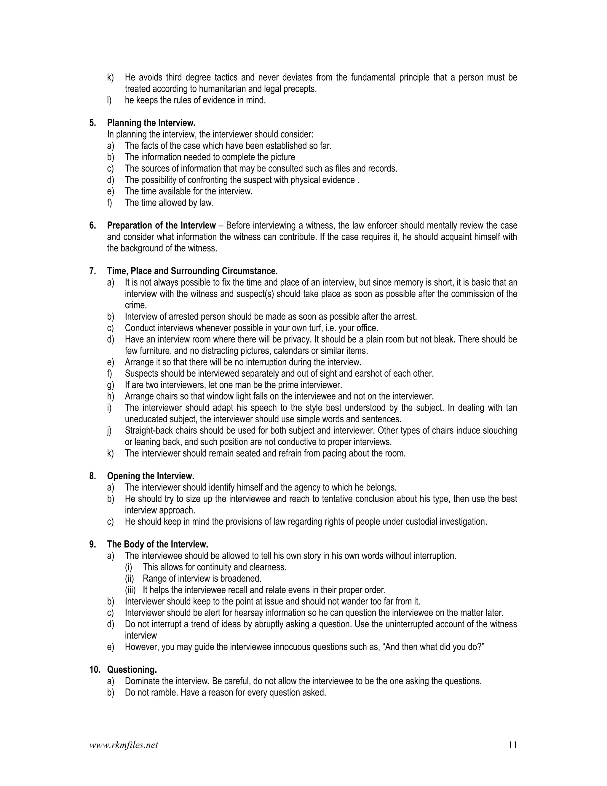 www.rkmfiles.net 11
k) He avoids third degree tactics and never deviates from the fundamental principle that a person must be
treated according to humanitarian and legal precepts.
l) he keeps the rules of evidence in mind.
5. Planning the Interview.
In planning the interview, the interviewer should consider:
a) The facts of the case which have been established so far.
b) The information needed to complete the picture
c) The sources of information that may be consulted such as files and records.
d) The possibility of confronting the suspect with physical evidence .
e) The time available for the interview.
f) The time allowed by law.
6. Preparation of the Interview – Before interviewing a witness, the law enforcer should mentally review the case
and consider what information the witness can contribute. If the case requires it, he should acquaint himself with
the background of the witness.
7. Time, Place and Surrounding Circumstance.
a) It is not always possible to fix the time and place of an interview, but since memory is short, it is basic that an
interview with the witness and suspect(s) should take place as soon as possible after the commission of the
crime.
b) Interview of arrested person should be made as soon as possible after the arrest.
c) Conduct interviews whenever possible in your own turf, i.e. your office.
d) Have an interview room where there will be privacy. It should be a plain room but not bleak. There should be
few furniture, and no distracting pictures, calendars or similar items.
e) Arrange it so that there will be no interruption during the interview.
f) Suspects should be interviewed separately and out of sight and earshot of each other.
g) If are two interviewers, let one man be the prime interviewer.
h) Arrange chairs so that window light falls on the interviewee and not on the interviewer.
i) The interviewer should adapt his speech to the style best understood by the subject. In dealing with tan
uneducated subject, the interviewer should use simple words and sentences.
j) Straight-back chairs should be used for both subject and interviewer. Other types of chairs induce slouching
or leaning back, and such position are not conductive to proper interviews.
k) The interviewer should remain seated and refrain from pacing about the room.
8. Opening the Interview.
a) The interviewer should identify himself and the agency to which he belongs.
b) He should try to size up the interviewee and reach to tentative conclusion about his type, then use the best
interview approach.
c) He should keep in mind the provisions of law regarding rights of people under custodial investigation.
9. The Body of the Interview.
a) The interviewee should be allowed to tell his own story in his own words without interruption.
(i) This allows for continuity and clearness.
(ii) Range of interview is broadened.
(iii) It helps the interviewee recall and relate evens in their proper order.
b) Interviewer should keep to the point at issue and should not wander too far from it.
c) Interviewer should be alert for hearsay information so he can question the interviewee on the matter later.
d) Do not interrupt a trend of ideas by abruptly asking a question. Use the uninterrupted account of the witness
interview
e) However, you may guide the interviewee innocuous questions such as, “And then what did you do?”
10. Questioning.
a) Dominate the interview. Be careful, do not allow the interviewee to be the one asking the questions.
b) Do not ramble. Have a reason for every question asked.
 