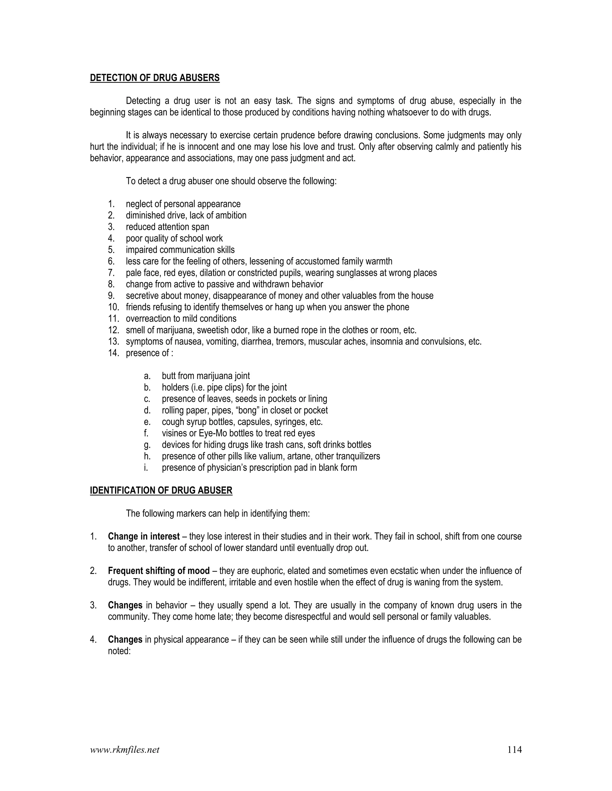 www.rkmfiles.net 114
DETECTION OF DRUG ABUSERS
Detecting a drug user is not an easy task. The signs and symptoms of drug abuse, especially in the
beginning stages can be identical to those produced by conditions having nothing whatsoever to do with drugs.
It is always necessary to exercise certain prudence before drawing conclusions. Some judgments may only
hurt the individual; if he is innocent and one may lose his love and trust. Only after observing calmly and patiently his
behavior, appearance and associations, may one pass judgment and act.
To detect a drug abuser one should observe the following:
1. neglect of personal appearance
2. diminished drive, lack of ambition
3. reduced attention span
4. poor quality of school work
5. impaired communication skills
6. less care for the feeling of others, lessening of accustomed family warmth
7. pale face, red eyes, dilation or constricted pupils, wearing sunglasses at wrong places
8. change from active to passive and withdrawn behavior
9. secretive about money, disappearance of money and other valuables from the house
10. friends refusing to identify themselves or hang up when you answer the phone
11. overreaction to mild conditions
12. smell of marijuana, sweetish odor, like a burned rope in the clothes or room, etc.
13. symptoms of nausea, vomiting, diarrhea, tremors, muscular aches, insomnia and convulsions, etc.
14. presence of :
a. butt from marijuana joint
b. holders (i.e. pipe clips) for the joint
c. presence of leaves, seeds in pockets or lining
d. rolling paper, pipes, “bong” in closet or pocket
e. cough syrup bottles, capsules, syringes, etc.
f. visines or Eye-Mo bottles to treat red eyes
g. devices for hiding drugs like trash cans, soft drinks bottles
h. presence of other pills like valium, artane, other tranquilizers
i. presence of physician’s prescription pad in blank form
IDENTIFICATION OF DRUG ABUSER
The following markers can help in identifying them:
1. Change in interest – they lose interest in their studies and in their work. They fail in school, shift from one course
to another, transfer of school of lower standard until eventually drop out.
2. Frequent shifting of mood – they are euphoric, elated and sometimes even ecstatic when under the influence of
drugs. They would be indifferent, irritable and even hostile when the effect of drug is waning from the system.
3. Changes in behavior – they usually spend a lot. They are usually in the company of known drug users in the
community. They come home late; they become disrespectful and would sell personal or family valuables.
4. Changes in physical appearance – if they can be seen while still under the influence of drugs the following can be
noted:
 