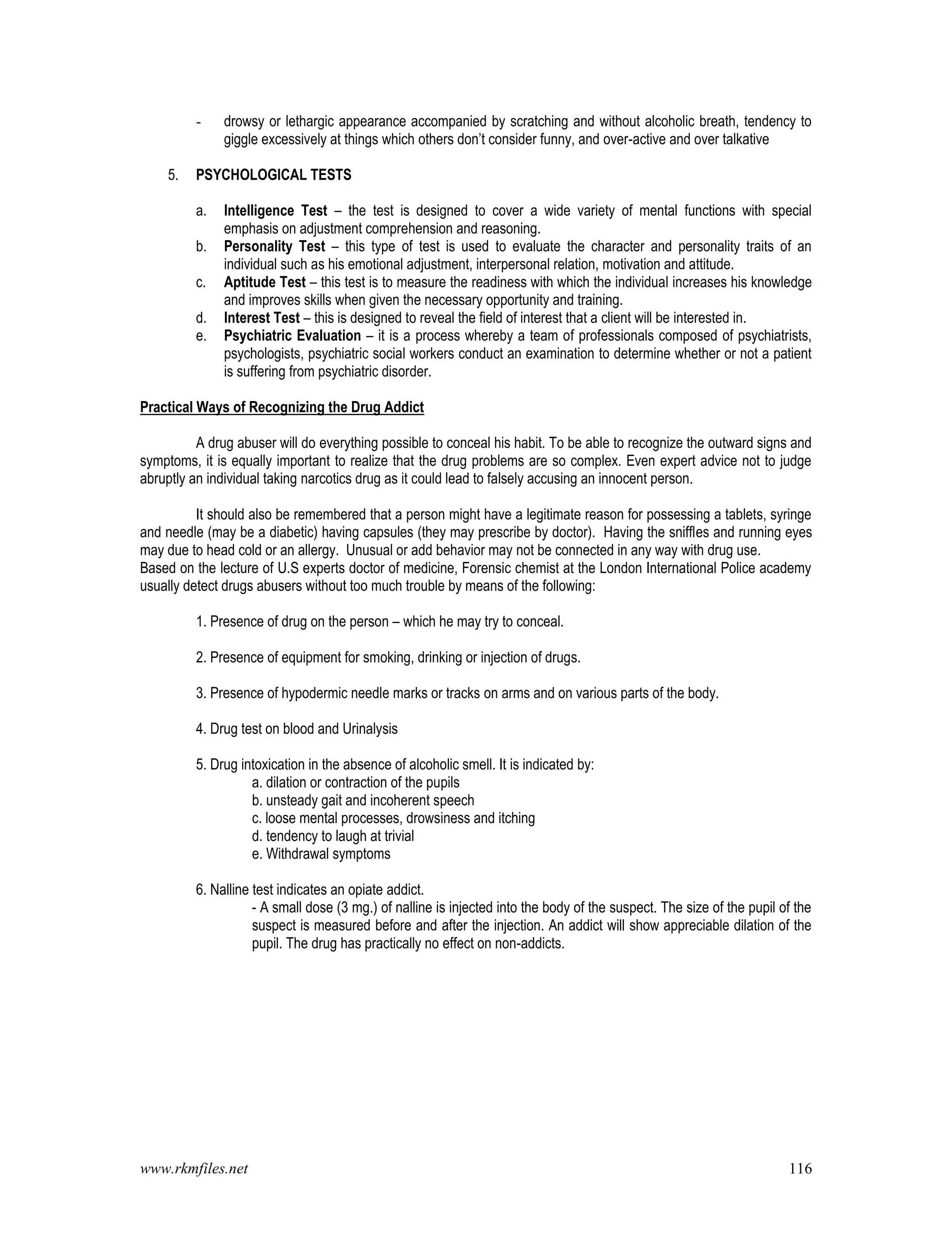 www.rkmfiles.net 116
- drowsy or lethargic appearance accompanied by scratching and without alcoholic breath, tendency to
giggle excessively at things which others don’t consider funny, and over-active and over talkative
5. PSYCHOLOGICAL TESTS
a. Intelligence Test – the test is designed to cover a wide variety of mental functions with special
emphasis on adjustment comprehension and reasoning.
b. Personality Test – this type of test is used to evaluate the character and personality traits of an
individual such as his emotional adjustment, interpersonal relation, motivation and attitude.
c. Aptitude Test – this test is to measure the readiness with which the individual increases his knowledge
and improves skills when given the necessary opportunity and training.
d. Interest Test – this is designed to reveal the field of interest that a client will be interested in.
e. Psychiatric Evaluation – it is a process whereby a team of professionals composed of psychiatrists,
psychologists, psychiatric social workers conduct an examination to determine whether or not a patient
is suffering from psychiatric disorder.
Practical Ways of Recognizing the Drug Addict
A drug abuser will do everything possible to conceal his habit. To be able to recognize the outward signs and
symptoms, it is equally important to realize that the drug problems are so complex. Even expert advice not to judge
abruptly an individual taking narcotics drug as it could lead to falsely accusing an innocent person.
It should also be remembered that a person might have a legitimate reason for possessing a tablets, syringe
and needle (may be a diabetic) having capsules (they may prescribe by doctor). Having the sniffles and running eyes
may due to head cold or an allergy. Unusual or add behavior may not be connected in any way with drug use.
Based on the lecture of U.S experts doctor of medicine, Forensic chemist at the London International Police academy
usually detect drugs abusers without too much trouble by means of the following:
1. Presence of drug on the person – which he may try to conceal.
2. Presence of equipment for smoking, drinking or injection of drugs.
3. Presence of hypodermic needle marks or tracks on arms and on various parts of the body.
4. Drug test on blood and Urinalysis
5. Drug intoxication in the absence of alcoholic smell. It is indicated by:
a. dilation or contraction of the pupils
b. unsteady gait and incoherent speech
c. loose mental processes, drowsiness and itching
d. tendency to laugh at trivial
e. Withdrawal symptoms
6. Nalline test indicates an opiate addict.
- A small dose (3 mg.) of nalline is injected into the body of the suspect. The size of the pupil of the
suspect is measured before and after the injection. An addict will show appreciable dilation of the
pupil. The drug has practically no effect on non-addicts.
 