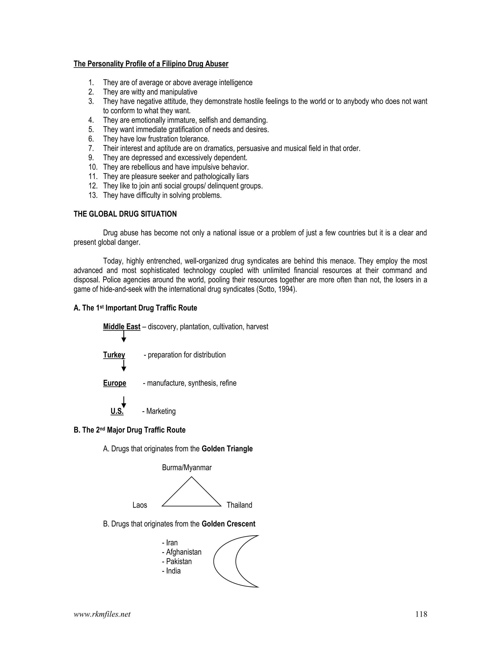 www.rkmfiles.net 118
The Personality Profile of a Filipino Drug Abuser
1. They are of average or above average intelligence
2. They are witty and manipulative
3. They have negative attitude, they demonstrate hostile feelings to the world or to anybody who does not want
to conform to what they want.
4. They are emotionally immature, selfish and demanding.
5. They want immediate gratification of needs and desires.
6. They have low frustration tolerance.
7. Their interest and aptitude are on dramatics, persuasive and musical field in that order.
9. They are depressed and excessively dependent.
10. They are rebellious and have impulsive behavior.
11. They are pleasure seeker and pathologically liars
12. They like to join anti social groups/ delinquent groups.
13. They have difficulty in solving problems.
THE GLOBAL DRUG SITUATION
Drug abuse has become not only a national issue or a problem of just a few countries but it is a clear and
present global danger.
Today, highly entrenched, well-organized drug syndicates are behind this menace. They employ the most
advanced and most sophisticated technology coupled with unlimited financial resources at their command and
disposal. Police agencies around the world, pooling their resources together are more often than not, the losers in a
game of hide-and-seek with the international drug syndicates (Sotto, 1994).
A. The 1st Important Drug Traffic Route
Middle East – discovery, plantation, cultivation, harvest
Turkey - preparation for distribution
Europe - manufacture, synthesis, refine
U.S. - Marketing
B. The 2nd Major Drug Traffic Route
A. Drugs that originates from the Golden Triangle
Burma/Myanmar
Laos Thailand
B. Drugs that originates from the Golden Crescent
- Iran
- Afghanistan
- Pakistan
- India
 