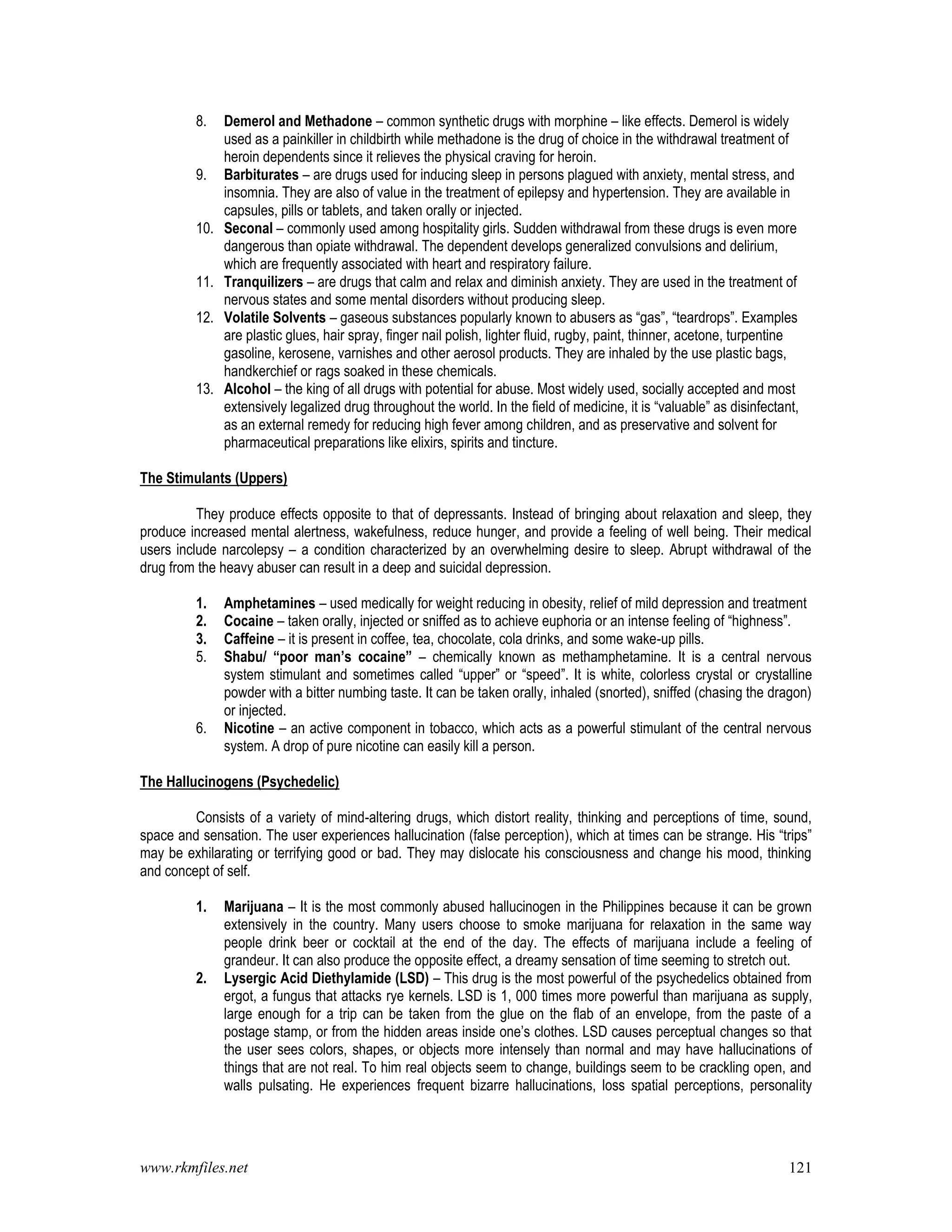 www.rkmfiles.net 121
8. Demerol and Methadone – common synthetic drugs with morphine – like effects. Demerol is widely
used as a painkiller in childbirth while methadone is the drug of choice in the withdrawal treatment of
heroin dependents since it relieves the physical craving for heroin.
9. Barbiturates – are drugs used for inducing sleep in persons plagued with anxiety, mental stress, and
insomnia. They are also of value in the treatment of epilepsy and hypertension. They are available in
capsules, pills or tablets, and taken orally or injected.
10. Seconal – commonly used among hospitality girls. Sudden withdrawal from these drugs is even more
dangerous than opiate withdrawal. The dependent develops generalized convulsions and delirium,
which are frequently associated with heart and respiratory failure.
11. Tranquilizers – are drugs that calm and relax and diminish anxiety. They are used in the treatment of
nervous states and some mental disorders without producing sleep.
12. Volatile Solvents – gaseous substances popularly known to abusers as “gas”, “teardrops”. Examples
are plastic glues, hair spray, finger nail polish, lighter fluid, rugby, paint, thinner, acetone, turpentine
gasoline, kerosene, varnishes and other aerosol products. They are inhaled by the use plastic bags,
handkerchief or rags soaked in these chemicals.
13. Alcohol – the king of all drugs with potential for abuse. Most widely used, socially accepted and most
extensively legalized drug throughout the world. In the field of medicine, it is “valuable” as disinfectant,
as an external remedy for reducing high fever among children, and as preservative and solvent for
pharmaceutical preparations like elixirs, spirits and tincture.
The Stimulants (Uppers)
They produce effects opposite to that of depressants. Instead of bringing about relaxation and sleep, they
produce increased mental alertness, wakefulness, reduce hunger, and provide a feeling of well being. Their medical
users include narcolepsy – a condition characterized by an overwhelming desire to sleep. Abrupt withdrawal of the
drug from the heavy abuser can result in a deep and suicidal depression.
1. Amphetamines – used medically for weight reducing in obesity, relief of mild depression and treatment
2. Cocaine – taken orally, injected or sniffed as to achieve euphoria or an intense feeling of “highness”.
3. Caffeine – it is present in coffee, tea, chocolate, cola drinks, and some wake-up pills.
5. Shabu/ “poor man’s cocaine” – chemically known as methamphetamine. It is a central nervous
system stimulant and sometimes called “upper” or “speed”. It is white, colorless crystal or crystalline
powder with a bitter numbing taste. It can be taken orally, inhaled (snorted), sniffed (chasing the dragon)
or injected.
6. Nicotine – an active component in tobacco, which acts as a powerful stimulant of the central nervous
system. A drop of pure nicotine can easily kill a person.
The Hallucinogens (Psychedelic)
Consists of a variety of mind-altering drugs, which distort reality, thinking and perceptions of time, sound,
space and sensation. The user experiences hallucination (false perception), which at times can be strange. His “trips”
may be exhilarating or terrifying good or bad. They may dislocate his consciousness and change his mood, thinking
and concept of self.
1. Marijuana – It is the most commonly abused hallucinogen in the Philippines because it can be grown
extensively in the country. Many users choose to smoke marijuana for relaxation in the same way
people drink beer or cocktail at the end of the day. The effects of marijuana include a feeling of
grandeur. It can also produce the opposite effect, a dreamy sensation of time seeming to stretch out.
2. Lysergic Acid Diethylamide (LSD) – This drug is the most powerful of the psychedelics obtained from
ergot, a fungus that attacks rye kernels. LSD is 1, 000 times more powerful than marijuana as supply,
large enough for a trip can be taken from the glue on the flab of an envelope, from the paste of a
postage stamp, or from the hidden areas inside one’s clothes. LSD causes perceptual changes so that
the user sees colors, shapes, or objects more intensely than normal and may have hallucinations of
things that are not real. To him real objects seem to change, buildings seem to be crackling open, and
walls pulsating. He experiences frequent bizarre hallucinations, loss spatial perceptions, personality
 