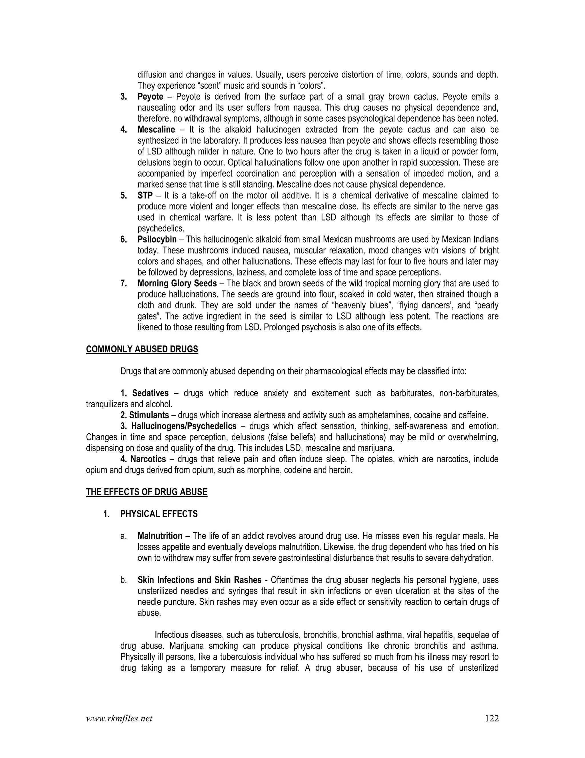 www.rkmfiles.net 122
diffusion and changes in values. Usually, users perceive distortion of time, colors, sounds and depth.
They experience “scent” music and sounds in “colors”.
3. Peyote – Peyote is derived from the surface part of a small gray brown cactus. Peyote emits a
nauseating odor and its user suffers from nausea. This drug causes no physical dependence and,
therefore, no withdrawal symptoms, although in some cases psychological dependence has been noted.
4. Mescaline – It is the alkaloid hallucinogen extracted from the peyote cactus and can also be
synthesized in the laboratory. It produces less nausea than peyote and shows effects resembling those
of LSD although milder in nature. One to two hours after the drug is taken in a liquid or powder form,
delusions begin to occur. Optical hallucinations follow one upon another in rapid succession. These are
accompanied by imperfect coordination and perception with a sensation of impeded motion, and a
marked sense that time is still standing. Mescaline does not cause physical dependence.
5. STP – It is a take-off on the motor oil additive. It is a chemical derivative of mescaline claimed to
produce more violent and longer effects than mescaline dose. Its effects are similar to the nerve gas
used in chemical warfare. It is less potent than LSD although its effects are similar to those of
psychedelics.
6. Psilocybin – This hallucinogenic alkaloid from small Mexican mushrooms are used by Mexican Indians
today. These mushrooms induced nausea, muscular relaxation, mood changes with visions of bright
colors and shapes, and other hallucinations. These effects may last for four to five hours and later may
be followed by depressions, laziness, and complete loss of time and space perceptions.
7. Morning Glory Seeds – The black and brown seeds of the wild tropical morning glory that are used to
produce hallucinations. The seeds are ground into flour, soaked in cold water, then strained though a
cloth and drunk. They are sold under the names of “heavenly blues”, “flying dancers’, and “pearly
gates”. The active ingredient in the seed is similar to LSD although less potent. The reactions are
likened to those resulting from LSD. Prolonged psychosis is also one of its effects.
COMMONLY ABUSED DRUGS
Drugs that are commonly abused depending on their pharmacological effects may be classified into:
1. Sedatives – drugs which reduce anxiety and excitement such as barbiturates, non-barbiturates,
tranquilizers and alcohol.
2. Stimulants – drugs which increase alertness and activity such as amphetamines, cocaine and caffeine.
3. Hallucinogens/Psychedelics – drugs which affect sensation, thinking, self-awareness and emotion.
Changes in time and space perception, delusions (false beliefs) and hallucinations) may be mild or overwhelming,
dispensing on dose and quality of the drug. This includes LSD, mescaline and marijuana.
4. Narcotics – drugs that relieve pain and often induce sleep. The opiates, which are narcotics, include
opium and drugs derived from opium, such as morphine, codeine and heroin.
THE EFFECTS OF DRUG ABUSE
1. PHYSICAL EFFECTS
a. Malnutrition – The life of an addict revolves around drug use. He misses even his regular meals. He
losses appetite and eventually develops malnutrition. Likewise, the drug dependent who has tried on his
own to withdraw may suffer from severe gastrointestinal disturbance that results to severe dehydration.
b. Skin Infections and Skin Rashes - Oftentimes the drug abuser neglects his personal hygiene, uses
unsterilized needles and syringes that result in skin infections or even ulceration at the sites of the
needle puncture. Skin rashes may even occur as a side effect or sensitivity reaction to certain drugs of
abuse.
Infectious diseases, such as tuberculosis, bronchitis, bronchial asthma, viral hepatitis, sequelae of
drug abuse. Marijuana smoking can produce physical conditions like chronic bronchitis and asthma.
Physically ill persons, like a tuberculosis individual who has suffered so much from his illness may resort to
drug taking as a temporary measure for relief. A drug abuser, because of his use of unsterilized
 