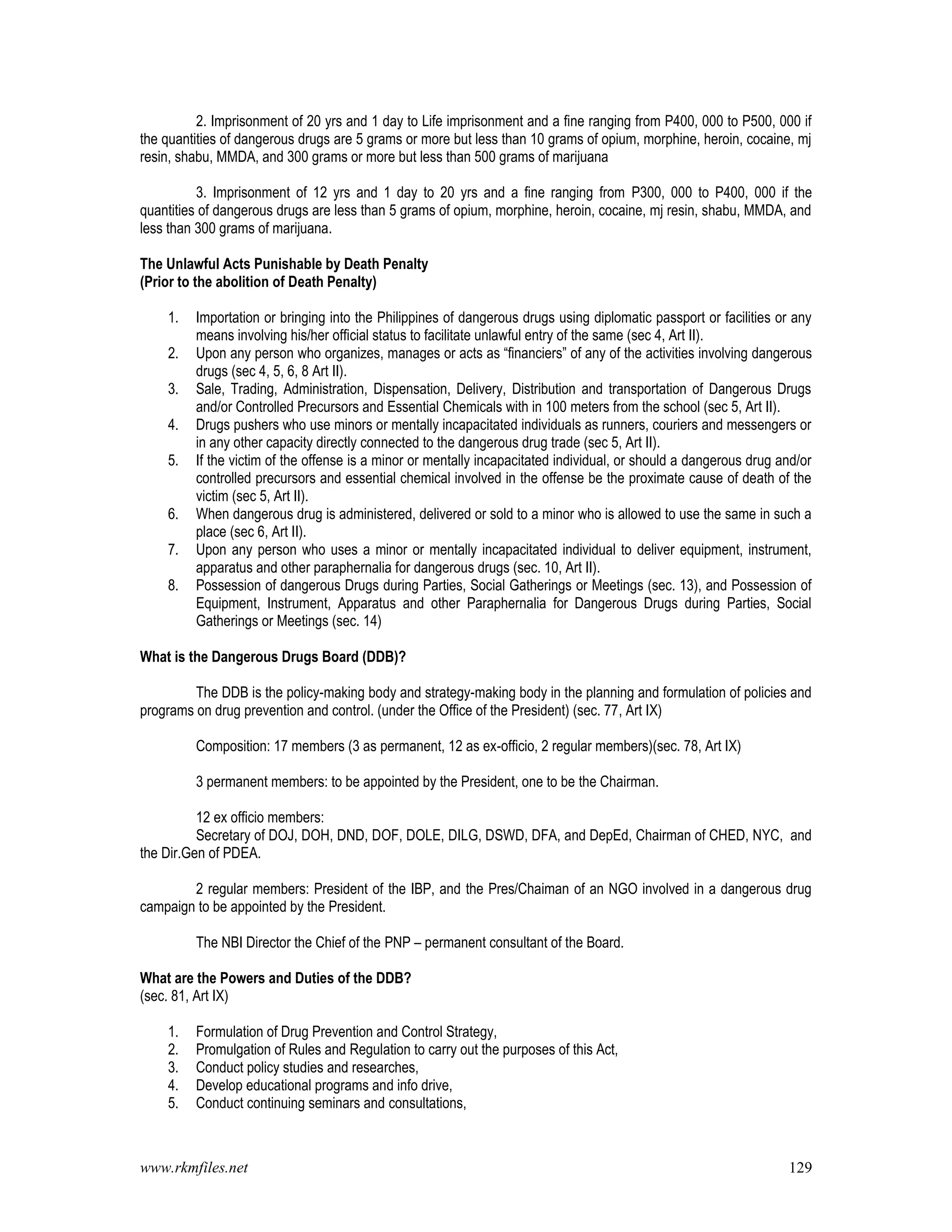 www.rkmfiles.net 129
2. Imprisonment of 20 yrs and 1 day to Life imprisonment and a fine ranging from P400, 000 to P500, 000 if
the quantities of dangerous drugs are 5 grams or more but less than 10 grams of opium, morphine, heroin, cocaine, mj
resin, shabu, MMDA, and 300 grams or more but less than 500 grams of marijuana
3. Imprisonment of 12 yrs and 1 day to 20 yrs and a fine ranging from P300, 000 to P400, 000 if the
quantities of dangerous drugs are less than 5 grams of opium, morphine, heroin, cocaine, mj resin, shabu, MMDA, and
less than 300 grams of marijuana.
The Unlawful Acts Punishable by Death Penalty
(Prior to the abolition of Death Penalty)
1. Importation or bringing into the Philippines of dangerous drugs using diplomatic passport or facilities or any
means involving his/her official status to facilitate unlawful entry of the same (sec 4, Art II).
2. Upon any person who organizes, manages or acts as “financiers” of any of the activities involving dangerous
drugs (sec 4, 5, 6, 8 Art II).
3. Sale, Trading, Administration, Dispensation, Delivery, Distribution and transportation of Dangerous Drugs
and/or Controlled Precursors and Essential Chemicals with in 100 meters from the school (sec 5, Art II).
4. Drugs pushers who use minors or mentally incapacitated individuals as runners, couriers and messengers or
in any other capacity directly connected to the dangerous drug trade (sec 5, Art II).
5. If the victim of the offense is a minor or mentally incapacitated individual, or should a dangerous drug and/or
controlled precursors and essential chemical involved in the offense be the proximate cause of death of the
victim (sec 5, Art II).
6. When dangerous drug is administered, delivered or sold to a minor who is allowed to use the same in such a
place (sec 6, Art II).
7. Upon any person who uses a minor or mentally incapacitated individual to deliver equipment, instrument,
apparatus and other paraphernalia for dangerous drugs (sec. 10, Art II).
8. Possession of dangerous Drugs during Parties, Social Gatherings or Meetings (sec. 13), and Possession of
Equipment, Instrument, Apparatus and other Paraphernalia for Dangerous Drugs during Parties, Social
Gatherings or Meetings (sec. 14)
What is the Dangerous Drugs Board (DDB)?
The DDB is the policy-making body and strategy-making body in the planning and formulation of policies and
programs on drug prevention and control. (under the Office of the President) (sec. 77, Art IX)
Composition: 17 members (3 as permanent, 12 as ex-officio, 2 regular members)(sec. 78, Art IX)
3 permanent members: to be appointed by the President, one to be the Chairman.
12 ex officio members:
Secretary of DOJ, DOH, DND, DOF, DOLE, DILG, DSWD, DFA, and DepEd, Chairman of CHED, NYC, and
the Dir.Gen of PDEA.
2 regular members: President of the IBP, and the Pres/Chaiman of an NGO involved in a dangerous drug
campaign to be appointed by the President.
The NBI Director the Chief of the PNP – permanent consultant of the Board.
What are the Powers and Duties of the DDB?
(sec. 81, Art IX)
1. Formulation of Drug Prevention and Control Strategy,
2. Promulgation of Rules and Regulation to carry out the purposes of this Act,
3. Conduct policy studies and researches,
4. Develop educational programs and info drive,
5. Conduct continuing seminars and consultations,
 