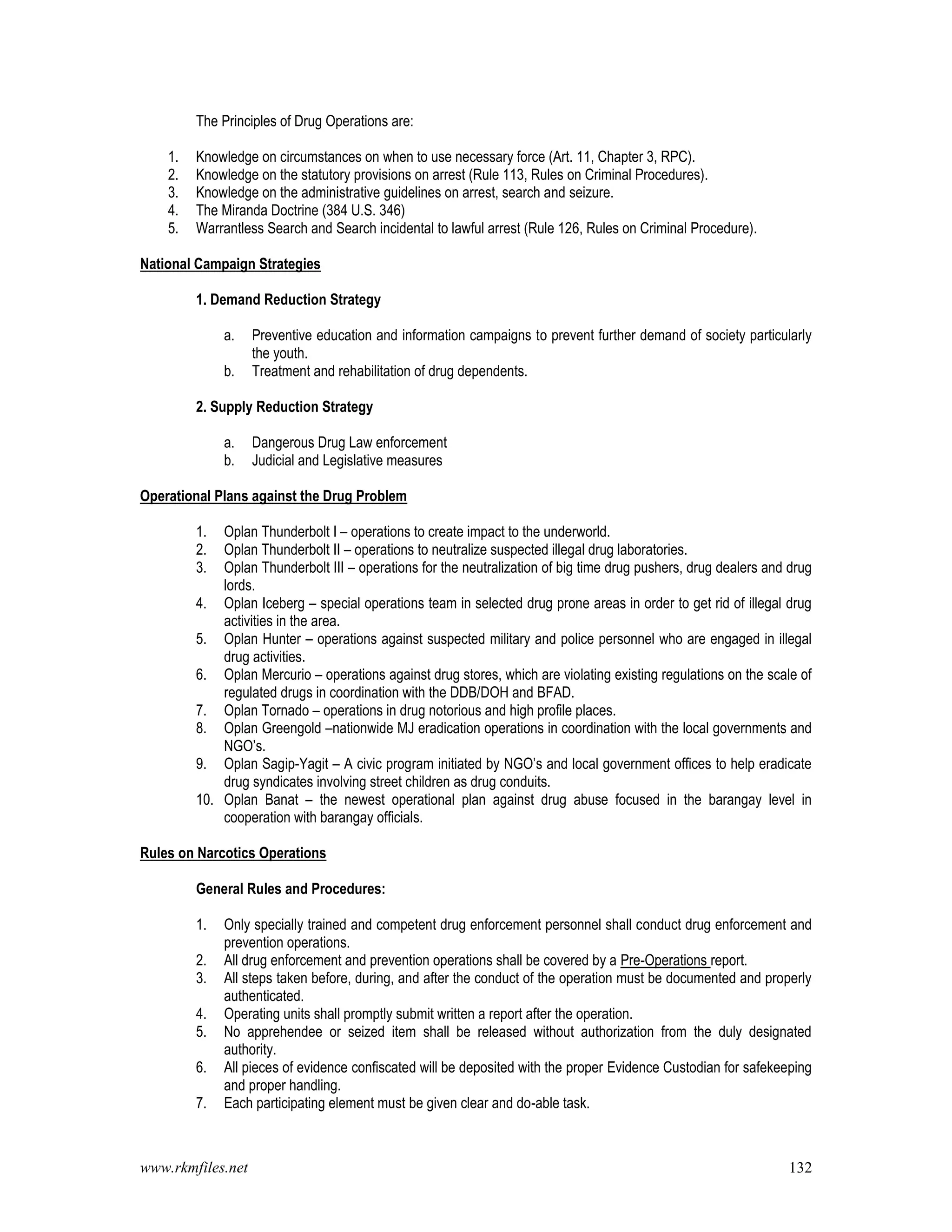 www.rkmfiles.net 132
The Principles of Drug Operations are:
1. Knowledge on circumstances on when to use necessary force (Art. 11, Chapter 3, RPC).
2. Knowledge on the statutory provisions on arrest (Rule 113, Rules on Criminal Procedures).
3. Knowledge on the administrative guidelines on arrest, search and seizure.
4. The Miranda Doctrine (384 U.S. 346)
5. Warrantless Search and Search incidental to lawful arrest (Rule 126, Rules on Criminal Procedure).
National Campaign Strategies
1. Demand Reduction Strategy
a. Preventive education and information campaigns to prevent further demand of society particularly
the youth.
b. Treatment and rehabilitation of drug dependents.
2. Supply Reduction Strategy
a. Dangerous Drug Law enforcement
b. Judicial and Legislative measures
Operational Plans against the Drug Problem
1. Oplan Thunderbolt I – operations to create impact to the underworld.
2. Oplan Thunderbolt II – operations to neutralize suspected illegal drug laboratories.
3. Oplan Thunderbolt III – operations for the neutralization of big time drug pushers, drug dealers and drug
lords.
4. Oplan Iceberg – special operations team in selected drug prone areas in order to get rid of illegal drug
activities in the area.
5. Oplan Hunter – operations against suspected military and police personnel who are engaged in illegal
drug activities.
6. Oplan Mercurio – operations against drug stores, which are violating existing regulations on the scale of
regulated drugs in coordination with the DDB/DOH and BFAD.
7. Oplan Tornado – operations in drug notorious and high profile places.
8. Oplan Greengold –nationwide MJ eradication operations in coordination with the local governments and
NGO’s.
9. Oplan Sagip-Yagit – A civic program initiated by NGO’s and local government offices to help eradicate
drug syndicates involving street children as drug conduits.
10. Oplan Banat – the newest operational plan against drug abuse focused in the barangay level in
cooperation with barangay officials.
Rules on Narcotics Operations
General Rules and Procedures:
1. Only specially trained and competent drug enforcement personnel shall conduct drug enforcement and
prevention operations.
2. All drug enforcement and prevention operations shall be covered by a Pre-Operations report.
3. All steps taken before, during, and after the conduct of the operation must be documented and properly
authenticated.
4. Operating units shall promptly submit written a report after the operation.
5. No apprehendee or seized item shall be released without authorization from the duly designated
authority.
6. All pieces of evidence confiscated will be deposited with the proper Evidence Custodian for safekeeping
and proper handling.
7. Each participating element must be given clear and do-able task.
 