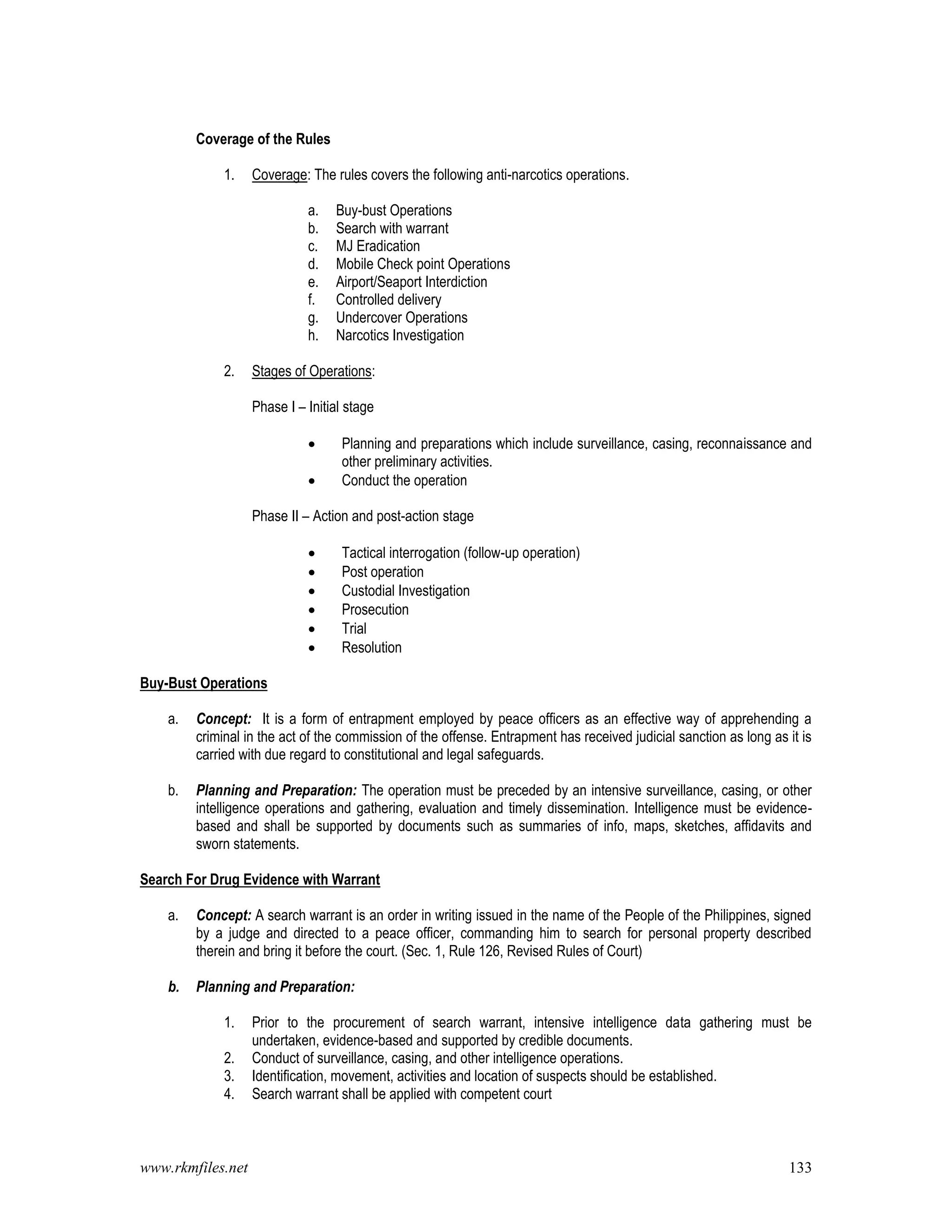 www.rkmfiles.net 133
Coverage of the Rules
1. Coverage: The rules covers the following anti-narcotics operations.
a. Buy-bust Operations
b. Search with warrant
c. MJ Eradication
d. Mobile Check point Operations
e. Airport/Seaport Interdiction
f. Controlled delivery
g. Undercover Operations
h. Narcotics Investigation
2. Stages of Operations:
Phase I – Initial stage
 Planning and preparations which include surveillance, casing, reconnaissance and
other preliminary activities.
 Conduct the operation
Phase II – Action and post-action stage
 Tactical interrogation (follow-up operation)
 Post operation
 Custodial Investigation
 Prosecution
 Trial
 Resolution
Buy-Bust Operations
a. Concept: It is a form of entrapment employed by peace officers as an effective way of apprehending a
criminal in the act of the commission of the offense. Entrapment has received judicial sanction as long as it is
carried with due regard to constitutional and legal safeguards.
b. Planning and Preparation: The operation must be preceded by an intensive surveillance, casing, or other
intelligence operations and gathering, evaluation and timely dissemination. Intelligence must be evidence-
based and shall be supported by documents such as summaries of info, maps, sketches, affidavits and
sworn statements.
Search For Drug Evidence with Warrant
a. Concept: A search warrant is an order in writing issued in the name of the People of the Philippines, signed
by a judge and directed to a peace officer, commanding him to search for personal property described
therein and bring it before the court. (Sec. 1, Rule 126, Revised Rules of Court)
b. Planning and Preparation:
1. Prior to the procurement of search warrant, intensive intelligence data gathering must be
undertaken, evidence-based and supported by credible documents.
2. Conduct of surveillance, casing, and other intelligence operations.
3. Identification, movement, activities and location of suspects should be established.
4. Search warrant shall be applied with competent court
 