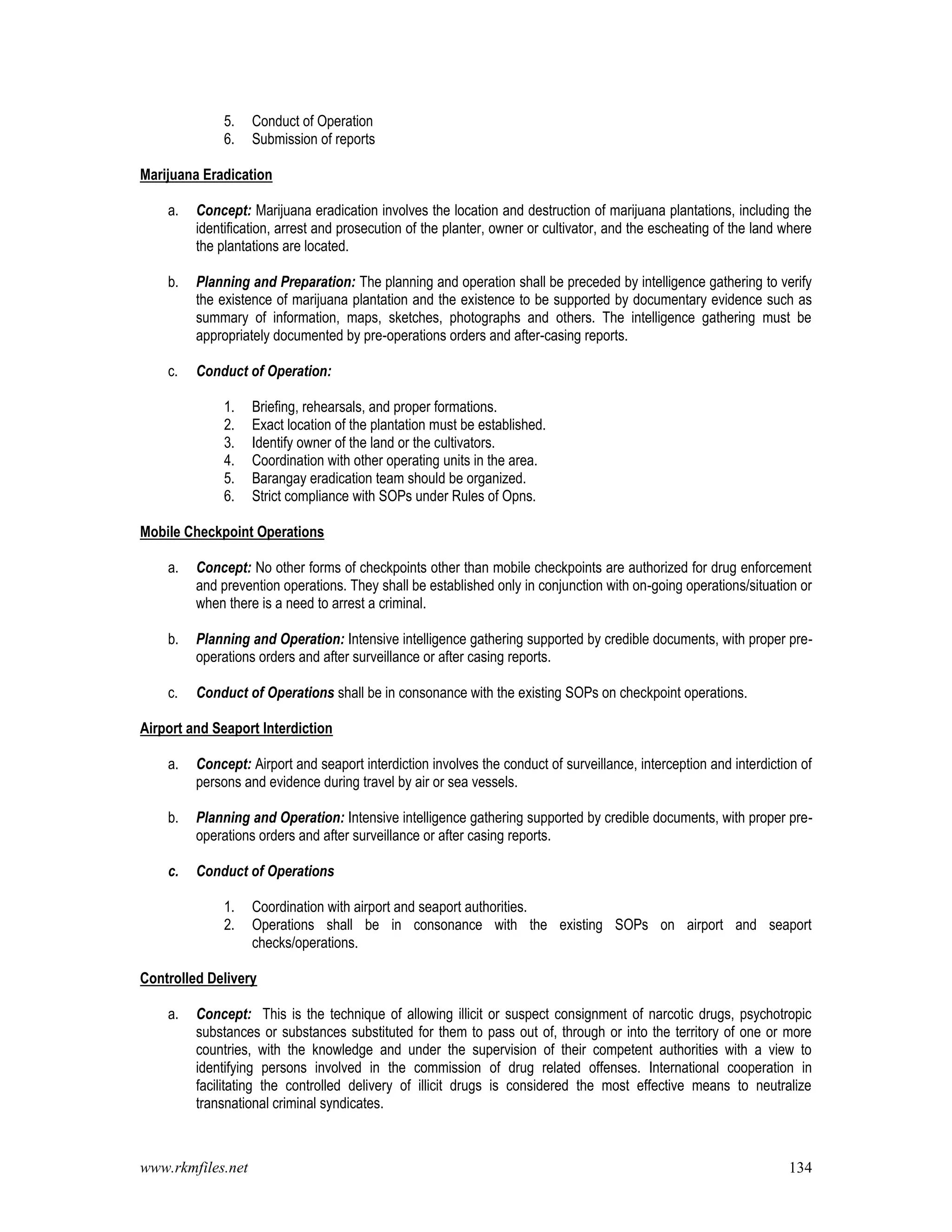 www.rkmfiles.net 134
5. Conduct of Operation
6. Submission of reports
Marijuana Eradication
a. Concept: Marijuana eradication involves the location and destruction of marijuana plantations, including the
identification, arrest and prosecution of the planter, owner or cultivator, and the escheating of the land where
the plantations are located.
b. Planning and Preparation: The planning and operation shall be preceded by intelligence gathering to verify
the existence of marijuana plantation and the existence to be supported by documentary evidence such as
summary of information, maps, sketches, photographs and others. The intelligence gathering must be
appropriately documented by pre-operations orders and after-casing reports.
c. Conduct of Operation:
1. Briefing, rehearsals, and proper formations.
2. Exact location of the plantation must be established.
3. Identify owner of the land or the cultivators.
4. Coordination with other operating units in the area.
5. Barangay eradication team should be organized.
6. Strict compliance with SOPs under Rules of Opns.
Mobile Checkpoint Operations
a. Concept: No other forms of checkpoints other than mobile checkpoints are authorized for drug enforcement
and prevention operations. They shall be established only in conjunction with on-going operations/situation or
when there is a need to arrest a criminal.
b. Planning and Operation: Intensive intelligence gathering supported by credible documents, with proper pre-
operations orders and after surveillance or after casing reports.
c. Conduct of Operations shall be in consonance with the existing SOPs on checkpoint operations.
Airport and Seaport Interdiction
a. Concept: Airport and seaport interdiction involves the conduct of surveillance, interception and interdiction of
persons and evidence during travel by air or sea vessels.
b. Planning and Operation: Intensive intelligence gathering supported by credible documents, with proper pre-
operations orders and after surveillance or after casing reports.
c. Conduct of Operations
1. Coordination with airport and seaport authorities.
2. Operations shall be in consonance with the existing SOPs on airport and seaport
checks/operations.
Controlled Delivery
a. Concept: This is the technique of allowing illicit or suspect consignment of narcotic drugs, psychotropic
substances or substances substituted for them to pass out of, through or into the territory of one or more
countries, with the knowledge and under the supervision of their competent authorities with a view to
identifying persons involved in the commission of drug related offenses. International cooperation in
facilitating the controlled delivery of illicit drugs is considered the most effective means to neutralize
transnational criminal syndicates.
 