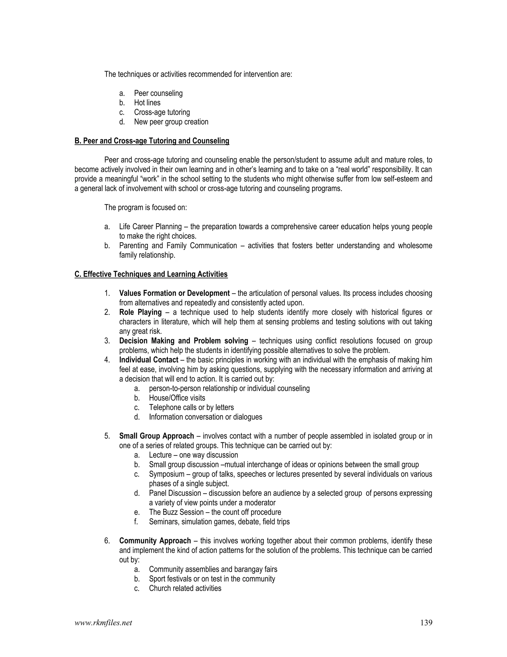 www.rkmfiles.net 139
The techniques or activities recommended for intervention are:
a. Peer counseling
b. Hot lines
c. Cross-age tutoring
d. New peer group creation
B. Peer and Cross-age Tutoring and Counseling
Peer and cross-age tutoring and counseling enable the person/student to assume adult and mature roles, to
become actively involved in their own learning and in other’s learning and to take on a “real world” responsibility. It can
provide a meaningful “work” in the school setting to the students who might otherwise suffer from low self-esteem and
a general lack of involvement with school or cross-age tutoring and counseling programs.
The program is focused on:
a. Life Career Planning – the preparation towards a comprehensive career education helps young people
to make the right choices.
b. Parenting and Family Communication – activities that fosters better understanding and wholesome
family relationship.
C. Effective Techniques and Learning Activities
1. Values Formation or Development – the articulation of personal values. Its process includes choosing
from alternatives and repeatedly and consistently acted upon.
2. Role Playing – a technique used to help students identify more closely with historical figures or
characters in literature, which will help them at sensing problems and testing solutions with out taking
any great risk.
3. Decision Making and Problem solving – techniques using conflict resolutions focused on group
problems, which help the students in identifying possible alternatives to solve the problem.
4. Individual Contact – the basic principles in working with an individual with the emphasis of making him
feel at ease, involving him by asking questions, supplying with the necessary information and arriving at
a decision that will end to action. It is carried out by:
a. person-to-person relationship or individual counseling
b. House/Office visits
c. Telephone calls or by letters
d. Information conversation or dialogues
5. Small Group Approach – involves contact with a number of people assembled in isolated group or in
one of a series of related groups. This technique can be carried out by:
a. Lecture – one way discussion
b. Small group discussion –mutual interchange of ideas or opinions between the small group
c. Symposium – group of talks, speeches or lectures presented by several individuals on various
phases of a single subject.
d. Panel Discussion – discussion before an audience by a selected group of persons expressing
a variety of view points under a moderator
e. The Buzz Session – the count off procedure
f. Seminars, simulation games, debate, field trips
6. Community Approach – this involves working together about their common problems, identify these
and implement the kind of action patterns for the solution of the problems. This technique can be carried
out by:
a. Community assemblies and barangay fairs
b. Sport festivals or on test in the community
c. Church related activities
 