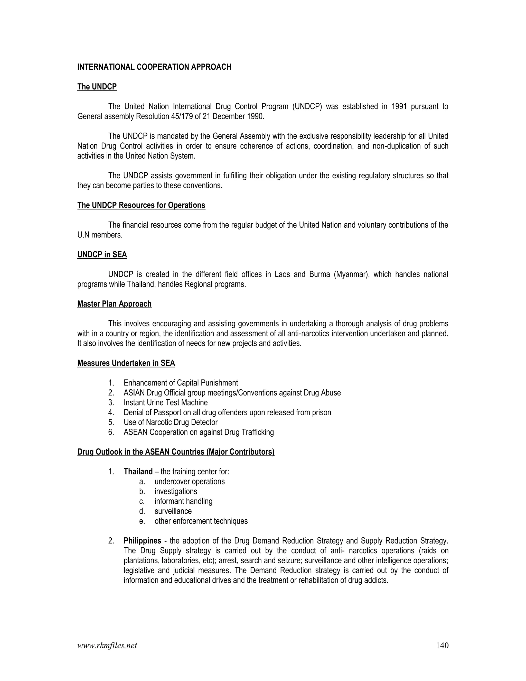 www.rkmfiles.net 140
INTERNATIONAL COOPERATION APPROACH
The UNDCP
The United Nation International Drug Control Program (UNDCP) was established in 1991 pursuant to
General assembly Resolution 45/179 of 21 December 1990.
The UNDCP is mandated by the General Assembly with the exclusive responsibility leadership for all United
Nation Drug Control activities in order to ensure coherence of actions, coordination, and non-duplication of such
activities in the United Nation System.
The UNDCP assists government in fulfilling their obligation under the existing regulatory structures so that
they can become parties to these conventions.
The UNDCP Resources for Operations
The financial resources come from the regular budget of the United Nation and voluntary contributions of the
U.N members.
UNDCP in SEA
UNDCP is created in the different field offices in Laos and Burma (Myanmar), which handles national
programs while Thailand, handles Regional programs.
Master Plan Approach
This involves encouraging and assisting governments in undertaking a thorough analysis of drug problems
with in a country or region, the identification and assessment of all anti-narcotics intervention undertaken and planned.
It also involves the identification of needs for new projects and activities.
Measures Undertaken in SEA
1. Enhancement of Capital Punishment
2. ASIAN Drug Official group meetings/Conventions against Drug Abuse
3. Instant Urine Test Machine
4. Denial of Passport on all drug offenders upon released from prison
5. Use of Narcotic Drug Detector
6. ASEAN Cooperation on against Drug Trafficking
Drug Outlook in the ASEAN Countries (Major Contributors)
1. Thailand – the training center for:
a. undercover operations
b. investigations
c. informant handling
d. surveillance
e. other enforcement techniques
2. Philippines - the adoption of the Drug Demand Reduction Strategy and Supply Reduction Strategy.
The Drug Supply strategy is carried out by the conduct of anti- narcotics operations (raids on
plantations, laboratories, etc); arrest, search and seizure; surveillance and other intelligence operations;
legislative and judicial measures. The Demand Reduction strategy is carried out by the conduct of
information and educational drives and the treatment or rehabilitation of drug addicts.
 