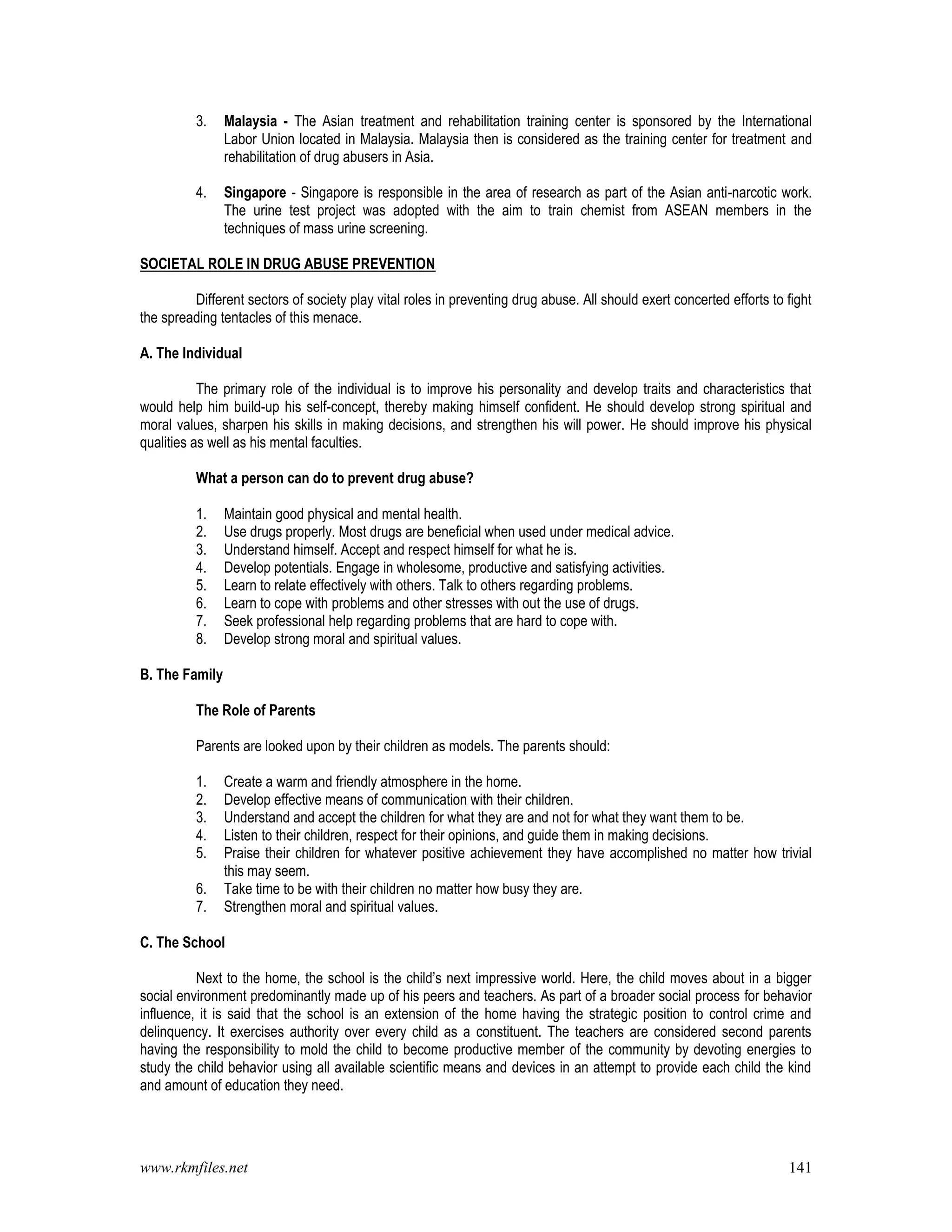 www.rkmfiles.net 141
3. Malaysia - The Asian treatment and rehabilitation training center is sponsored by the International
Labor Union located in Malaysia. Malaysia then is considered as the training center for treatment and
rehabilitation of drug abusers in Asia.
4. Singapore - Singapore is responsible in the area of research as part of the Asian anti-narcotic work.
The urine test project was adopted with the aim to train chemist from ASEAN members in the
techniques of mass urine screening.
SOCIETAL ROLE IN DRUG ABUSE PREVENTION
Different sectors of society play vital roles in preventing drug abuse. All should exert concerted efforts to fight
the spreading tentacles of this menace.
A. The Individual
The primary role of the individual is to improve his personality and develop traits and characteristics that
would help him build-up his self-concept, thereby making himself confident. He should develop strong spiritual and
moral values, sharpen his skills in making decisions, and strengthen his will power. He should improve his physical
qualities as well as his mental faculties.
What a person can do to prevent drug abuse?
1. Maintain good physical and mental health.
2. Use drugs properly. Most drugs are beneficial when used under medical advice.
3. Understand himself. Accept and respect himself for what he is.
4. Develop potentials. Engage in wholesome, productive and satisfying activities.
5. Learn to relate effectively with others. Talk to others regarding problems.
6. Learn to cope with problems and other stresses with out the use of drugs.
7. Seek professional help regarding problems that are hard to cope with.
8. Develop strong moral and spiritual values.
B. The Family
The Role of Parents
Parents are looked upon by their children as models. The parents should:
1. Create a warm and friendly atmosphere in the home.
2. Develop effective means of communication with their children.
3. Understand and accept the children for what they are and not for what they want them to be.
4. Listen to their children, respect for their opinions, and guide them in making decisions.
5. Praise their children for whatever positive achievement they have accomplished no matter how trivial
this may seem.
6. Take time to be with their children no matter how busy they are.
7. Strengthen moral and spiritual values.
C. The School
Next to the home, the school is the child’s next impressive world. Here, the child moves about in a bigger
social environment predominantly made up of his peers and teachers. As part of a broader social process for behavior
influence, it is said that the school is an extension of the home having the strategic position to control crime and
delinquency. It exercises authority over every child as a constituent. The teachers are considered second parents
having the responsibility to mold the child to become productive member of the community by devoting energies to
study the child behavior using all available scientific means and devices in an attempt to provide each child the kind
and amount of education they need.
 