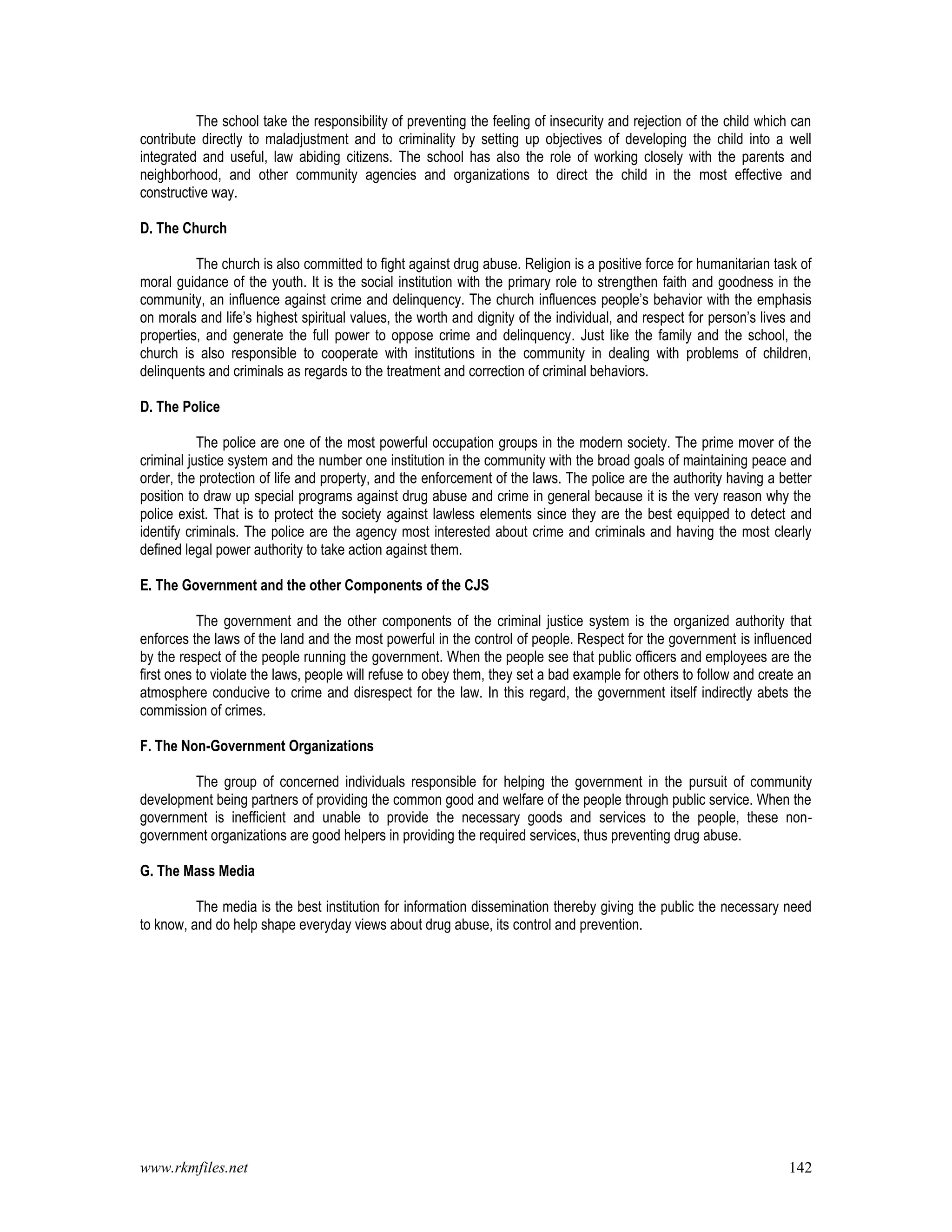 www.rkmfiles.net 142
The school take the responsibility of preventing the feeling of insecurity and rejection of the child which can
contribute directly to maladjustment and to criminality by setting up objectives of developing the child into a well
integrated and useful, law abiding citizens. The school has also the role of working closely with the parents and
neighborhood, and other community agencies and organizations to direct the child in the most effective and
constructive way.
D. The Church
The church is also committed to fight against drug abuse. Religion is a positive force for humanitarian task of
moral guidance of the youth. It is the social institution with the primary role to strengthen faith and goodness in the
community, an influence against crime and delinquency. The church influences people’s behavior with the emphasis
on morals and life’s highest spiritual values, the worth and dignity of the individual, and respect for person’s lives and
properties, and generate the full power to oppose crime and delinquency. Just like the family and the school, the
church is also responsible to cooperate with institutions in the community in dealing with problems of children,
delinquents and criminals as regards to the treatment and correction of criminal behaviors.
D. The Police
The police are one of the most powerful occupation groups in the modern society. The prime mover of the
criminal justice system and the number one institution in the community with the broad goals of maintaining peace and
order, the protection of life and property, and the enforcement of the laws. The police are the authority having a better
position to draw up special programs against drug abuse and crime in general because it is the very reason why the
police exist. That is to protect the society against lawless elements since they are the best equipped to detect and
identify criminals. The police are the agency most interested about crime and criminals and having the most clearly
defined legal power authority to take action against them.
E. The Government and the other Components of the CJS
The government and the other components of the criminal justice system is the organized authority that
enforces the laws of the land and the most powerful in the control of people. Respect for the government is influenced
by the respect of the people running the government. When the people see that public officers and employees are the
first ones to violate the laws, people will refuse to obey them, they set a bad example for others to follow and create an
atmosphere conducive to crime and disrespect for the law. In this regard, the government itself indirectly abets the
commission of crimes.
F. The Non-Government Organizations
The group of concerned individuals responsible for helping the government in the pursuit of community
development being partners of providing the common good and welfare of the people through public service. When the
government is inefficient and unable to provide the necessary goods and services to the people, these non-
government organizations are good helpers in providing the required services, thus preventing drug abuse.
G. The Mass Media
The media is the best institution for information dissemination thereby giving the public the necessary need
to know, and do help shape everyday views about drug abuse, its control and prevention.
 