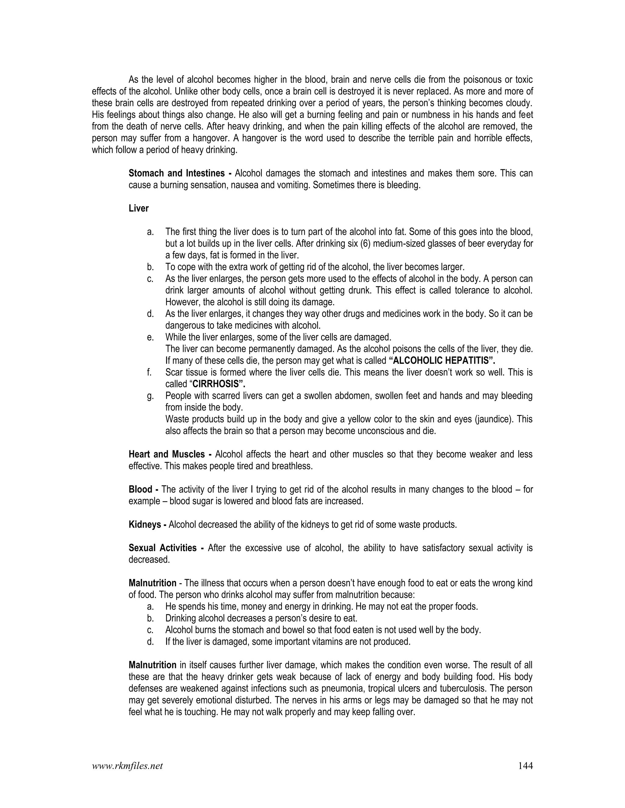 www.rkmfiles.net 144
As the level of alcohol becomes higher in the blood, brain and nerve cells die from the poisonous or toxic
effects of the alcohol. Unlike other body cells, once a brain cell is destroyed it is never replaced. As more and more of
these brain cells are destroyed from repeated drinking over a period of years, the person’s thinking becomes cloudy.
His feelings about things also change. He also will get a burning feeling and pain or numbness in his hands and feet
from the death of nerve cells. After heavy drinking, and when the pain killing effects of the alcohol are removed, the
person may suffer from a hangover. A hangover is the word used to describe the terrible pain and horrible effects,
which follow a period of heavy drinking.
Stomach and Intestines - Alcohol damages the stomach and intestines and makes them sore. This can
cause a burning sensation, nausea and vomiting. Sometimes there is bleeding.
Liver
a. The first thing the liver does is to turn part of the alcohol into fat. Some of this goes into the blood,
but a lot builds up in the liver cells. After drinking six (6) medium-sized glasses of beer everyday for
a few days, fat is formed in the liver.
b. To cope with the extra work of getting rid of the alcohol, the liver becomes larger.
c. As the liver enlarges, the person gets more used to the effects of alcohol in the body. A person can
drink larger amounts of alcohol without getting drunk. This effect is called tolerance to alcohol.
However, the alcohol is still doing its damage.
d. As the liver enlarges, it changes they way other drugs and medicines work in the body. So it can be
dangerous to take medicines with alcohol.
e. While the liver enlarges, some of the liver cells are damaged.
The liver can become permanently damaged. As the alcohol poisons the cells of the liver, they die.
If many of these cells die, the person may get what is called “ALCOHOLIC HEPATITIS”.
f. Scar tissue is formed where the liver cells die. This means the liver doesn’t work so well. This is
called “CIRRHOSIS”.
g. People with scarred livers can get a swollen abdomen, swollen feet and hands and may bleeding
from inside the body.
Waste products build up in the body and give a yellow color to the skin and eyes (jaundice). This
also affects the brain so that a person may become unconscious and die.
Heart and Muscles - Alcohol affects the heart and other muscles so that they become weaker and less
effective. This makes people tired and breathless.
Blood - The activity of the liver I trying to get rid of the alcohol results in many changes to the blood – for
example – blood sugar is lowered and blood fats are increased.
Kidneys - Alcohol decreased the ability of the kidneys to get rid of some waste products.
Sexual Activities - After the excessive use of alcohol, the ability to have satisfactory sexual activity is
decreased.
Malnutrition - The illness that occurs when a person doesn’t have enough food to eat or eats the wrong kind
of food. The person who drinks alcohol may suffer from malnutrition because:
a. He spends his time, money and energy in drinking. He may not eat the proper foods.
b. Drinking alcohol decreases a person’s desire to eat.
c. Alcohol burns the stomach and bowel so that food eaten is not used well by the body.
d. If the liver is damaged, some important vitamins are not produced.
Malnutrition in itself causes further liver damage, which makes the condition even worse. The result of all
these are that the heavy drinker gets weak because of lack of energy and body building food. His body
defenses are weakened against infections such as pneumonia, tropical ulcers and tuberculosis. The person
may get severely emotional disturbed. The nerves in his arms or legs may be damaged so that he may not
feel what he is touching. He may not walk properly and may keep falling over.
 