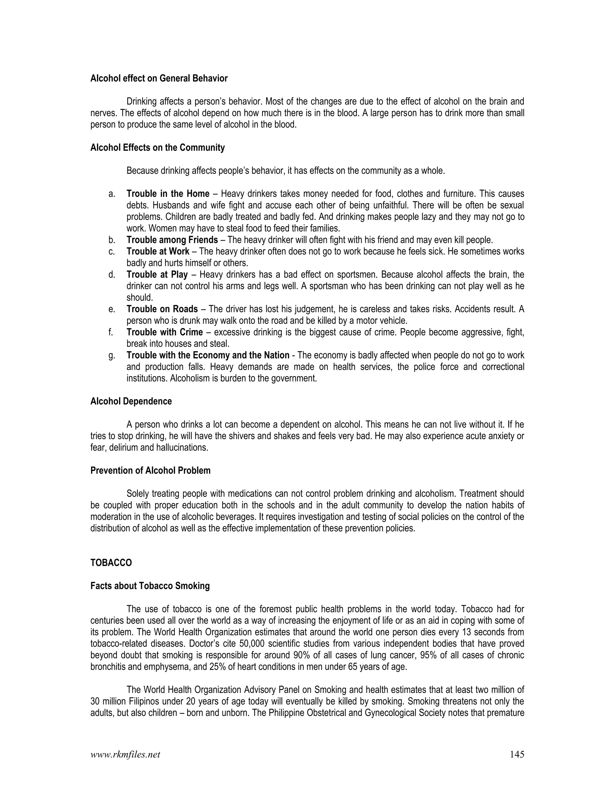 www.rkmfiles.net 145
Alcohol effect on General Behavior
Drinking affects a person’s behavior. Most of the changes are due to the effect of alcohol on the brain and
nerves. The effects of alcohol depend on how much there is in the blood. A large person has to drink more than small
person to produce the same level of alcohol in the blood.
Alcohol Effects on the Community
Because drinking affects people’s behavior, it has effects on the community as a whole.
a. Trouble in the Home – Heavy drinkers takes money needed for food, clothes and furniture. This causes
debts. Husbands and wife fight and accuse each other of being unfaithful. There will be often be sexual
problems. Children are badly treated and badly fed. And drinking makes people lazy and they may not go to
work. Women may have to steal food to feed their families.
b. Trouble among Friends – The heavy drinker will often fight with his friend and may even kill people.
c. Trouble at Work – The heavy drinker often does not go to work because he feels sick. He sometimes works
badly and hurts himself or others.
d. Trouble at Play – Heavy drinkers has a bad effect on sportsmen. Because alcohol affects the brain, the
drinker can not control his arms and legs well. A sportsman who has been drinking can not play well as he
should.
e. Trouble on Roads – The driver has lost his judgement, he is careless and takes risks. Accidents result. A
person who is drunk may walk onto the road and be killed by a motor vehicle.
f. Trouble with Crime – excessive drinking is the biggest cause of crime. People become aggressive, fight,
break into houses and steal.
g. Trouble with the Economy and the Nation - The economy is badly affected when people do not go to work
and production falls. Heavy demands are made on health services, the police force and correctional
institutions. Alcoholism is burden to the government.
Alcohol Dependence
A person who drinks a lot can become a dependent on alcohol. This means he can not live without it. If he
tries to stop drinking, he will have the shivers and shakes and feels very bad. He may also experience acute anxiety or
fear, delirium and hallucinations.
Prevention of Alcohol Problem
Solely treating people with medications can not control problem drinking and alcoholism. Treatment should
be coupled with proper education both in the schools and in the adult community to develop the nation habits of
moderation in the use of alcoholic beverages. It requires investigation and testing of social policies on the control of the
distribution of alcohol as well as the effective implementation of these prevention policies.
TOBACCO
Facts about Tobacco Smoking
The use of tobacco is one of the foremost public health problems in the world today. Tobacco had for
centuries been used all over the world as a way of increasing the enjoyment of life or as an aid in coping with some of
its problem. The World Health Organization estimates that around the world one person dies every 13 seconds from
tobacco-related diseases. Doctor’s cite 50,000 scientific studies from various independent bodies that have proved
beyond doubt that smoking is responsible for around 90% of all cases of lung cancer, 95% of all cases of chronic
bronchitis and emphysema, and 25% of heart conditions in men under 65 years of age.
The World Health Organization Advisory Panel on Smoking and health estimates that at least two million of
30 million Filipinos under 20 years of age today will eventually be killed by smoking. Smoking threatens not only the
adults, but also children – born and unborn. The Philippine Obstetrical and Gynecological Society notes that premature
 