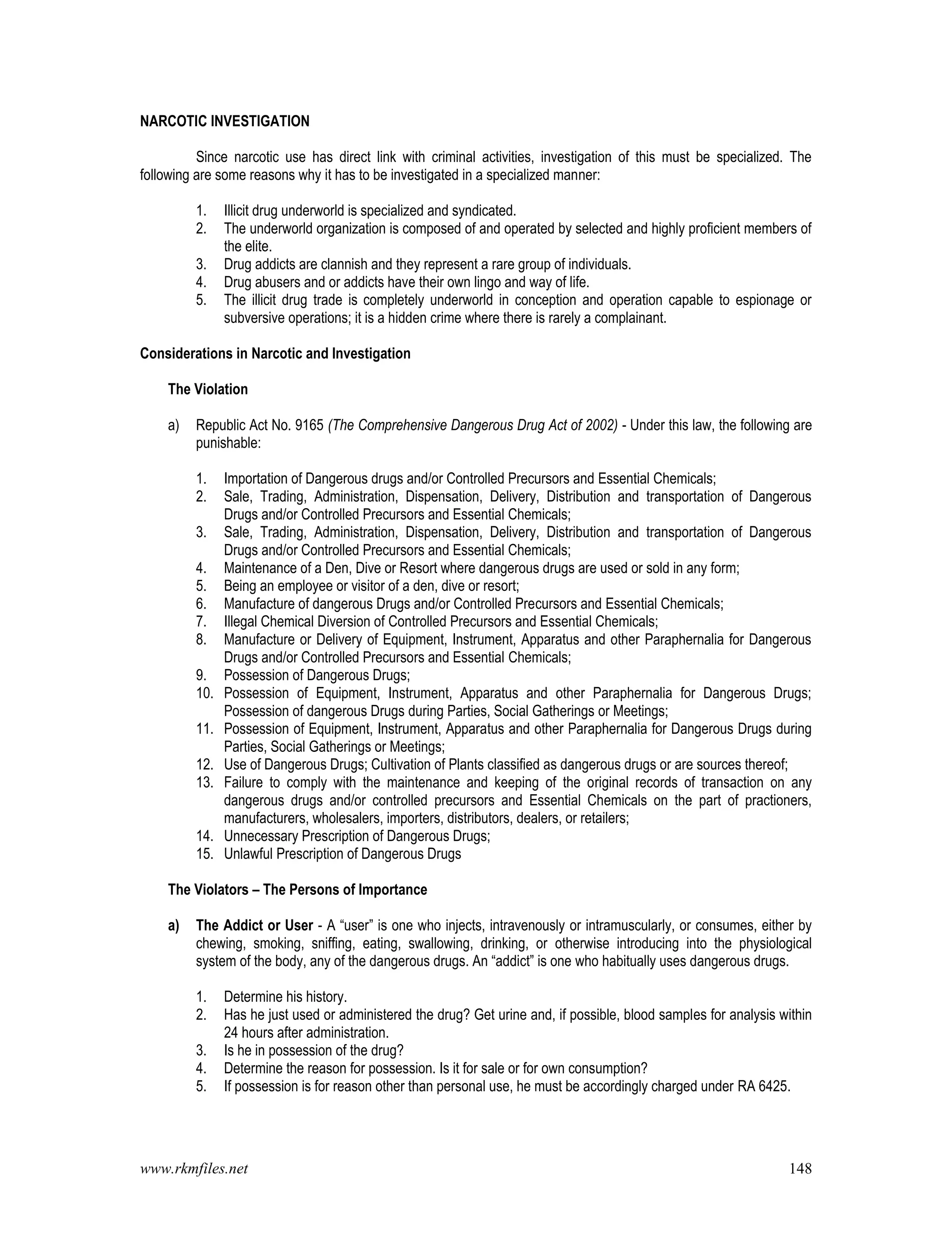 www.rkmfiles.net 148
NARCOTIC INVESTIGATION
Since narcotic use has direct link with criminal activities, investigation of this must be specialized. The
following are some reasons why it has to be investigated in a specialized manner:
1. Illicit drug underworld is specialized and syndicated.
2. The underworld organization is composed of and operated by selected and highly proficient members of
the elite.
3. Drug addicts are clannish and they represent a rare group of individuals.
4. Drug abusers and or addicts have their own lingo and way of life.
5. The illicit drug trade is completely underworld in conception and operation capable to espionage or
subversive operations; it is a hidden crime where there is rarely a complainant.
Considerations in Narcotic and Investigation
The Violation
a) Republic Act No. 9165 (The Comprehensive Dangerous Drug Act of 2002) - Under this law, the following are
punishable:
1. Importation of Dangerous drugs and/or Controlled Precursors and Essential Chemicals;
2. Sale, Trading, Administration, Dispensation, Delivery, Distribution and transportation of Dangerous
Drugs and/or Controlled Precursors and Essential Chemicals;
3. Sale, Trading, Administration, Dispensation, Delivery, Distribution and transportation of Dangerous
Drugs and/or Controlled Precursors and Essential Chemicals;
4. Maintenance of a Den, Dive or Resort where dangerous drugs are used or sold in any form;
5. Being an employee or visitor of a den, dive or resort;
6. Manufacture of dangerous Drugs and/or Controlled Precursors and Essential Chemicals;
7. Illegal Chemical Diversion of Controlled Precursors and Essential Chemicals;
8. Manufacture or Delivery of Equipment, Instrument, Apparatus and other Paraphernalia for Dangerous
Drugs and/or Controlled Precursors and Essential Chemicals;
9. Possession of Dangerous Drugs;
10. Possession of Equipment, Instrument, Apparatus and other Paraphernalia for Dangerous Drugs;
Possession of dangerous Drugs during Parties, Social Gatherings or Meetings;
11. Possession of Equipment, Instrument, Apparatus and other Paraphernalia for Dangerous Drugs during
Parties, Social Gatherings or Meetings;
12. Use of Dangerous Drugs; Cultivation of Plants classified as dangerous drugs or are sources thereof;
13. Failure to comply with the maintenance and keeping of the original records of transaction on any
dangerous drugs and/or controlled precursors and Essential Chemicals on the part of practioners,
manufacturers, wholesalers, importers, distributors, dealers, or retailers;
14. Unnecessary Prescription of Dangerous Drugs;
15. Unlawful Prescription of Dangerous Drugs
The Violators – The Persons of Importance
a) The Addict or User - A “user” is one who injects, intravenously or intramuscularly, or consumes, either by
chewing, smoking, sniffing, eating, swallowing, drinking, or otherwise introducing into the physiological
system of the body, any of the dangerous drugs. An “addict” is one who habitually uses dangerous drugs.
1. Determine his history.
2. Has he just used or administered the drug? Get urine and, if possible, blood samples for analysis within
24 hours after administration.
3. Is he in possession of the drug?
4. Determine the reason for possession. Is it for sale or for own consumption?
5. If possession is for reason other than personal use, he must be accordingly charged under RA 6425.
 