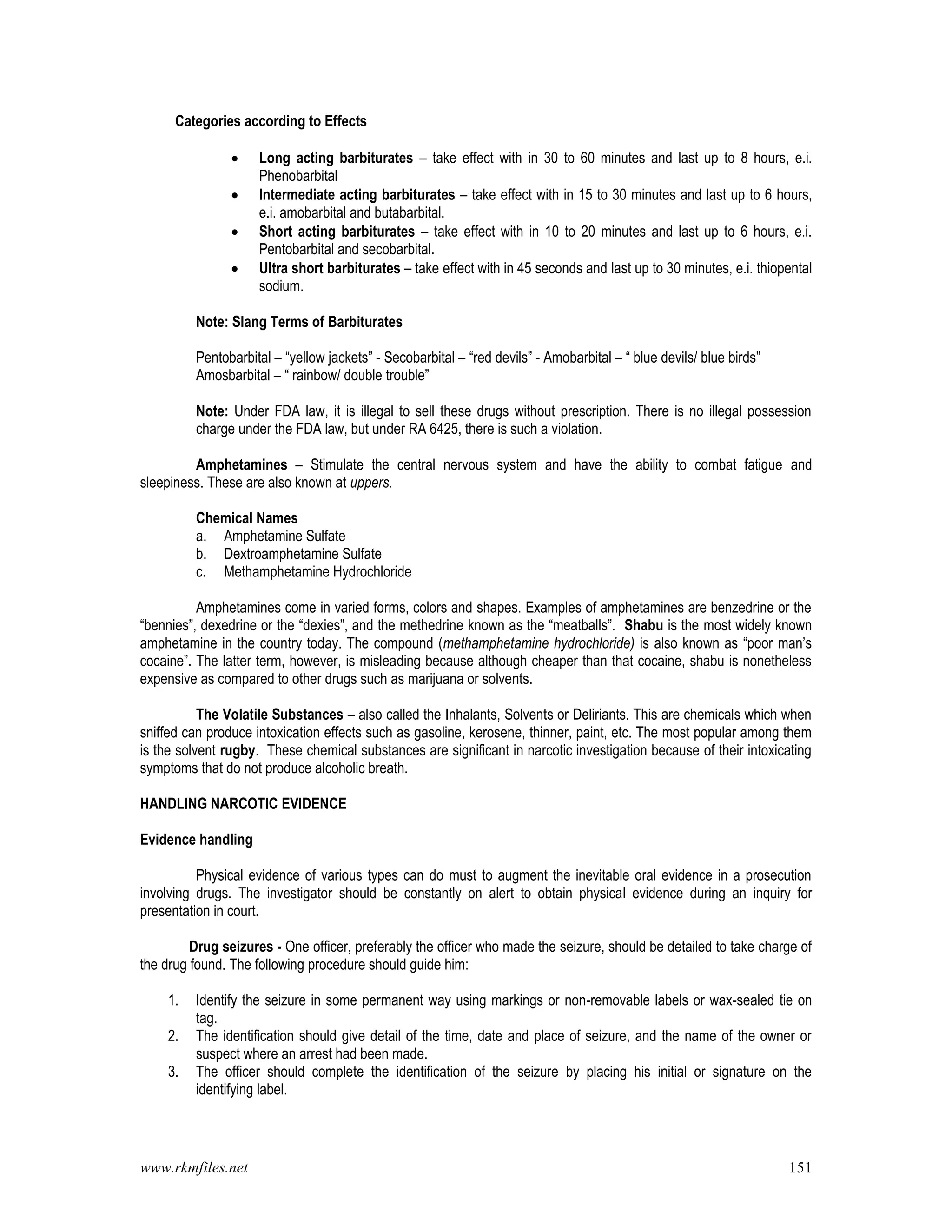www.rkmfiles.net 151
Categories according to Effects
 Long acting barbiturates – take effect with in 30 to 60 minutes and last up to 8 hours, e.i.
Phenobarbital
 Intermediate acting barbiturates – take effect with in 15 to 30 minutes and last up to 6 hours,
e.i. amobarbital and butabarbital.
 Short acting barbiturates – take effect with in 10 to 20 minutes and last up to 6 hours, e.i.
Pentobarbital and secobarbital.
 Ultra short barbiturates – take effect with in 45 seconds and last up to 30 minutes, e.i. thiopental
sodium.
Note: Slang Terms of Barbiturates
Pentobarbital – “yellow jackets” - Secobarbital – “red devils” - Amobarbital – “ blue devils/ blue birds”
Amosbarbital – “ rainbow/ double trouble”
Note: Under FDA law, it is illegal to sell these drugs without prescription. There is no illegal possession
charge under the FDA law, but under RA 6425, there is such a violation.
Amphetamines – Stimulate the central nervous system and have the ability to combat fatigue and
sleepiness. These are also known at uppers.
Chemical Names
a. Amphetamine Sulfate
b. Dextroamphetamine Sulfate
c. Methamphetamine Hydrochloride
Amphetamines come in varied forms, colors and shapes. Examples of amphetamines are benzedrine or the
“bennies”, dexedrine or the “dexies”, and the methedrine known as the “meatballs”. Shabu is the most widely known
amphetamine in the country today. The compound (methamphetamine hydrochloride) is also known as “poor man’s
cocaine”. The latter term, however, is misleading because although cheaper than that cocaine, shabu is nonetheless
expensive as compared to other drugs such as marijuana or solvents.
The Volatile Substances – also called the Inhalants, Solvents or Deliriants. This are chemicals which when
sniffed can produce intoxication effects such as gasoline, kerosene, thinner, paint, etc. The most popular among them
is the solvent rugby. These chemical substances are significant in narcotic investigation because of their intoxicating
symptoms that do not produce alcoholic breath.
HANDLING NARCOTIC EVIDENCE
Evidence handling
Physical evidence of various types can do must to augment the inevitable oral evidence in a prosecution
involving drugs. The investigator should be constantly on alert to obtain physical evidence during an inquiry for
presentation in court.
Drug seizures - One officer, preferably the officer who made the seizure, should be detailed to take charge of
the drug found. The following procedure should guide him:
1. Identify the seizure in some permanent way using markings or non-removable labels or wax-sealed tie on
tag.
2. The identification should give detail of the time, date and place of seizure, and the name of the owner or
suspect where an arrest had been made.
3. The officer should complete the identification of the seizure by placing his initial or signature on the
identifying label.
 