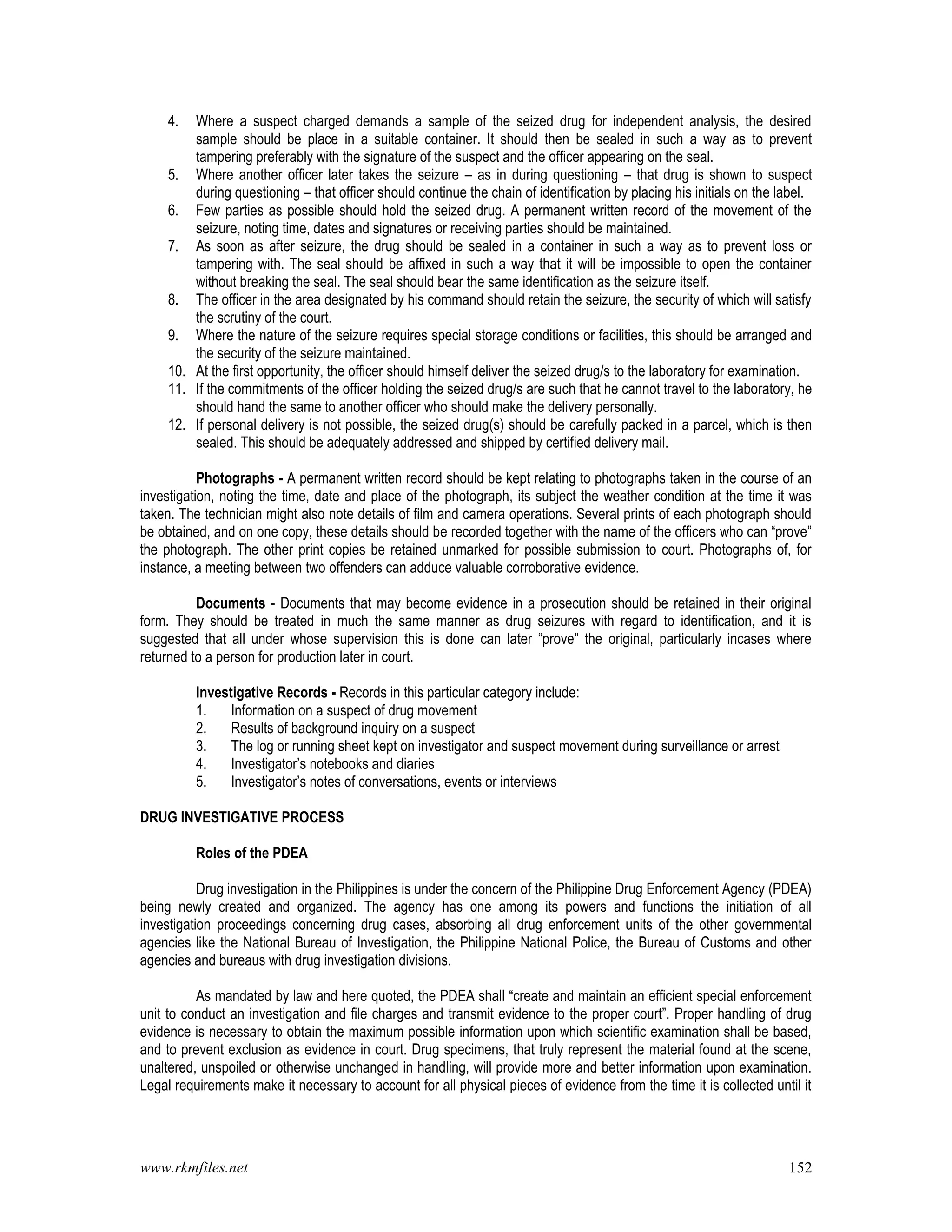 www.rkmfiles.net 152
4. Where a suspect charged demands a sample of the seized drug for independent analysis, the desired
sample should be place in a suitable container. It should then be sealed in such a way as to prevent
tampering preferably with the signature of the suspect and the officer appearing on the seal.
5. Where another officer later takes the seizure – as in during questioning – that drug is shown to suspect
during questioning – that officer should continue the chain of identification by placing his initials on the label.
6. Few parties as possible should hold the seized drug. A permanent written record of the movement of the
seizure, noting time, dates and signatures or receiving parties should be maintained.
7. As soon as after seizure, the drug should be sealed in a container in such a way as to prevent loss or
tampering with. The seal should be affixed in such a way that it will be impossible to open the container
without breaking the seal. The seal should bear the same identification as the seizure itself.
8. The officer in the area designated by his command should retain the seizure, the security of which will satisfy
the scrutiny of the court.
9. Where the nature of the seizure requires special storage conditions or facilities, this should be arranged and
the security of the seizure maintained.
10. At the first opportunity, the officer should himself deliver the seized drug/s to the laboratory for examination.
11. If the commitments of the officer holding the seized drug/s are such that he cannot travel to the laboratory, he
should hand the same to another officer who should make the delivery personally.
12. If personal delivery is not possible, the seized drug(s) should be carefully packed in a parcel, which is then
sealed. This should be adequately addressed and shipped by certified delivery mail.
Photographs - A permanent written record should be kept relating to photographs taken in the course of an
investigation, noting the time, date and place of the photograph, its subject the weather condition at the time it was
taken. The technician might also note details of film and camera operations. Several prints of each photograph should
be obtained, and on one copy, these details should be recorded together with the name of the officers who can “prove”
the photograph. The other print copies be retained unmarked for possible submission to court. Photographs of, for
instance, a meeting between two offenders can adduce valuable corroborative evidence.
Documents - Documents that may become evidence in a prosecution should be retained in their original
form. They should be treated in much the same manner as drug seizures with regard to identification, and it is
suggested that all under whose supervision this is done can later “prove” the original, particularly incases where
returned to a person for production later in court.
Investigative Records - Records in this particular category include:
1. Information on a suspect of drug movement
2. Results of background inquiry on a suspect
3. The log or running sheet kept on investigator and suspect movement during surveillance or arrest
4. Investigator’s notebooks and diaries
5. Investigator’s notes of conversations, events or interviews
DRUG INVESTIGATIVE PROCESS
Roles of the PDEA
Drug investigation in the Philippines is under the concern of the Philippine Drug Enforcement Agency (PDEA)
being newly created and organized. The agency has one among its powers and functions the initiation of all
investigation proceedings concerning drug cases, absorbing all drug enforcement units of the other governmental
agencies like the National Bureau of Investigation, the Philippine National Police, the Bureau of Customs and other
agencies and bureaus with drug investigation divisions.
As mandated by law and here quoted, the PDEA shall “create and maintain an efficient special enforcement
unit to conduct an investigation and file charges and transmit evidence to the proper court”. Proper handling of drug
evidence is necessary to obtain the maximum possible information upon which scientific examination shall be based,
and to prevent exclusion as evidence in court. Drug specimens, that truly represent the material found at the scene,
unaltered, unspoiled or otherwise unchanged in handling, will provide more and better information upon examination.
Legal requirements make it necessary to account for all physical pieces of evidence from the time it is collected until it
 