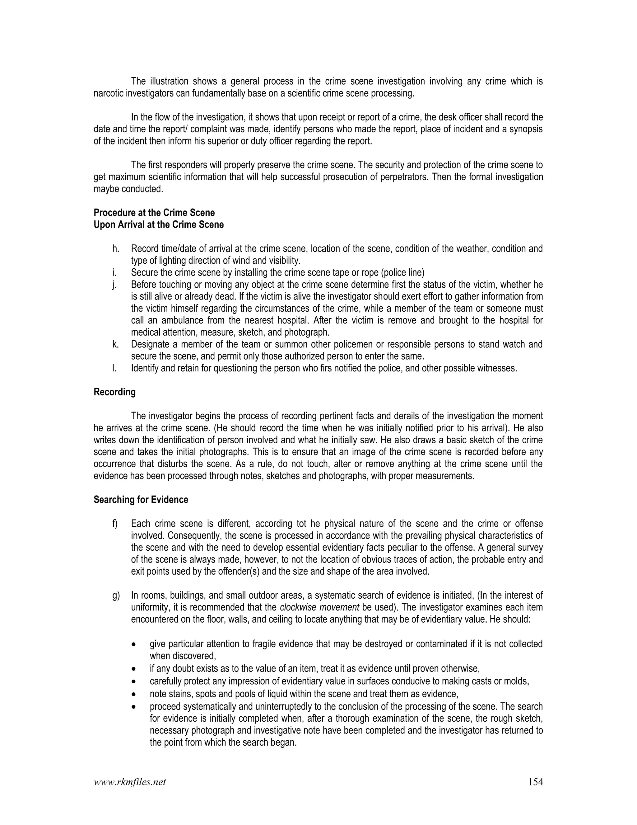 www.rkmfiles.net 154
The illustration shows a general process in the crime scene investigation involving any crime which is
narcotic investigators can fundamentally base on a scientific crime scene processing.
In the flow of the investigation, it shows that upon receipt or report of a crime, the desk officer shall record the
date and time the report/ complaint was made, identify persons who made the report, place of incident and a synopsis
of the incident then inform his superior or duty officer regarding the report.
The first responders will properly preserve the crime scene. The security and protection of the crime scene to
get maximum scientific information that will help successful prosecution of perpetrators. Then the formal investigation
maybe conducted.
Procedure at the Crime Scene
Upon Arrival at the Crime Scene
h. Record time/date of arrival at the crime scene, location of the scene, condition of the weather, condition and
type of lighting direction of wind and visibility.
i. Secure the crime scene by installing the crime scene tape or rope (police line)
j. Before touching or moving any object at the crime scene determine first the status of the victim, whether he
is still alive or already dead. If the victim is alive the investigator should exert effort to gather information from
the victim himself regarding the circumstances of the crime, while a member of the team or someone must
call an ambulance from the nearest hospital. After the victim is remove and brought to the hospital for
medical attention, measure, sketch, and photograph.
k. Designate a member of the team or summon other policemen or responsible persons to stand watch and
secure the scene, and permit only those authorized person to enter the same.
l. Identify and retain for questioning the person who firs notified the police, and other possible witnesses.
Recording
The investigator begins the process of recording pertinent facts and derails of the investigation the moment
he arrives at the crime scene. (He should record the time when he was initially notified prior to his arrival). He also
writes down the identification of person involved and what he initially saw. He also draws a basic sketch of the crime
scene and takes the initial photographs. This is to ensure that an image of the crime scene is recorded before any
occurrence that disturbs the scene. As a rule, do not touch, alter or remove anything at the crime scene until the
evidence has been processed through notes, sketches and photographs, with proper measurements.
Searching for Evidence
f) Each crime scene is different, according tot he physical nature of the scene and the crime or offense
involved. Consequently, the scene is processed in accordance with the prevailing physical characteristics of
the scene and with the need to develop essential evidentiary facts peculiar to the offense. A general survey
of the scene is always made, however, to not the location of obvious traces of action, the probable entry and
exit points used by the offender(s) and the size and shape of the area involved.
g) In rooms, buildings, and small outdoor areas, a systematic search of evidence is initiated, (In the interest of
uniformity, it is recommended that the clockwise movement be used). The investigator examines each item
encountered on the floor, walls, and ceiling to locate anything that may be of evidentiary value. He should:
 give particular attention to fragile evidence that may be destroyed or contaminated if it is not collected
when discovered,
 if any doubt exists as to the value of an item, treat it as evidence until proven otherwise,
 carefully protect any impression of evidentiary value in surfaces conducive to making casts or molds,
 note stains, spots and pools of liquid within the scene and treat them as evidence,
 proceed systematically and uninterruptedly to the conclusion of the processing of the scene. The search
for evidence is initially completed when, after a thorough examination of the scene, the rough sketch,
necessary photograph and investigative note have been completed and the investigator has returned to
the point from which the search began.
 