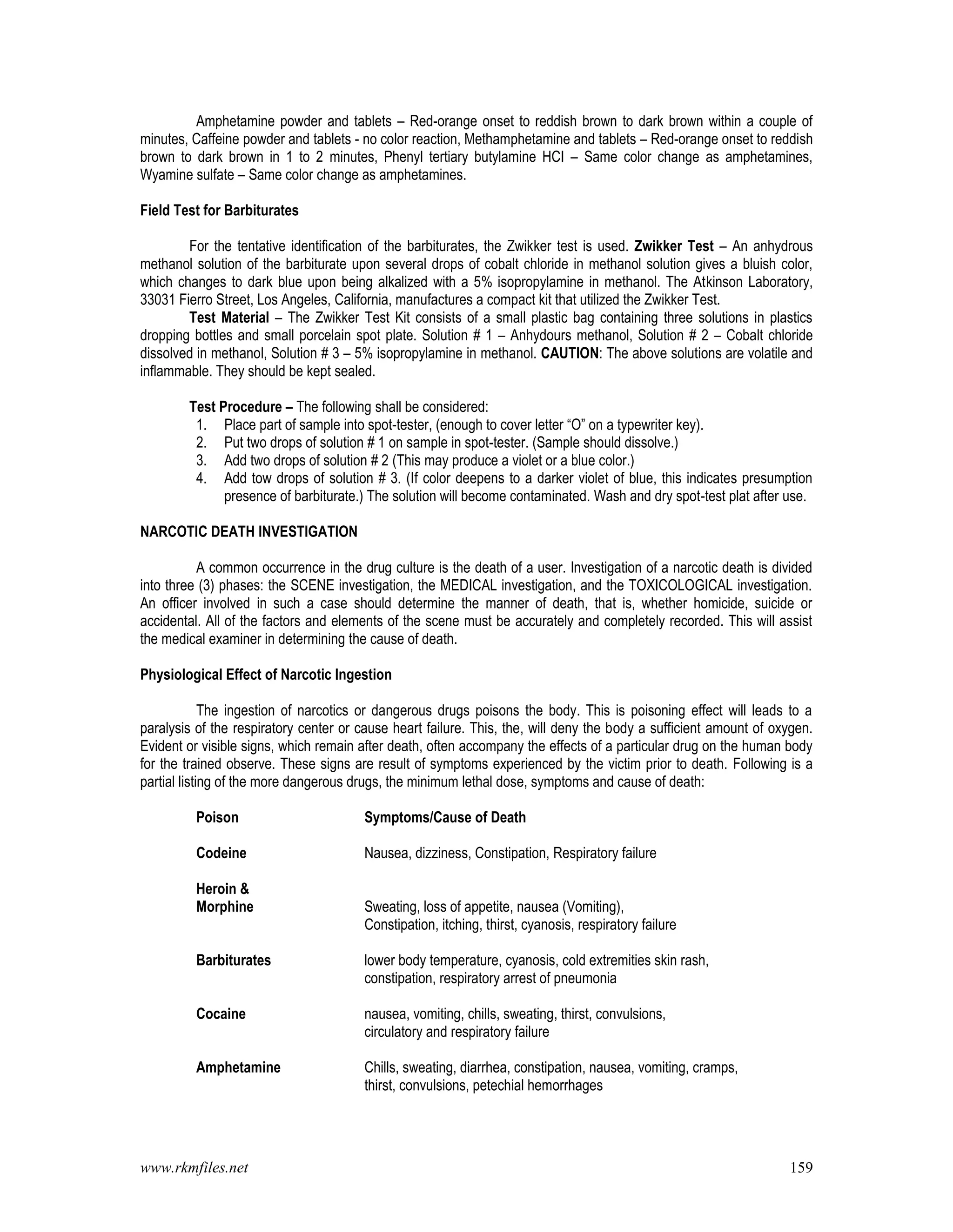 www.rkmfiles.net 159
Amphetamine powder and tablets – Red-orange onset to reddish brown to dark brown within a couple of
minutes, Caffeine powder and tablets - no color reaction, Methamphetamine and tablets – Red-orange onset to reddish
brown to dark brown in 1 to 2 minutes, Phenyl tertiary butylamine HCI – Same color change as amphetamines,
Wyamine sulfate – Same color change as amphetamines.
Field Test for Barbiturates
For the tentative identification of the barbiturates, the Zwikker test is used. Zwikker Test – An anhydrous
methanol solution of the barbiturate upon several drops of cobalt chloride in methanol solution gives a bluish color,
which changes to dark blue upon being alkalized with a 5% isopropylamine in methanol. The Atkinson Laboratory,
33031 Fierro Street, Los Angeles, California, manufactures a compact kit that utilized the Zwikker Test.
Test Material – The Zwikker Test Kit consists of a small plastic bag containing three solutions in plastics
dropping bottles and small porcelain spot plate. Solution # 1 – Anhydours methanol, Solution # 2 – Cobalt chloride
dissolved in methanol, Solution # 3 – 5% isopropylamine in methanol. CAUTION: The above solutions are volatile and
inflammable. They should be kept sealed.
Test Procedure – The following shall be considered:
1. Place part of sample into spot-tester, (enough to cover letter “O” on a typewriter key).
2. Put two drops of solution # 1 on sample in spot-tester. (Sample should dissolve.)
3. Add two drops of solution # 2 (This may produce a violet or a blue color.)
4. Add tow drops of solution # 3. (If color deepens to a darker violet of blue, this indicates presumption
presence of barbiturate.) The solution will become contaminated. Wash and dry spot-test plat after use.
NARCOTIC DEATH INVESTIGATION
A common occurrence in the drug culture is the death of a user. Investigation of a narcotic death is divided
into three (3) phases: the SCENE investigation, the MEDICAL investigation, and the TOXICOLOGICAL investigation.
An officer involved in such a case should determine the manner of death, that is, whether homicide, suicide or
accidental. All of the factors and elements of the scene must be accurately and completely recorded. This will assist
the medical examiner in determining the cause of death.
Physiological Effect of Narcotic Ingestion
The ingestion of narcotics or dangerous drugs poisons the body. This is poisoning effect will leads to a
paralysis of the respiratory center or cause heart failure. This, the, will deny the body a sufficient amount of oxygen.
Evident or visible signs, which remain after death, often accompany the effects of a particular drug on the human body
for the trained observe. These signs are result of symptoms experienced by the victim prior to death. Following is a
partial listing of the more dangerous drugs, the minimum lethal dose, symptoms and cause of death:
Poison Symptoms/Cause of Death
Codeine Nausea, dizziness, Constipation, Respiratory failure
Heroin &
Morphine Sweating, loss of appetite, nausea (Vomiting),
Constipation, itching, thirst, cyanosis, respiratory failure
Barbiturates lower body temperature, cyanosis, cold extremities skin rash,
constipation, respiratory arrest of pneumonia
Cocaine nausea, vomiting, chills, sweating, thirst, convulsions,
circulatory and respiratory failure
Amphetamine Chills, sweating, diarrhea, constipation, nausea, vomiting, cramps,
thirst, convulsions, petechial hemorrhages
 