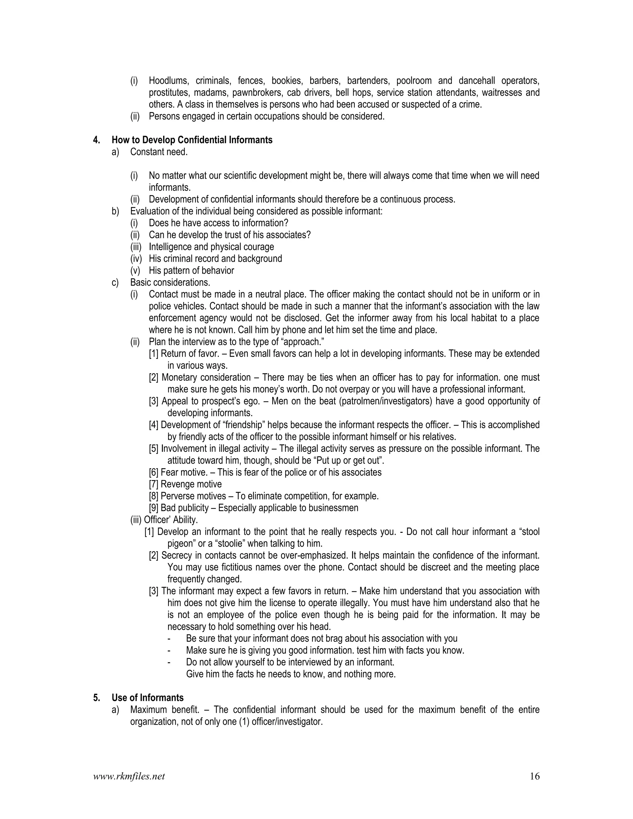 www.rkmfiles.net 16
(i) Hoodlums, criminals, fences, bookies, barbers, bartenders, poolroom and dancehall operators,
prostitutes, madams, pawnbrokers, cab drivers, bell hops, service station attendants, waitresses and
others. A class in themselves is persons who had been accused or suspected of a crime.
(ii) Persons engaged in certain occupations should be considered.
4. How to Develop Confidential Informants
a) Constant need.
(i) No matter what our scientific development might be, there will always come that time when we will need
informants.
(ii) Development of confidential informants should therefore be a continuous process.
b) Evaluation of the individual being considered as possible informant:
(i) Does he have access to information?
(ii) Can he develop the trust of his associates?
(iii) Intelligence and physical courage
(iv) His criminal record and background
(v) His pattern of behavior
c) Basic considerations.
(i) Contact must be made in a neutral place. The officer making the contact should not be in uniform or in
police vehicles. Contact should be made in such a manner that the informant’s association with the law
enforcement agency would not be disclosed. Get the informer away from his local habitat to a place
where he is not known. Call him by phone and let him set the time and place.
(ii) Plan the interview as to the type of “approach.”
[1] Return of favor. – Even small favors can help a lot in developing informants. These may be extended
in various ways.
[2] Monetary consideration – There may be ties when an officer has to pay for information. one must
make sure he gets his money’s worth. Do not overpay or you will have a professional informant.
[3] Appeal to prospect’s ego. – Men on the beat (patrolmen/investigators) have a good opportunity of
developing informants.
[4] Development of “friendship” helps because the informant respects the officer. – This is accomplished
by friendly acts of the officer to the possible informant himself or his relatives.
[5] Involvement in illegal activity – The illegal activity serves as pressure on the possible informant. The
attitude toward him, though, should be “Put up or get out”.
[6] Fear motive. – This is fear of the police or of his associates
[7] Revenge motive
[8] Perverse motives – To eliminate competition, for example.
[9] Bad publicity – Especially applicable to businessmen
(iii) Officer’ Ability.
[1] Develop an informant to the point that he really respects you. - Do not call hour informant a “stool
pigeon” or a “stoolie” when talking to him.
[2] Secrecy in contacts cannot be over-emphasized. It helps maintain the confidence of the informant.
You may use fictitious names over the phone. Contact should be discreet and the meeting place
frequently changed.
[3] The informant may expect a few favors in return. – Make him understand that you association with
him does not give him the license to operate illegally. You must have him understand also that he
is not an employee of the police even though he is being paid for the information. It may be
necessary to hold something over his head.
- Be sure that your informant does not brag about his association with you
- Make sure he is giving you good information. test him with facts you know.
- Do not allow yourself to be interviewed by an informant.
Give him the facts he needs to know, and nothing more.
5. Use of Informants
a) Maximum benefit. – The confidential informant should be used for the maximum benefit of the entire
organization, not of only one (1) officer/investigator.
 
