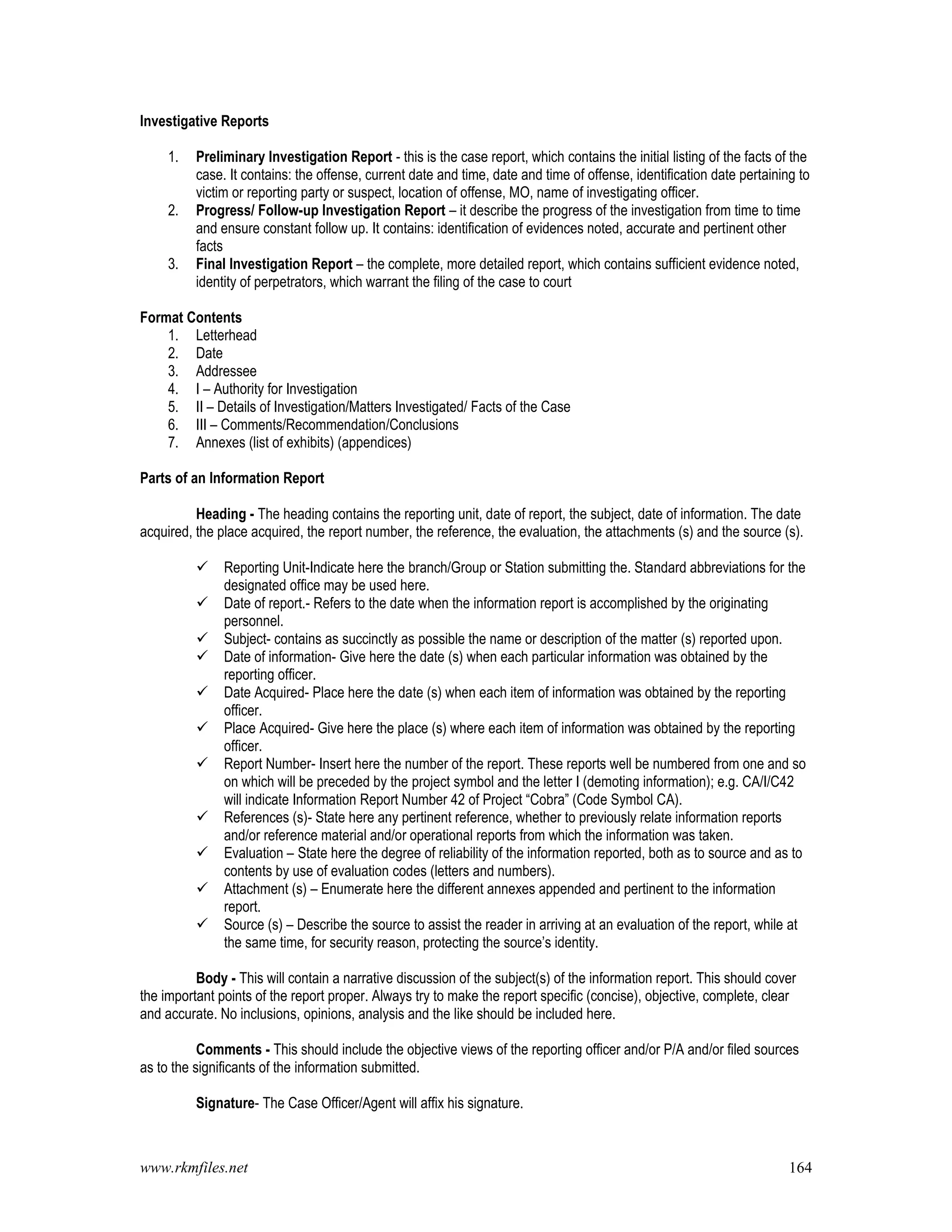 www.rkmfiles.net 164
Investigative Reports
1. Preliminary Investigation Report - this is the case report, which contains the initial listing of the facts of the
case. It contains: the offense, current date and time, date and time of offense, identification date pertaining to
victim or reporting party or suspect, location of offense, MO, name of investigating officer.
2. Progress/ Follow-up Investigation Report – it describe the progress of the investigation from time to time
and ensure constant follow up. It contains: identification of evidences noted, accurate and pertinent other
facts
3. Final Investigation Report – the complete, more detailed report, which contains sufficient evidence noted,
identity of perpetrators, which warrant the filing of the case to court
Format Contents
1. Letterhead
2. Date
3. Addressee
4. I – Authority for Investigation
5. II – Details of Investigation/Matters Investigated/ Facts of the Case
6. III – Comments/Recommendation/Conclusions
7. Annexes (list of exhibits) (appendices)
Parts of an Information Report
Heading - The heading contains the reporting unit, date of report, the subject, date of information. The date
acquired, the place acquired, the report number, the reference, the evaluation, the attachments (s) and the source (s).
 Reporting Unit-Indicate here the branch/Group or Station submitting the. Standard abbreviations for the
designated office may be used here.
 Date of report.- Refers to the date when the information report is accomplished by the originating
personnel.
 Subject- contains as succinctly as possible the name or description of the matter (s) reported upon.
 Date of information- Give here the date (s) when each particular information was obtained by the
reporting officer.
 Date Acquired- Place here the date (s) when each item of information was obtained by the reporting
officer.
 Place Acquired- Give here the place (s) where each item of information was obtained by the reporting
officer.
 Report Number- Insert here the number of the report. These reports well be numbered from one and so
on which will be preceded by the project symbol and the letter I (demoting information); e.g. CA/I/C42
will indicate Information Report Number 42 of Project “Cobra” (Code Symbol CA).
 References (s)- State here any pertinent reference, whether to previously relate information reports
and/or reference material and/or operational reports from which the information was taken.
 Evaluation – State here the degree of reliability of the information reported, both as to source and as to
contents by use of evaluation codes (letters and numbers).
 Attachment (s) – Enumerate here the different annexes appended and pertinent to the information
report.
 Source (s) – Describe the source to assist the reader in arriving at an evaluation of the report, while at
the same time, for security reason, protecting the source’s identity.
Body - This will contain a narrative discussion of the subject(s) of the information report. This should cover
the important points of the report proper. Always try to make the report specific (concise), objective, complete, clear
and accurate. No inclusions, opinions, analysis and the like should be included here.
Comments - This should include the objective views of the reporting officer and/or P/A and/or filed sources
as to the significants of the information submitted.
Signature- The Case Officer/Agent will affix his signature.
 