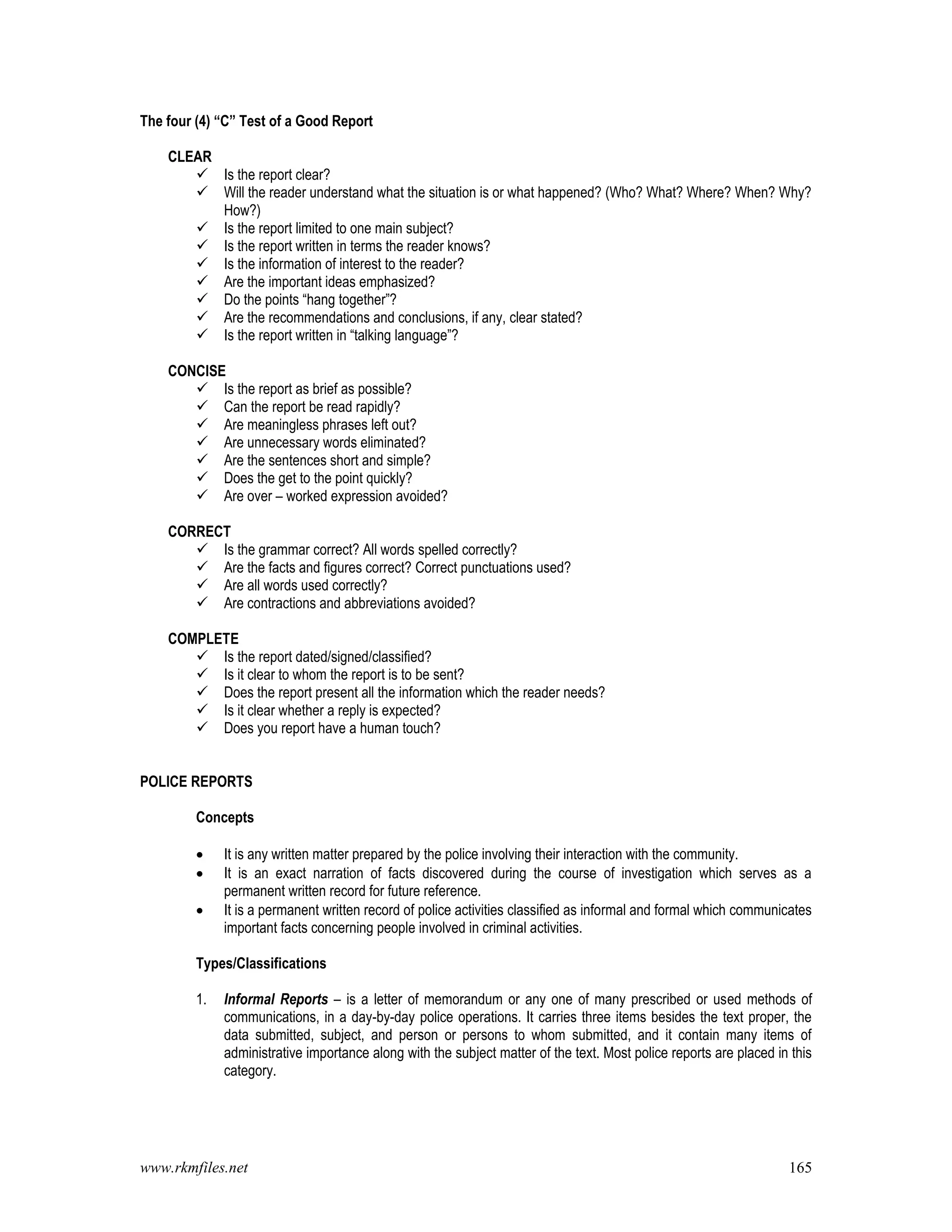 www.rkmfiles.net 165
The four (4) “C” Test of a Good Report
CLEAR
 Is the report clear?
 Will the reader understand what the situation is or what happened? (Who? What? Where? When? Why?
How?)
 Is the report limited to one main subject?
 Is the report written in terms the reader knows?
 Is the information of interest to the reader?
 Are the important ideas emphasized?
 Do the points “hang together”?
 Are the recommendations and conclusions, if any, clear stated?
 Is the report written in “talking language”?
CONCISE
 Is the report as brief as possible?
 Can the report be read rapidly?
 Are meaningless phrases left out?
 Are unnecessary words eliminated?
 Are the sentences short and simple?
 Does the get to the point quickly?
 Are over – worked expression avoided?
CORRECT
 Is the grammar correct? All words spelled correctly?
 Are the facts and figures correct? Correct punctuations used?
 Are all words used correctly?
 Are contractions and abbreviations avoided?
COMPLETE
 Is the report dated/signed/classified?
 Is it clear to whom the report is to be sent?
 Does the report present all the information which the reader needs?
 Is it clear whether a reply is expected?
 Does you report have a human touch?
POLICE REPORTS
Concepts
 It is any written matter prepared by the police involving their interaction with the community.
 It is an exact narration of facts discovered during the course of investigation which serves as a
permanent written record for future reference.
 It is a permanent written record of police activities classified as informal and formal which communicates
important facts concerning people involved in criminal activities.
Types/Classifications
1. Informal Reports – is a letter of memorandum or any one of many prescribed or used methods of
communications, in a day-by-day police operations. It carries three items besides the text proper, the
data submitted, subject, and person or persons to whom submitted, and it contain many items of
administrative importance along with the subject matter of the text. Most police reports are placed in this
category.
 