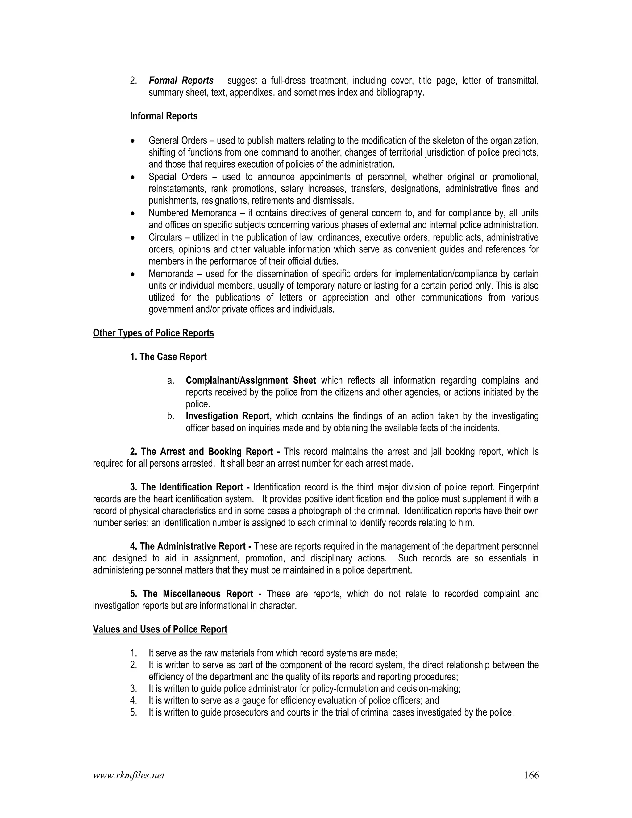 www.rkmfiles.net 166
2. Formal Reports – suggest a full-dress treatment, including cover, title page, letter of transmittal,
summary sheet, text, appendixes, and sometimes index and bibliography.
Informal Reports
 General Orders – used to publish matters relating to the modification of the skeleton of the organization,
shifting of functions from one command to another, changes of territorial jurisdiction of police precincts,
and those that requires execution of policies of the administration.
 Special Orders – used to announce appointments of personnel, whether original or promotional,
reinstatements, rank promotions, salary increases, transfers, designations, administrative fines and
punishments, resignations, retirements and dismissals.
 Numbered Memoranda – it contains directives of general concern to, and for compliance by, all units
and offices on specific subjects concerning various phases of external and internal police administration.
 Circulars – utilized in the publication of law, ordinances, executive orders, republic acts, administrative
orders, opinions and other valuable information which serve as convenient guides and references for
members in the performance of their official duties.
 Memoranda – used for the dissemination of specific orders for implementation/compliance by certain
units or individual members, usually of temporary nature or lasting for a certain period only. This is also
utilized for the publications of letters or appreciation and other communications from various
government and/or private offices and individuals.
Other Types of Police Reports
1. The Case Report
a. Complainant/Assignment Sheet which reflects all information regarding complains and
reports received by the police from the citizens and other agencies, or actions initiated by the
police.
b. Investigation Report, which contains the findings of an action taken by the investigating
officer based on inquiries made and by obtaining the available facts of the incidents.
2. The Arrest and Booking Report - This record maintains the arrest and jail booking report, which is
required for all persons arrested. It shall bear an arrest number for each arrest made.
3. The Identification Report - Identification record is the third major division of police report. Fingerprint
records are the heart identification system. It provides positive identification and the police must supplement it with a
record of physical characteristics and in some cases a photograph of the criminal. Identification reports have their own
number series: an identification number is assigned to each criminal to identify records relating to him.
4. The Administrative Report - These are reports required in the management of the department personnel
and designed to aid in assignment, promotion, and disciplinary actions. Such records are so essentials in
administering personnel matters that they must be maintained in a police department.
5. The Miscellaneous Report - These are reports, which do not relate to recorded complaint and
investigation reports but are informational in character.
Values and Uses of Police Report
1. It serve as the raw materials from which record systems are made;
2. It is written to serve as part of the component of the record system, the direct relationship between the
efficiency of the department and the quality of its reports and reporting procedures;
3. It is written to guide police administrator for policy-formulation and decision-making;
4. It is written to serve as a gauge for efficiency evaluation of police officers; and
5. It is written to guide prosecutors and courts in the trial of criminal cases investigated by the police.
 