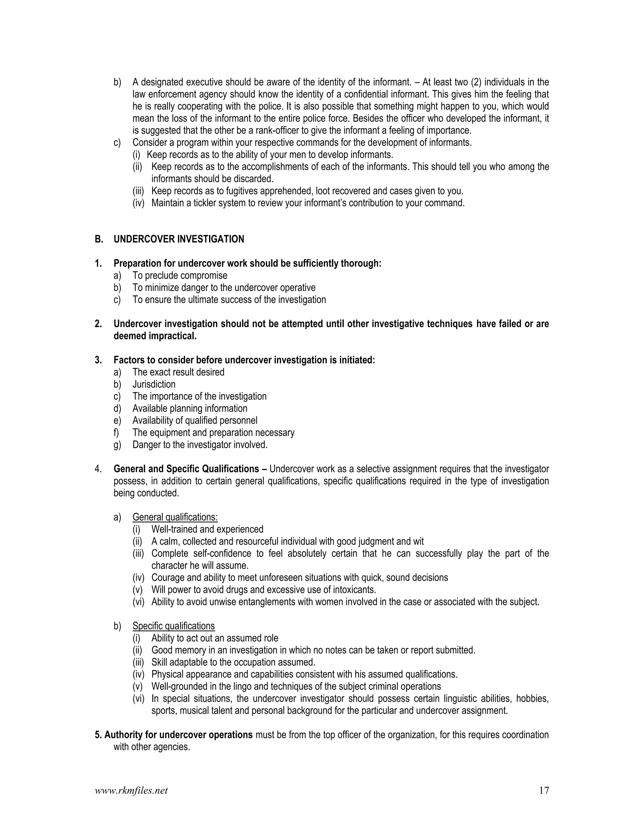 www.rkmfiles.net 17
b) A designated executive should be aware of the identity of the informant. – At least two (2) individuals in the
law enforcement agency should know the identity of a confidential informant. This gives him the feeling that
he is really cooperating with the police. It is also possible that something might happen to you, which would
mean the loss of the informant to the entire police force. Besides the officer who developed the informant, it
is suggested that the other be a rank-officer to give the informant a feeling of importance.
c) Consider a program within your respective commands for the development of informants.
(i) Keep records as to the ability of your men to develop informants.
(ii) Keep records as to the accomplishments of each of the informants. This should tell you who among the
informants should be discarded.
(iii) Keep records as to fugitives apprehended, loot recovered and cases given to you.
(iv) Maintain a tickler system to review your informant’s contribution to your command.
B. UNDERCOVER INVESTIGATION
1. Preparation for undercover work should be sufficiently thorough:
a) To preclude compromise
b) To minimize danger to the undercover operative
c) To ensure the ultimate success of the investigation
2. Undercover investigation should not be attempted until other investigative techniques have failed or are
deemed impractical.
3. Factors to consider before undercover investigation is initiated:
a) The exact result desired
b) Jurisdiction
c) The importance of the investigation
d) Available planning information
e) Availability of qualified personnel
f) The equipment and preparation necessary
g) Danger to the investigator involved.
4. General and Specific Qualifications – Undercover work as a selective assignment requires that the investigator
possess, in addition to certain general qualifications, specific qualifications required in the type of investigation
being conducted.
a) General qualifications:
(i) Well-trained and experienced
(ii) A calm, collected and resourceful individual with good judgment and wit
(iii) Complete self-confidence to feel absolutely certain that he can successfully play the part of the
character he will assume.
(iv) Courage and ability to meet unforeseen situations with quick, sound decisions
(v) Will power to avoid drugs and excessive use of intoxicants.
(vi) Ability to avoid unwise entanglements with women involved in the case or associated with the subject.
b) Specific qualifications
(i) Ability to act out an assumed role
(ii) Good memory in an investigation in which no notes can be taken or report submitted.
(iii) Skill adaptable to the occupation assumed.
(iv) Physical appearance and capabilities consistent with his assumed qualifications.
(v) Well-grounded in the lingo and techniques of the subject criminal operations
(vi) In special situations, the undercover investigator should possess certain linguistic abilities, hobbies,
sports, musical talent and personal background for the particular and undercover assignment.
5. Authority for undercover operations must be from the top officer of the organization, for this requires coordination
with other agencies.
 
