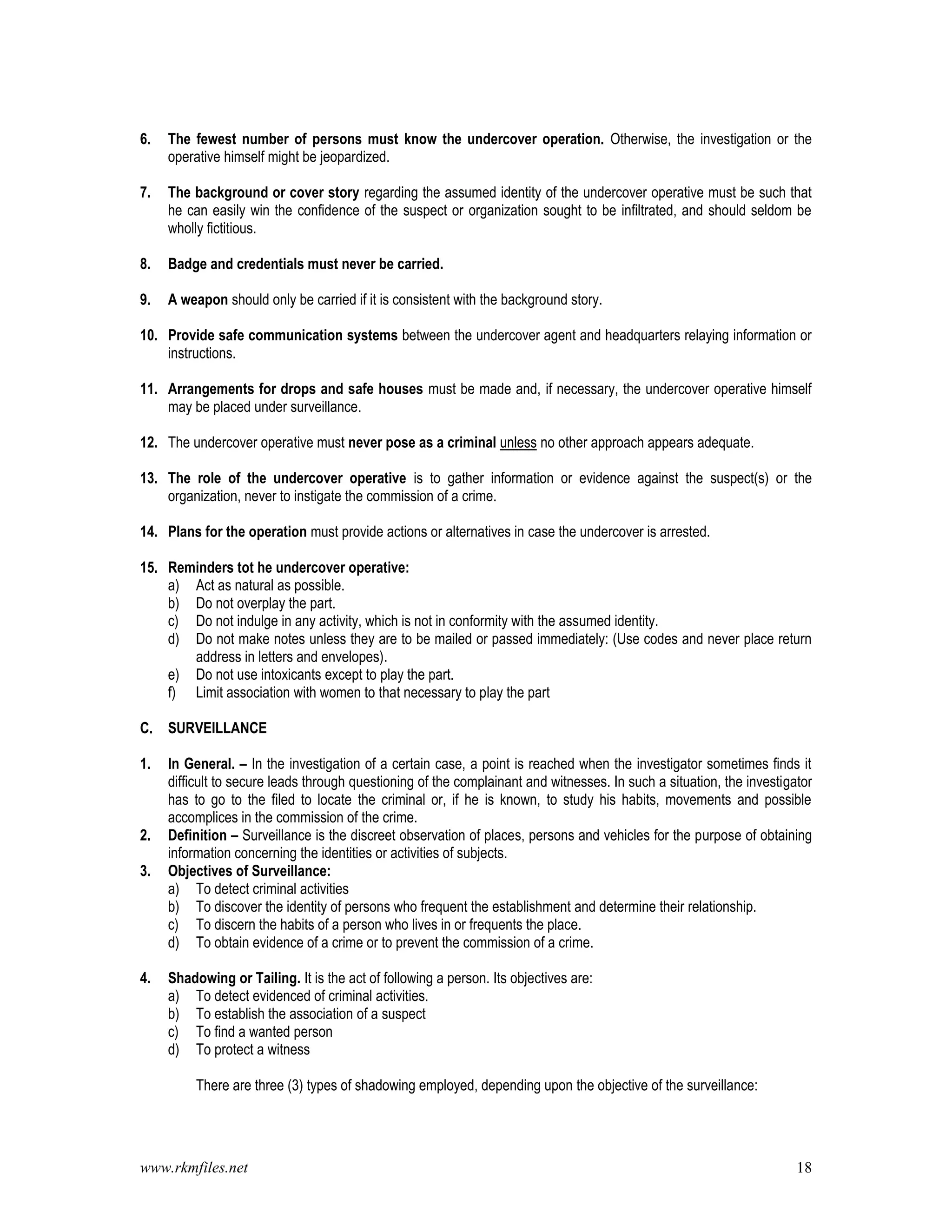 www.rkmfiles.net 18
6. The fewest number of persons must know the undercover operation. Otherwise, the investigation or the
operative himself might be jeopardized.
7. The background or cover story regarding the assumed identity of the undercover operative must be such that
he can easily win the confidence of the suspect or organization sought to be infiltrated, and should seldom be
wholly fictitious.
8. Badge and credentials must never be carried.
9. A weapon should only be carried if it is consistent with the background story.
10. Provide safe communication systems between the undercover agent and headquarters relaying information or
instructions.
11. Arrangements for drops and safe houses must be made and, if necessary, the undercover operative himself
may be placed under surveillance.
12. The undercover operative must never pose as a criminal unless no other approach appears adequate.
13. The role of the undercover operative is to gather information or evidence against the suspect(s) or the
organization, never to instigate the commission of a crime.
14. Plans for the operation must provide actions or alternatives in case the undercover is arrested.
15. Reminders tot he undercover operative:
a) Act as natural as possible.
b) Do not overplay the part.
c) Do not indulge in any activity, which is not in conformity with the assumed identity.
d) Do not make notes unless they are to be mailed or passed immediately: (Use codes and never place return
address in letters and envelopes).
e) Do not use intoxicants except to play the part.
f) Limit association with women to that necessary to play the part
C. SURVEILLANCE
1. In General. – In the investigation of a certain case, a point is reached when the investigator sometimes finds it
difficult to secure leads through questioning of the complainant and witnesses. In such a situation, the investigator
has to go to the filed to locate the criminal or, if he is known, to study his habits, movements and possible
accomplices in the commission of the crime.
2. Definition – Surveillance is the discreet observation of places, persons and vehicles for the purpose of obtaining
information concerning the identities or activities of subjects.
3. Objectives of Surveillance:
a) To detect criminal activities
b) To discover the identity of persons who frequent the establishment and determine their relationship.
c) To discern the habits of a person who lives in or frequents the place.
d) To obtain evidence of a crime or to prevent the commission of a crime.
4. Shadowing or Tailing. It is the act of following a person. Its objectives are:
a) To detect evidenced of criminal activities.
b) To establish the association of a suspect
c) To find a wanted person
d) To protect a witness
There are three (3) types of shadowing employed, depending upon the objective of the surveillance:
 