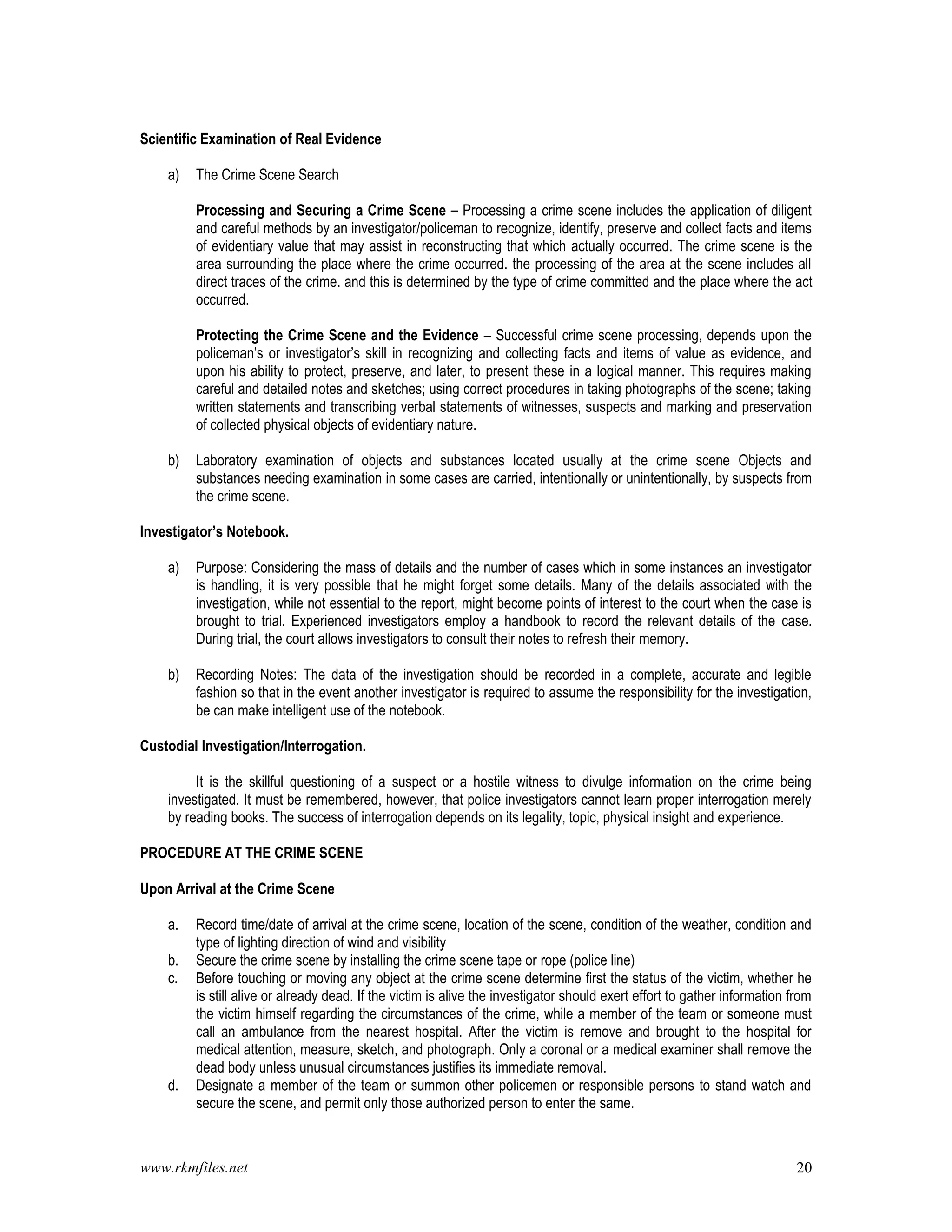 www.rkmfiles.net 20
Scientific Examination of Real Evidence
a) The Crime Scene Search
Processing and Securing a Crime Scene – Processing a crime scene includes the application of diligent
and careful methods by an investigator/policeman to recognize, identify, preserve and collect facts and items
of evidentiary value that may assist in reconstructing that which actually occurred. The crime scene is the
area surrounding the place where the crime occurred. the processing of the area at the scene includes all
direct traces of the crime. and this is determined by the type of crime committed and the place where the act
occurred.
Protecting the Crime Scene and the Evidence – Successful crime scene processing, depends upon the
policeman’s or investigator’s skill in recognizing and collecting facts and items of value as evidence, and
upon his ability to protect, preserve, and later, to present these in a logical manner. This requires making
careful and detailed notes and sketches; using correct procedures in taking photographs of the scene; taking
written statements and transcribing verbal statements of witnesses, suspects and marking and preservation
of collected physical objects of evidentiary nature.
b) Laboratory examination of objects and substances located usually at the crime scene Objects and
substances needing examination in some cases are carried, intentionally or unintentionally, by suspects from
the crime scene.
Investigator’s Notebook.
a) Purpose: Considering the mass of details and the number of cases which in some instances an investigator
is handling, it is very possible that he might forget some details. Many of the details associated with the
investigation, while not essential to the report, might become points of interest to the court when the case is
brought to trial. Experienced investigators employ a handbook to record the relevant details of the case.
During trial, the court allows investigators to consult their notes to refresh their memory.
b) Recording Notes: The data of the investigation should be recorded in a complete, accurate and legible
fashion so that in the event another investigator is required to assume the responsibility for the investigation,
be can make intelligent use of the notebook.
Custodial Investigation/Interrogation.
It is the skillful questioning of a suspect or a hostile witness to divulge information on the crime being
investigated. It must be remembered, however, that police investigators cannot learn proper interrogation merely
by reading books. The success of interrogation depends on its legality, topic, physical insight and experience.
PROCEDURE AT THE CRIME SCENE
Upon Arrival at the Crime Scene
a. Record time/date of arrival at the crime scene, location of the scene, condition of the weather, condition and
type of lighting direction of wind and visibility
b. Secure the crime scene by installing the crime scene tape or rope (police line)
c. Before touching or moving any object at the crime scene determine first the status of the victim, whether he
is still alive or already dead. If the victim is alive the investigator should exert effort to gather information from
the victim himself regarding the circumstances of the crime, while a member of the team or someone must
call an ambulance from the nearest hospital. After the victim is remove and brought to the hospital for
medical attention, measure, sketch, and photograph. Only a coronal or a medical examiner shall remove the
dead body unless unusual circumstances justifies its immediate removal.
d. Designate a member of the team or summon other policemen or responsible persons to stand watch and
secure the scene, and permit only those authorized person to enter the same.
 