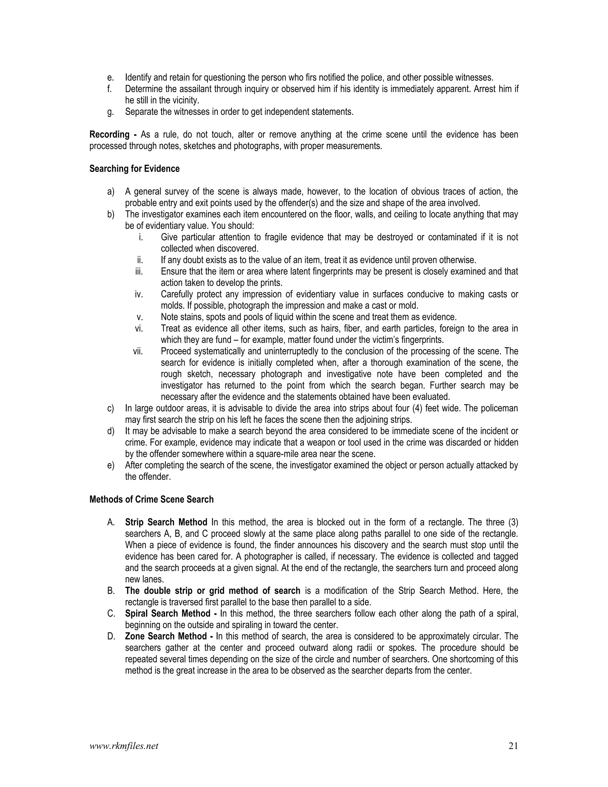 www.rkmfiles.net 21
e. Identify and retain for questioning the person who firs notified the police, and other possible witnesses.
f. Determine the assailant through inquiry or observed him if his identity is immediately apparent. Arrest him if
he still in the vicinity.
g. Separate the witnesses in order to get independent statements.
Recording - As a rule, do not touch, alter or remove anything at the crime scene until the evidence has been
processed through notes, sketches and photographs, with proper measurements.
Searching for Evidence
a) A general survey of the scene is always made, however, to the location of obvious traces of action, the
probable entry and exit points used by the offender(s) and the size and shape of the area involved.
b) The investigator examines each item encountered on the floor, walls, and ceiling to locate anything that may
be of evidentiary value. You should:
i. Give particular attention to fragile evidence that may be destroyed or contaminated if it is not
collected when discovered.
ii. If any doubt exists as to the value of an item, treat it as evidence until proven otherwise.
iii. Ensure that the item or area where latent fingerprints may be present is closely examined and that
action taken to develop the prints.
iv. Carefully protect any impression of evidentiary value in surfaces conducive to making casts or
molds. If possible, photograph the impression and make a cast or mold.
v. Note stains, spots and pools of liquid within the scene and treat them as evidence.
vi. Treat as evidence all other items, such as hairs, fiber, and earth particles, foreign to the area in
which they are fund – for example, matter found under the victim’s fingerprints.
vii. Proceed systematically and uninterruptedly to the conclusion of the processing of the scene. The
search for evidence is initially completed when, after a thorough examination of the scene, the
rough sketch, necessary photograph and investigative note have been completed and the
investigator has returned to the point from which the search began. Further search may be
necessary after the evidence and the statements obtained have been evaluated.
c) In large outdoor areas, it is advisable to divide the area into strips about four (4) feet wide. The policeman
may first search the strip on his left he faces the scene then the adjoining strips.
d) It may be advisable to make a search beyond the area considered to be immediate scene of the incident or
crime. For example, evidence may indicate that a weapon or tool used in the crime was discarded or hidden
by the offender somewhere within a square-mile area near the scene.
e) After completing the search of the scene, the investigator examined the object or person actually attacked by
the offender.
Methods of Crime Scene Search
A. Strip Search Method In this method, the area is blocked out in the form of a rectangle. The three (3)
searchers A, B, and C proceed slowly at the same place along paths parallel to one side of the rectangle.
When a piece of evidence is found, the finder announces his discovery and the search must stop until the
evidence has been cared for. A photographer is called, if necessary. The evidence is collected and tagged
and the search proceeds at a given signal. At the end of the rectangle, the searchers turn and proceed along
new lanes.
B. The double strip or grid method of search is a modification of the Strip Search Method. Here, the
rectangle is traversed first parallel to the base then parallel to a side.
C. Spiral Search Method - In this method, the three searchers follow each other along the path of a spiral,
beginning on the outside and spiraling in toward the center.
D. Zone Search Method - In this method of search, the area is considered to be approximately circular. The
searchers gather at the center and proceed outward along radii or spokes. The procedure should be
repeated several times depending on the size of the circle and number of searchers. One shortcoming of this
method is the great increase in the area to be observed as the searcher departs from the center.
 