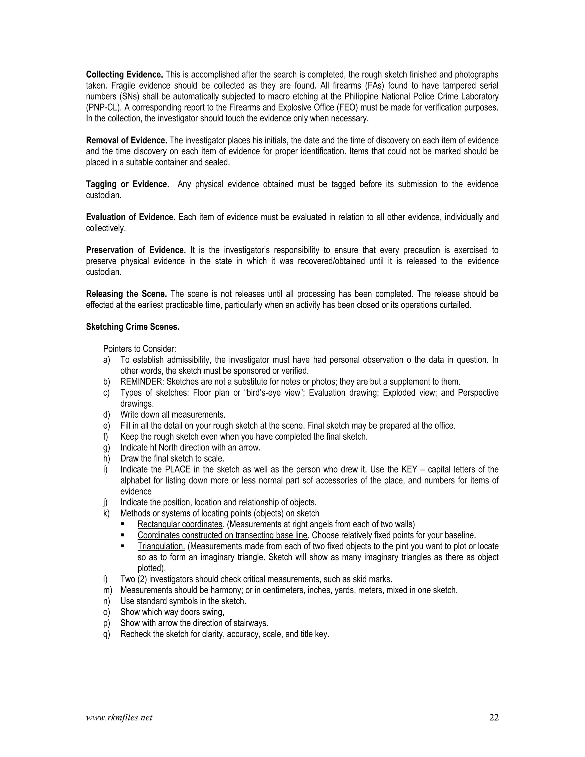 www.rkmfiles.net 22
Collecting Evidence. This is accomplished after the search is completed, the rough sketch finished and photographs
taken. Fragile evidence should be collected as they are found. All firearms (FAs) found to have tampered serial
numbers (SNs) shall be automatically subjected to macro etching at the Philippine National Police Crime Laboratory
(PNP-CL). A corresponding report to the Firearms and Explosive Office (FEO) must be made for verification purposes.
In the collection, the investigator should touch the evidence only when necessary.
Removal of Evidence. The investigator places his initials, the date and the time of discovery on each item of evidence
and the time discovery on each item of evidence for proper identification. Items that could not be marked should be
placed in a suitable container and sealed.
Tagging or Evidence. Any physical evidence obtained must be tagged before its submission to the evidence
custodian.
Evaluation of Evidence. Each item of evidence must be evaluated in relation to all other evidence, individually and
collectively.
Preservation of Evidence. It is the investigator’s responsibility to ensure that every precaution is exercised to
preserve physical evidence in the state in which it was recovered/obtained until it is released to the evidence
custodian.
Releasing the Scene. The scene is not releases until all processing has been completed. The release should be
effected at the earliest practicable time, particularly when an activity has been closed or its operations curtailed.
Sketching Crime Scenes.
Pointers to Consider:
a) To establish admissibility, the investigator must have had personal observation o the data in question. In
other words, the sketch must be sponsored or verified.
b) REMINDER: Sketches are not a substitute for notes or photos; they are but a supplement to them.
c) Types of sketches: Floor plan or “bird’s-eye view”; Evaluation drawing; Exploded view; and Perspective
drawings.
d) Write down all measurements.
e) Fill in all the detail on your rough sketch at the scene. Final sketch may be prepared at the office.
f) Keep the rough sketch even when you have completed the final sketch.
g) Indicate ht North direction with an arrow.
h) Draw the final sketch to scale.
i) Indicate the PLACE in the sketch as well as the person who drew it. Use the KEY – capital letters of the
alphabet for listing down more or less normal part sof accessories of the place, and numbers for items of
evidence
j) Indicate the position, location and relationship of objects.
k) Methods or systems of locating points (objects) on sketch
 Rectangular coordinates. (Measurements at right angels from each of two walls)
 Coordinates constructed on transecting base line. Choose relatively fixed points for your baseline.
 Triangulation. (Measurements made from each of two fixed objects to the pint you want to plot or locate
so as to form an imaginary triangle. Sketch will show as many imaginary triangles as there as object
plotted).
l) Two (2) investigators should check critical measurements, such as skid marks.
m) Measurements should be harmony; or in centimeters, inches, yards, meters, mixed in one sketch.
n) Use standard symbols in the sketch.
o) Show which way doors swing,
p) Show with arrow the direction of stairways.
q) Recheck the sketch for clarity, accuracy, scale, and title key.
 