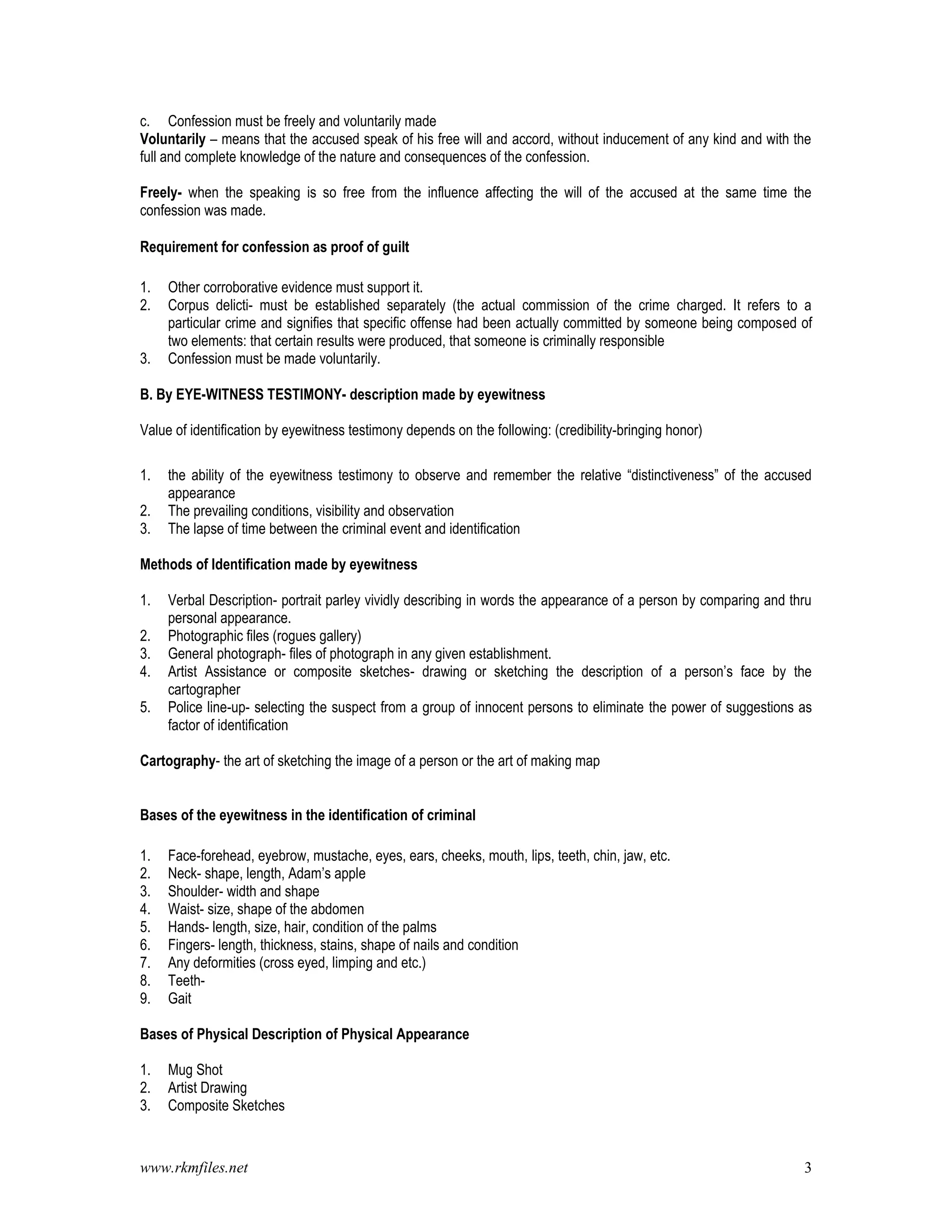 www.rkmfiles.net 3
c. Confession must be freely and voluntarily made
Voluntarily – means that the accused speak of his free will and accord, without inducement of any kind and with the
full and complete knowledge of the nature and consequences of the confession.
Freely- when the speaking is so free from the influence affecting the will of the accused at the same time the
confession was made.
Requirement for confession as proof of guilt
1. Other corroborative evidence must support it.
2. Corpus delicti- must be established separately (the actual commission of the crime charged. It refers to a
particular crime and signifies that specific offense had been actually committed by someone being composed of
two elements: that certain results were produced, that someone is criminally responsible
3. Confession must be made voluntarily.
B. By EYE-WITNESS TESTIMONY- description made by eyewitness
Value of identification by eyewitness testimony depends on the following: (credibility-bringing honor)
1. the ability of the eyewitness testimony to observe and remember the relative “distinctiveness” of the accused
appearance
2. The prevailing conditions, visibility and observation
3. The lapse of time between the criminal event and identification
Methods of Identification made by eyewitness
1. Verbal Description- portrait parley vividly describing in words the appearance of a person by comparing and thru
personal appearance.
2. Photographic files (rogues gallery)
3. General photograph- files of photograph in any given establishment.
4. Artist Assistance or composite sketches- drawing or sketching the description of a person’s face by the
cartographer
5. Police line-up- selecting the suspect from a group of innocent persons to eliminate the power of suggestions as
factor of identification
Cartography- the art of sketching the image of a person or the art of making map
Bases of the eyewitness in the identification of criminal
1. Face-forehead, eyebrow, mustache, eyes, ears, cheeks, mouth, lips, teeth, chin, jaw, etc.
2. Neck- shape, length, Adam’s apple
3. Shoulder- width and shape
4. Waist- size, shape of the abdomen
5. Hands- length, size, hair, condition of the palms
6. Fingers- length, thickness, stains, shape of nails and condition
7. Any deformities (cross eyed, limping and etc.)
8. Teeth-
9. Gait
Bases of Physical Description of Physical Appearance
1. Mug Shot
2. Artist Drawing
3. Composite Sketches
 