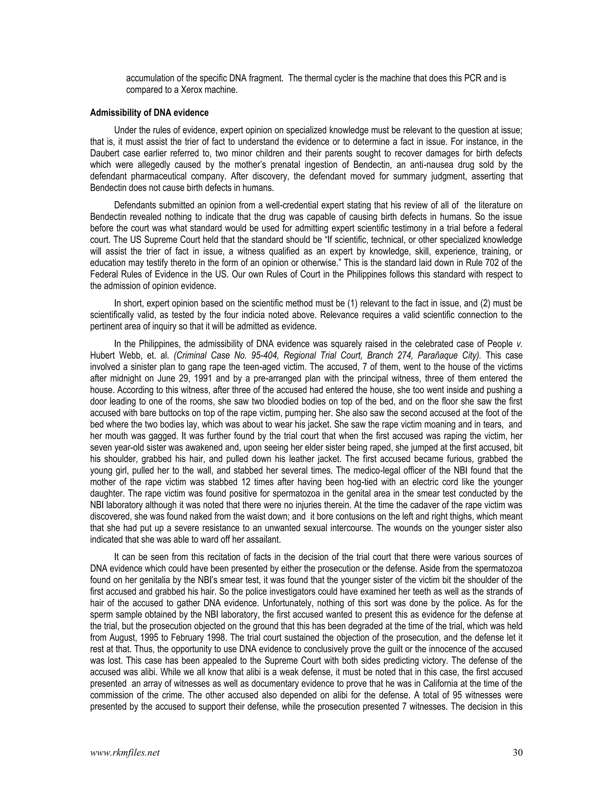 www.rkmfiles.net 30
accumulation of the specific DNA fragment. The thermal cycler is the machine that does this PCR and is
compared to a Xerox machine.
Admissibility of DNA evidence
Under the rules of evidence, expert opinion on specialized knowledge must be relevant to the question at issue;
that is, it must assist the trier of fact to understand the evidence or to determine a fact in issue. For instance, in the
Daubert case earlier referred to, two minor children and their parents sought to recover damages for birth defects
which were allegedly caused by the mother’s prenatal ingestion of Bendectin, an anti-nausea drug sold by the
defendant pharmaceutical company. After discovery, the defendant moved for summary judgment, asserting that
Bendectin does not cause birth defects in humans.
Defendants submitted an opinion from a well-credential expert stating that his review of all of the literature on
Bendectin revealed nothing to indicate that the drug was capable of causing birth defects in humans. So the issue
before the court was what standard would be used for admitting expert scientific testimony in a trial before a federal
court. The US Supreme Court held that the standard should be “If scientific, technical, or other specialized knowledge
will assist the trier of fact in issue, a witness qualified as an expert by knowledge, skill, experience, training, or
education may testify thereto in the form of an opinion or otherwise.” This is the standard laid down in Rule 702 of the
Federal Rules of Evidence in the US. Our own Rules of Court in the Philippines follows this standard with respect to
the admission of opinion evidence.
In short, expert opinion based on the scientific method must be (1) relevant to the fact in issue, and (2) must be
scientifically valid, as tested by the four indicia noted above. Relevance requires a valid scientific connection to the
pertinent area of inquiry so that it will be admitted as evidence.
In the Philippines, the admissibility of DNA evidence was squarely raised in the celebrated case of People v.
Hubert Webb, et. al. (Criminal Case No. 95-404, Regional Trial Court, Branch 274, Parañaque City). This case
involved a sinister plan to gang rape the teen-aged victim. The accused, 7 of them, went to the house of the victims
after midnight on June 29, 1991 and by a pre-arranged plan with the principal witness, three of them entered the
house. According to this witness, after three of the accused had entered the house, she too went inside and pushing a
door leading to one of the rooms, she saw two bloodied bodies on top of the bed, and on the floor she saw the first
accused with bare buttocks on top of the rape victim, pumping her. She also saw the second accused at the foot of the
bed where the two bodies lay, which was about to wear his jacket. She saw the rape victim moaning and in tears, and
her mouth was gagged. It was further found by the trial court that when the first accused was raping the victim, her
seven year-old sister was awakened and, upon seeing her elder sister being raped, she jumped at the first accused, bit
his shoulder, grabbed his hair, and pulled down his leather jacket. The first accused became furious, grabbed the
young girl, pulled her to the wall, and stabbed her several times. The medico-legal officer of the NBI found that the
mother of the rape victim was stabbed 12 times after having been hog-tied with an electric cord like the younger
daughter. The rape victim was found positive for spermatozoa in the genital area in the smear test conducted by the
NBI laboratory although it was noted that there were no injuries therein. At the time the cadaver of the rape victim was
discovered, she was found naked from the waist down; and it bore contusions on the left and right thighs, which meant
that she had put up a severe resistance to an unwanted sexual intercourse. The wounds on the younger sister also
indicated that she was able to ward off her assailant.
It can be seen from this recitation of facts in the decision of the trial court that there were various sources of
DNA evidence which could have been presented by either the prosecution or the defense. Aside from the spermatozoa
found on her genitalia by the NBI’s smear test, it was found that the younger sister of the victim bit the shoulder of the
first accused and grabbed his hair. So the police investigators could have examined her teeth as well as the strands of
hair of the accused to gather DNA evidence. Unfortunately, nothing of this sort was done by the police. As for the
sperm sample obtained by the NBI laboratory, the first accused wanted to present this as evidence for the defense at
the trial, but the prosecution objected on the ground that this has been degraded at the time of the trial, which was held
from August, 1995 to February 1998. The trial court sustained the objection of the prosecution, and the defense let it
rest at that. Thus, the opportunity to use DNA evidence to conclusively prove the guilt or the innocence of the accused
was lost. This case has been appealed to the Supreme Court with both sides predicting victory. The defense of the
accused was alibi. While we all know that alibi is a weak defense, it must be noted that in this case, the first accused
presented an array of witnesses as well as documentary evidence to prove that he was in California at the time of the
commission of the crime. The other accused also depended on alibi for the defense. A total of 95 witnesses were
presented by the accused to support their defense, while the prosecution presented 7 witnesses. The decision in this
 