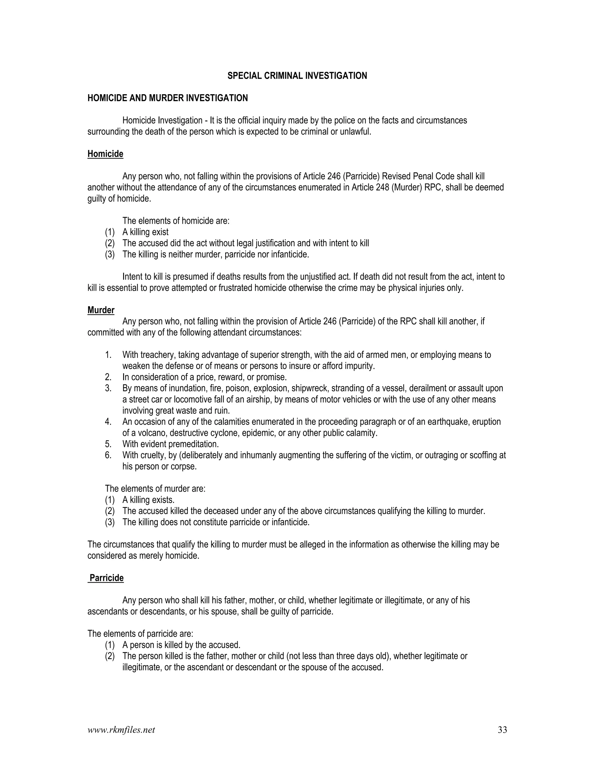 www.rkmfiles.net 33
SPECIAL CRIMINAL INVESTIGATION
HOMICIDE AND MURDER INVESTIGATION
Homicide Investigation - It is the official inquiry made by the police on the facts and circumstances
surrounding the death of the person which is expected to be criminal or unlawful.
Homicide
Any person who, not falling within the provisions of Article 246 (Parricide) Revised Penal Code shall kill
another without the attendance of any of the circumstances enumerated in Article 248 (Murder) RPC, shall be deemed
guilty of homicide.
The elements of homicide are:
(1) A killing exist
(2) The accused did the act without legal justification and with intent to kill
(3) The killing is neither murder, parricide nor infanticide.
Intent to kill is presumed if deaths results from the unjustified act. If death did not result from the act, intent to
kill is essential to prove attempted or frustrated homicide otherwise the crime may be physical injuries only.
Murder
Any person who, not falling within the provision of Article 246 (Parricide) of the RPC shall kill another, if
committed with any of the following attendant circumstances:
1. With treachery, taking advantage of superior strength, with the aid of armed men, or employing means to
weaken the defense or of means or persons to insure or afford impurity.
2. In consideration of a price, reward, or promise.
3. By means of inundation, fire, poison, explosion, shipwreck, stranding of a vessel, derailment or assault upon
a street car or locomotive fall of an airship, by means of motor vehicles or with the use of any other means
involving great waste and ruin.
4. An occasion of any of the calamities enumerated in the proceeding paragraph or of an earthquake, eruption
of a volcano, destructive cyclone, epidemic, or any other public calamity.
5. With evident premeditation.
6. With cruelty, by (deliberately and inhumanly augmenting the suffering of the victim, or outraging or scoffing at
his person or corpse.
The elements of murder are:
(1) A killing exists.
(2) The accused killed the deceased under any of the above circumstances qualifying the killing to murder.
(3) The killing does not constitute parricide or infanticide.
The circumstances that qualify the killing to murder must be alleged in the information as otherwise the killing may be
considered as merely homicide.
Parricide
Any person who shall kill his father, mother, or child, whether legitimate or illegitimate, or any of his
ascendants or descendants, or his spouse, shall be guilty of parricide.
The elements of parricide are:
(1) A person is killed by the accused.
(2) The person killed is the father, mother or child (not less than three days old), whether legitimate or
illegitimate, or the ascendant or descendant or the spouse of the accused.
 