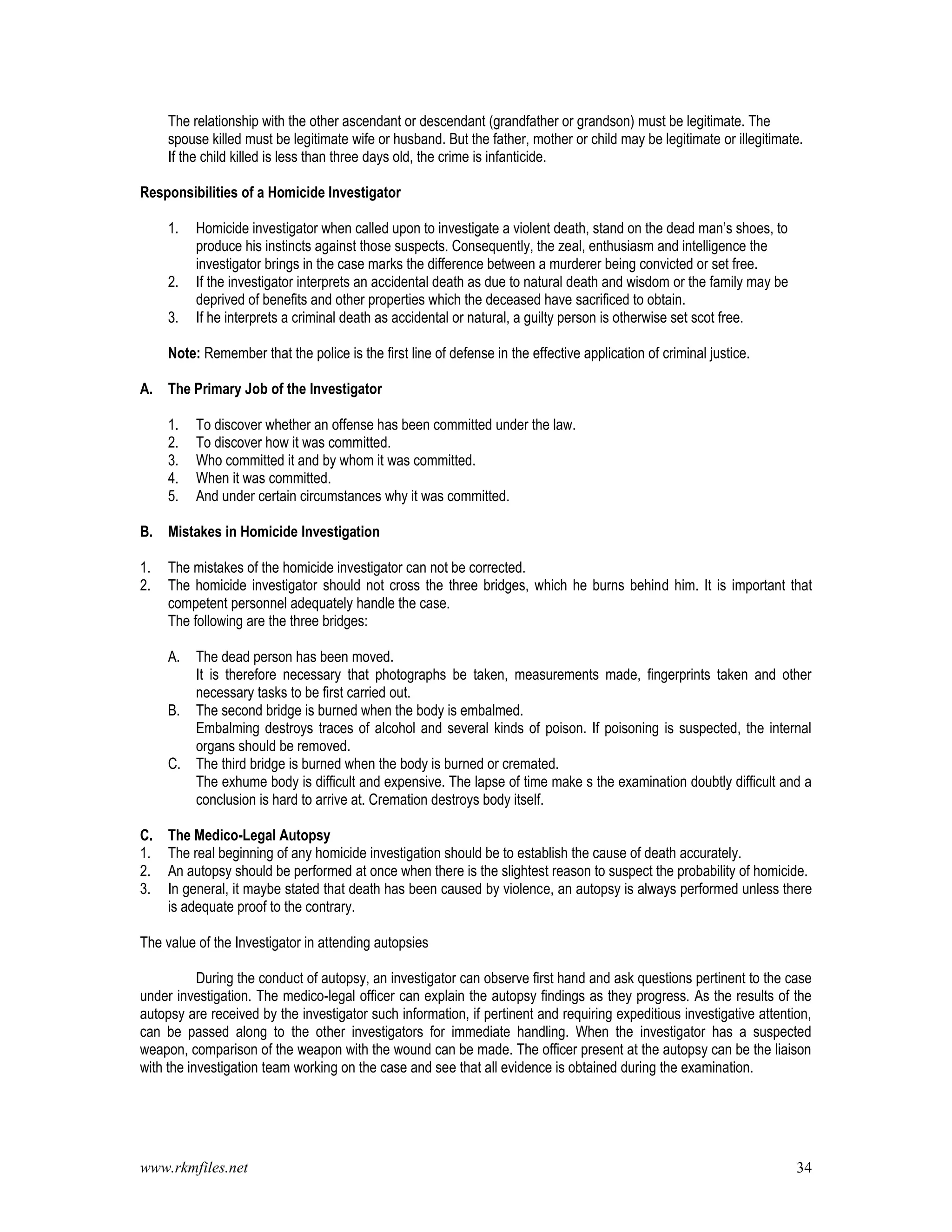 www.rkmfiles.net 34
The relationship with the other ascendant or descendant (grandfather or grandson) must be legitimate. The
spouse killed must be legitimate wife or husband. But the father, mother or child may be legitimate or illegitimate.
If the child killed is less than three days old, the crime is infanticide.
Responsibilities of a Homicide Investigator
1. Homicide investigator when called upon to investigate a violent death, stand on the dead man’s shoes, to
produce his instincts against those suspects. Consequently, the zeal, enthusiasm and intelligence the
investigator brings in the case marks the difference between a murderer being convicted or set free.
2. If the investigator interprets an accidental death as due to natural death and wisdom or the family may be
deprived of benefits and other properties which the deceased have sacrificed to obtain.
3. If he interprets a criminal death as accidental or natural, a guilty person is otherwise set scot free.
Note: Remember that the police is the first line of defense in the effective application of criminal justice.
A. The Primary Job of the Investigator
1. To discover whether an offense has been committed under the law.
2. To discover how it was committed.
3. Who committed it and by whom it was committed.
4. When it was committed.
5. And under certain circumstances why it was committed.
B. Mistakes in Homicide Investigation
1. The mistakes of the homicide investigator can not be corrected.
2. The homicide investigator should not cross the three bridges, which he burns behind him. It is important that
competent personnel adequately handle the case.
The following are the three bridges:
A. The dead person has been moved.
It is therefore necessary that photographs be taken, measurements made, fingerprints taken and other
necessary tasks to be first carried out.
B. The second bridge is burned when the body is embalmed.
Embalming destroys traces of alcohol and several kinds of poison. If poisoning is suspected, the internal
organs should be removed.
C. The third bridge is burned when the body is burned or cremated.
The exhume body is difficult and expensive. The lapse of time make s the examination doubtly difficult and a
conclusion is hard to arrive at. Cremation destroys body itself.
C. The Medico-Legal Autopsy
1. The real beginning of any homicide investigation should be to establish the cause of death accurately.
2. An autopsy should be performed at once when there is the slightest reason to suspect the probability of homicide.
3. In general, it maybe stated that death has been caused by violence, an autopsy is always performed unless there
is adequate proof to the contrary.
The value of the Investigator in attending autopsies
During the conduct of autopsy, an investigator can observe first hand and ask questions pertinent to the case
under investigation. The medico-legal officer can explain the autopsy findings as they progress. As the results of the
autopsy are received by the investigator such information, if pertinent and requiring expeditious investigative attention,
can be passed along to the other investigators for immediate handling. When the investigator has a suspected
weapon, comparison of the weapon with the wound can be made. The officer present at the autopsy can be the liaison
with the investigation team working on the case and see that all evidence is obtained during the examination.
 