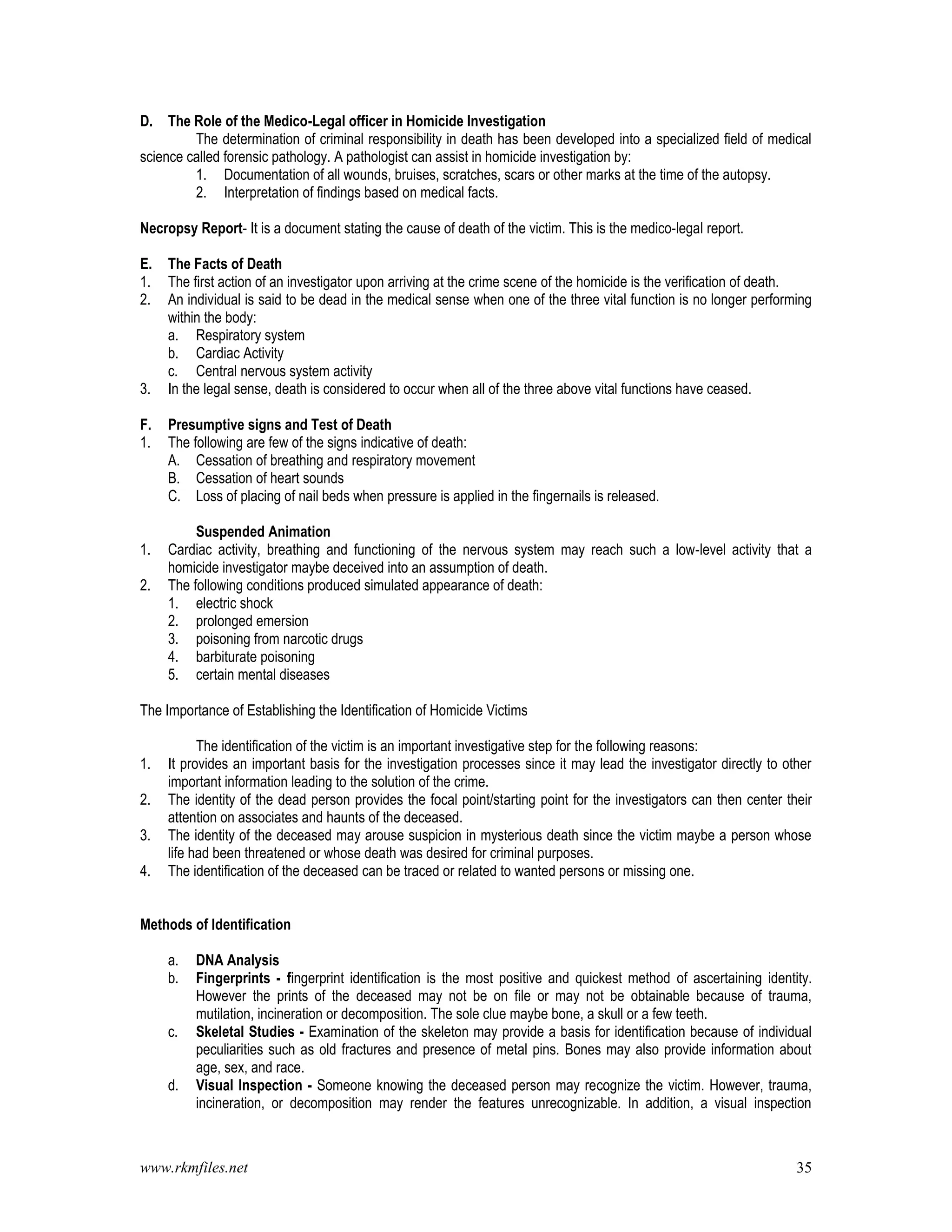 www.rkmfiles.net 35
D. The Role of the Medico-Legal officer in Homicide Investigation
The determination of criminal responsibility in death has been developed into a specialized field of medical
science called forensic pathology. A pathologist can assist in homicide investigation by:
1. Documentation of all wounds, bruises, scratches, scars or other marks at the time of the autopsy.
2. Interpretation of findings based on medical facts.
Necropsy Report- It is a document stating the cause of death of the victim. This is the medico-legal report.
E. The Facts of Death
1. The first action of an investigator upon arriving at the crime scene of the homicide is the verification of death.
2. An individual is said to be dead in the medical sense when one of the three vital function is no longer performing
within the body:
a. Respiratory system
b. Cardiac Activity
c. Central nervous system activity
3. In the legal sense, death is considered to occur when all of the three above vital functions have ceased.
F. Presumptive signs and Test of Death
1. The following are few of the signs indicative of death:
A. Cessation of breathing and respiratory movement
B. Cessation of heart sounds
C. Loss of placing of nail beds when pressure is applied in the fingernails is released.
Suspended Animation
1. Cardiac activity, breathing and functioning of the nervous system may reach such a low-level activity that a
homicide investigator maybe deceived into an assumption of death.
2. The following conditions produced simulated appearance of death:
1. electric shock
2. prolonged emersion
3. poisoning from narcotic drugs
4. barbiturate poisoning
5. certain mental diseases
The Importance of Establishing the Identification of Homicide Victims
The identification of the victim is an important investigative step for the following reasons:
1. It provides an important basis for the investigation processes since it may lead the investigator directly to other
important information leading to the solution of the crime.
2. The identity of the dead person provides the focal point/starting point for the investigators can then center their
attention on associates and haunts of the deceased.
3. The identity of the deceased may arouse suspicion in mysterious death since the victim maybe a person whose
life had been threatened or whose death was desired for criminal purposes.
4. The identification of the deceased can be traced or related to wanted persons or missing one.
Methods of Identification
a. DNA Analysis
b. Fingerprints - fingerprint identification is the most positive and quickest method of ascertaining identity.
However the prints of the deceased may not be on file or may not be obtainable because of trauma,
mutilation, incineration or decomposition. The sole clue maybe bone, a skull or a few teeth.
c. Skeletal Studies - Examination of the skeleton may provide a basis for identification because of individual
peculiarities such as old fractures and presence of metal pins. Bones may also provide information about
age, sex, and race.
d. Visual Inspection - Someone knowing the deceased person may recognize the victim. However, trauma,
incineration, or decomposition may render the features unrecognizable. In addition, a visual inspection
 