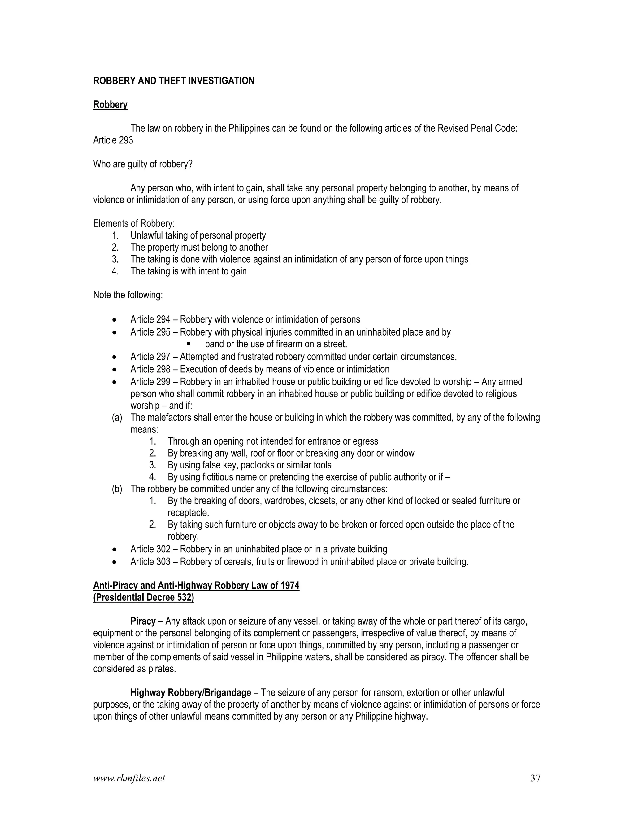 www.rkmfiles.net 37
ROBBERY AND THEFT INVESTIGATION
Robbery
The law on robbery in the Philippines can be found on the following articles of the Revised Penal Code:
Article 293
Who are guilty of robbery?
Any person who, with intent to gain, shall take any personal property belonging to another, by means of
violence or intimidation of any person, or using force upon anything shall be guilty of robbery.
Elements of Robbery:
1. Unlawful taking of personal property
2. The property must belong to another
3. The taking is done with violence against an intimidation of any person of force upon things
4. The taking is with intent to gain
Note the following:
 Article 294 – Robbery with violence or intimidation of persons
 Article 295 – Robbery with physical injuries committed in an uninhabited place and by
 band or the use of firearm on a street.
 Article 297 – Attempted and frustrated robbery committed under certain circumstances.
 Article 298 – Execution of deeds by means of violence or intimidation
 Article 299 – Robbery in an inhabited house or public building or edifice devoted to worship – Any armed
person who shall commit robbery in an inhabited house or public building or edifice devoted to religious
worship – and if:
(a) The malefactors shall enter the house or building in which the robbery was committed, by any of the following
means:
1. Through an opening not intended for entrance or egress
2. By breaking any wall, roof or floor or breaking any door or window
3. By using false key, padlocks or similar tools
4. By using fictitious name or pretending the exercise of public authority or if –
(b) The robbery be committed under any of the following circumstances:
1. By the breaking of doors, wardrobes, closets, or any other kind of locked or sealed furniture or
receptacle.
2. By taking such furniture or objects away to be broken or forced open outside the place of the
robbery.
 Article 302 – Robbery in an uninhabited place or in a private building
 Article 303 – Robbery of cereals, fruits or firewood in uninhabited place or private building.
Anti-Piracy and Anti-Highway Robbery Law of 1974
(Presidential Decree 532)
Piracy – Any attack upon or seizure of any vessel, or taking away of the whole or part thereof of its cargo,
equipment or the personal belonging of its complement or passengers, irrespective of value thereof, by means of
violence against or intimidation of person or foce upon things, committed by any person, including a passenger or
member of the complements of said vessel in Philippine waters, shall be considered as piracy. The offender shall be
considered as pirates.
Highway Robbery/Brigandage – The seizure of any person for ransom, extortion or other unlawful
purposes, or the taking away of the property of another by means of violence against or intimidation of persons or force
upon things of other unlawful means committed by any person or any Philippine highway.
 