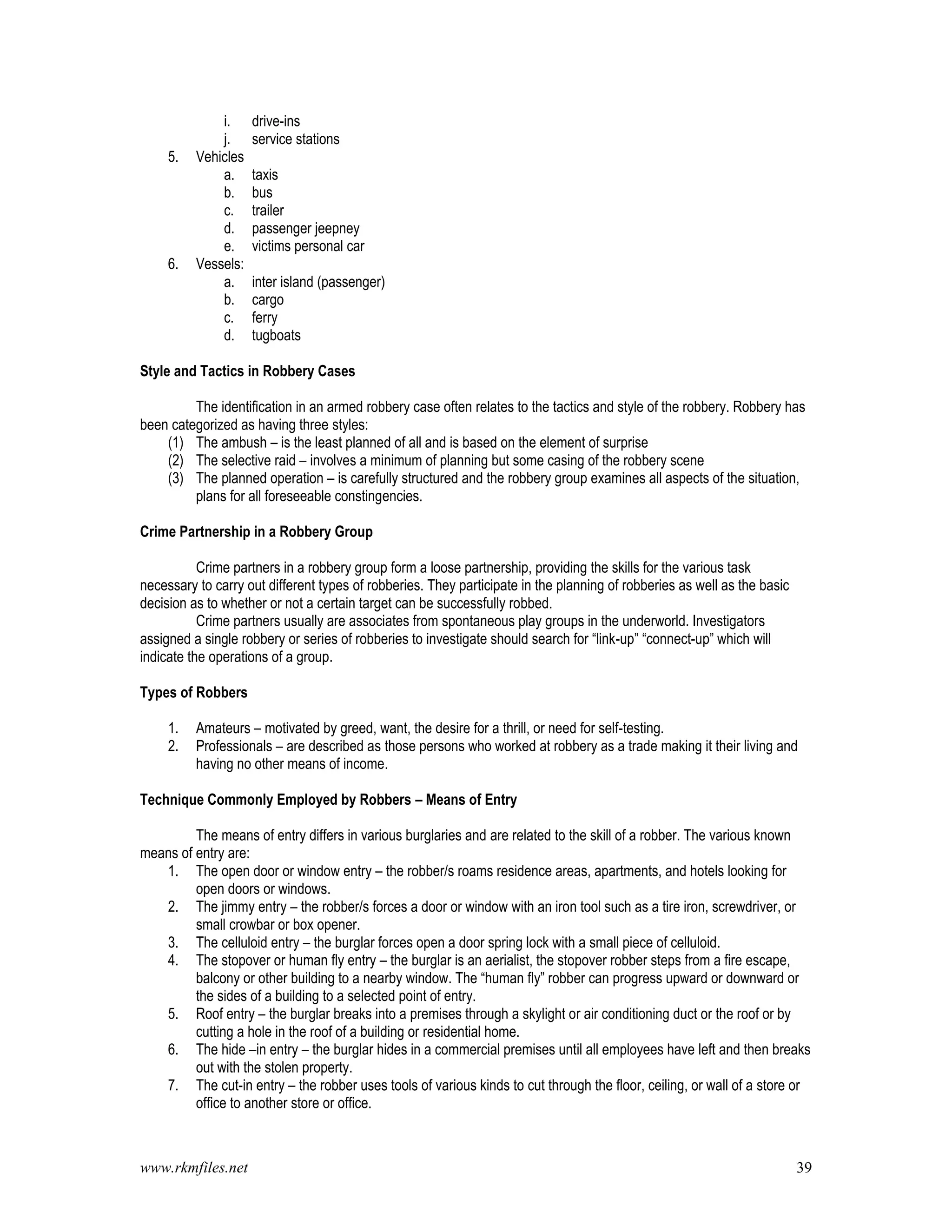 www.rkmfiles.net 39
i. drive-ins
j. service stations
5. Vehicles
a. taxis
b. bus
c. trailer
d. passenger jeepney
e. victims personal car
6. Vessels:
a. inter island (passenger)
b. cargo
c. ferry
d. tugboats
Style and Tactics in Robbery Cases
The identification in an armed robbery case often relates to the tactics and style of the robbery. Robbery has
been categorized as having three styles:
(1) The ambush – is the least planned of all and is based on the element of surprise
(2) The selective raid – involves a minimum of planning but some casing of the robbery scene
(3) The planned operation – is carefully structured and the robbery group examines all aspects of the situation,
plans for all foreseeable constingencies.
Crime Partnership in a Robbery Group
Crime partners in a robbery group form a loose partnership, providing the skills for the various task
necessary to carry out different types of robberies. They participate in the planning of robberies as well as the basic
decision as to whether or not a certain target can be successfully robbed.
Crime partners usually are associates from spontaneous play groups in the underworld. Investigators
assigned a single robbery or series of robberies to investigate should search for “link-up” “connect-up” which will
indicate the operations of a group.
Types of Robbers
1. Amateurs – motivated by greed, want, the desire for a thrill, or need for self-testing.
2. Professionals – are described as those persons who worked at robbery as a trade making it their living and
having no other means of income.
Technique Commonly Employed by Robbers – Means of Entry
The means of entry differs in various burglaries and are related to the skill of a robber. The various known
means of entry are:
1. The open door or window entry – the robber/s roams residence areas, apartments, and hotels looking for
open doors or windows.
2. The jimmy entry – the robber/s forces a door or window with an iron tool such as a tire iron, screwdriver, or
small crowbar or box opener.
3. The celluloid entry – the burglar forces open a door spring lock with a small piece of celluloid.
4. The stopover or human fly entry – the burglar is an aerialist, the stopover robber steps from a fire escape,
balcony or other building to a nearby window. The “human fly” robber can progress upward or downward or
the sides of a building to a selected point of entry.
5. Roof entry – the burglar breaks into a premises through a skylight or air conditioning duct or the roof or by
cutting a hole in the roof of a building or residential home.
6. The hide –in entry – the burglar hides in a commercial premises until all employees have left and then breaks
out with the stolen property.
7. The cut-in entry – the robber uses tools of various kinds to cut through the floor, ceiling, or wall of a store or
office to another store or office.
 