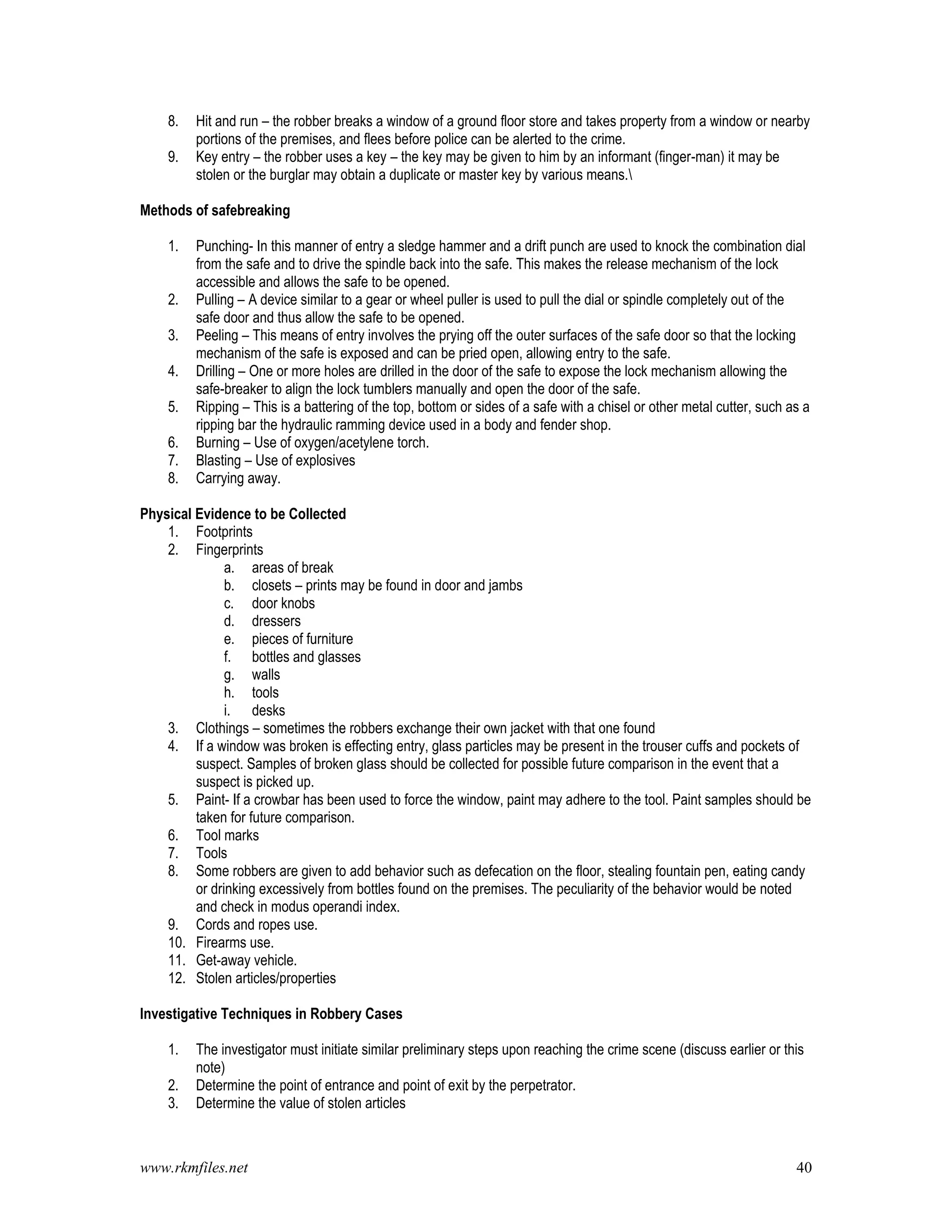 www.rkmfiles.net 40
8. Hit and run – the robber breaks a window of a ground floor store and takes property from a window or nearby
portions of the premises, and flees before police can be alerted to the crime.
9. Key entry – the robber uses a key – the key may be given to him by an informant (finger-man) it may be
stolen or the burglar may obtain a duplicate or master key by various means.
Methods of safebreaking
1. Punching- In this manner of entry a sledge hammer and a drift punch are used to knock the combination dial
from the safe and to drive the spindle back into the safe. This makes the release mechanism of the lock
accessible and allows the safe to be opened.
2. Pulling – A device similar to a gear or wheel puller is used to pull the dial or spindle completely out of the
safe door and thus allow the safe to be opened.
3. Peeling – This means of entry involves the prying off the outer surfaces of the safe door so that the locking
mechanism of the safe is exposed and can be pried open, allowing entry to the safe.
4. Drilling – One or more holes are drilled in the door of the safe to expose the lock mechanism allowing the
safe-breaker to align the lock tumblers manually and open the door of the safe.
5. Ripping – This is a battering of the top, bottom or sides of a safe with a chisel or other metal cutter, such as a
ripping bar the hydraulic ramming device used in a body and fender shop.
6. Burning – Use of oxygen/acetylene torch.
7. Blasting – Use of explosives
8. Carrying away.
Physical Evidence to be Collected
1. Footprints
2. Fingerprints
a. areas of break
b. closets – prints may be found in door and jambs
c. door knobs
d. dressers
e. pieces of furniture
f. bottles and glasses
g. walls
h. tools
i. desks
3. Clothings – sometimes the robbers exchange their own jacket with that one found
4. If a window was broken is effecting entry, glass particles may be present in the trouser cuffs and pockets of
suspect. Samples of broken glass should be collected for possible future comparison in the event that a
suspect is picked up.
5. Paint- If a crowbar has been used to force the window, paint may adhere to the tool. Paint samples should be
taken for future comparison.
6. Tool marks
7. Tools
8. Some robbers are given to add behavior such as defecation on the floor, stealing fountain pen, eating candy
or drinking excessively from bottles found on the premises. The peculiarity of the behavior would be noted
and check in modus operandi index.
9. Cords and ropes use.
10. Firearms use.
11. Get-away vehicle.
12. Stolen articles/properties
Investigative Techniques in Robbery Cases
1. The investigator must initiate similar preliminary steps upon reaching the crime scene (discuss earlier or this
note)
2. Determine the point of entrance and point of exit by the perpetrator.
3. Determine the value of stolen articles
 