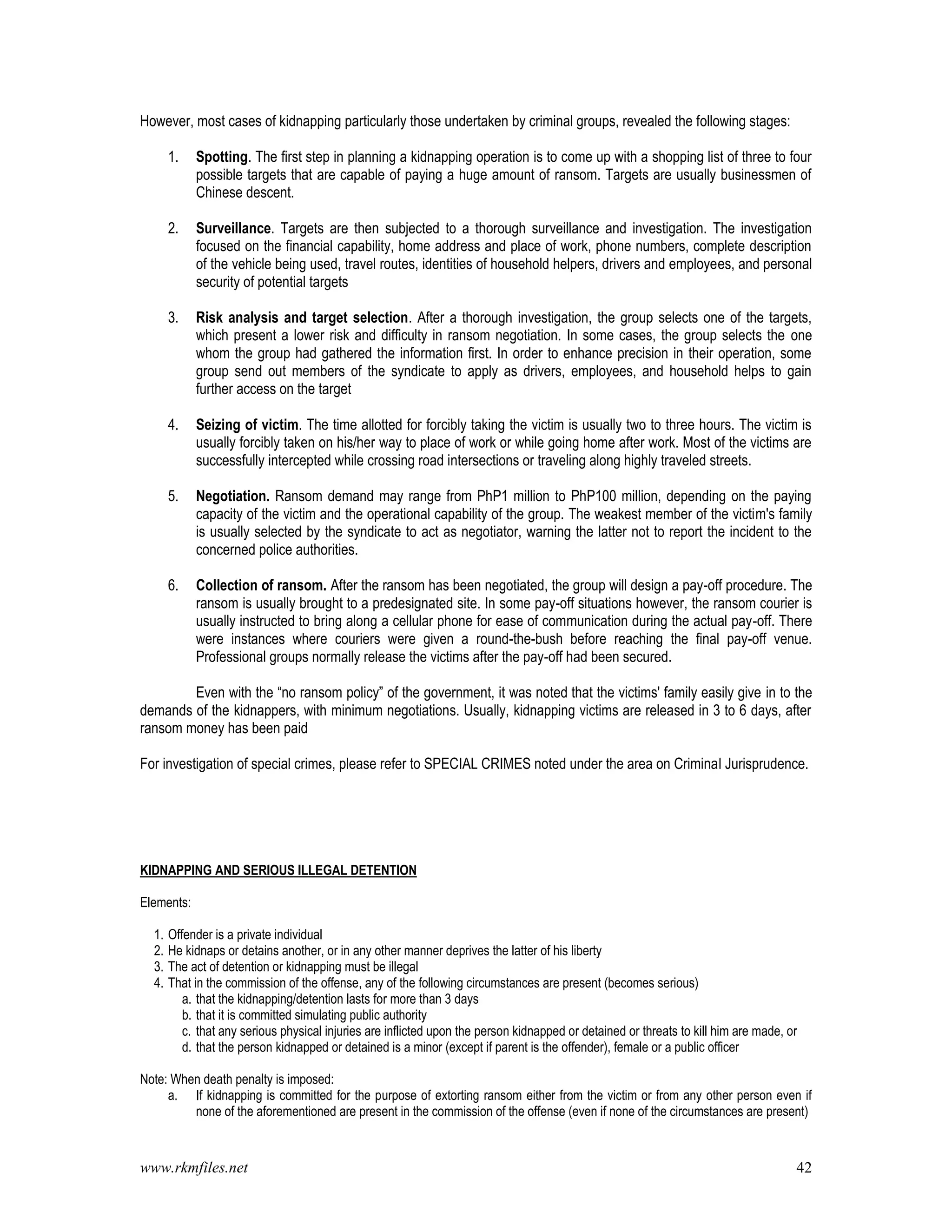 www.rkmfiles.net 42
However, most cases of kidnapping particularly those undertaken by criminal groups, revealed the following stages:
1. Spotting. The first step in planning a kidnapping operation is to come up with a shopping list of three to four
possible targets that are capable of paying a huge amount of ransom. Targets are usually businessmen of
Chinese descent.
2. Surveillance. Targets are then subjected to a thorough surveillance and investigation. The investigation
focused on the financial capability, home address and place of work, phone numbers, complete description
of the vehicle being used, travel routes, identities of household helpers, drivers and employees, and personal
security of potential targets
3. Risk analysis and target selection. After a thorough investigation, the group selects one of the targets,
which present a lower risk and difficulty in ransom negotiation. In some cases, the group selects the one
whom the group had gathered the information first. In order to enhance precision in their operation, some
group send out members of the syndicate to apply as drivers, employees, and household helps to gain
further access on the target
4. Seizing of victim. The time allotted for forcibly taking the victim is usually two to three hours. The victim is
usually forcibly taken on his/her way to place of work or while going home after work. Most of the victims are
successfully intercepted while crossing road intersections or traveling along highly traveled streets.
5. Negotiation. Ransom demand may range from PhP1 million to PhP100 million, depending on the paying
capacity of the victim and the operational capability of the group. The weakest member of the victim's family
is usually selected by the syndicate to act as negotiator, warning the latter not to report the incident to the
concerned police authorities.
6. Collection of ransom. After the ransom has been negotiated, the group will design a pay-off procedure. The
ransom is usually brought to a predesignated site. In some pay-off situations however, the ransom courier is
usually instructed to bring along a cellular phone for ease of communication during the actual pay-off. There
were instances where couriers were given a round-the-bush before reaching the final pay-off venue.
Professional groups normally release the victims after the pay-off had been secured.
Even with the “no ransom policy” of the government, it was noted that the victims' family easily give in to the
demands of the kidnappers, with minimum negotiations. Usually, kidnapping victims are released in 3 to 6 days, after
ransom money has been paid
For investigation of special crimes, please refer to SPECIAL CRIMES noted under the area on Criminal Jurisprudence.
KIDNAPPING AND SERIOUS ILLEGAL DETENTION
Elements:
1. Offender is a private individual
2. He kidnaps or detains another, or in any other manner deprives the latter of his liberty
3. The act of detention or kidnapping must be illegal
4. That in the commission of the offense, any of the following circumstances are present (becomes serious)
a. that the kidnapping/detention lasts for more than 3 days
b. that it is committed simulating public authority
c. that any serious physical injuries are inflicted upon the person kidnapped or detained or threats to kill him are made, or
d. that the person kidnapped or detained is a minor (except if parent is the offender), female or a public officer
Note: When death penalty is imposed:
a. If kidnapping is committed for the purpose of extorting ransom either from the victim or from any other person even if
none of the aforementioned are present in the commission of the offense (even if none of the circumstances are present)
 
