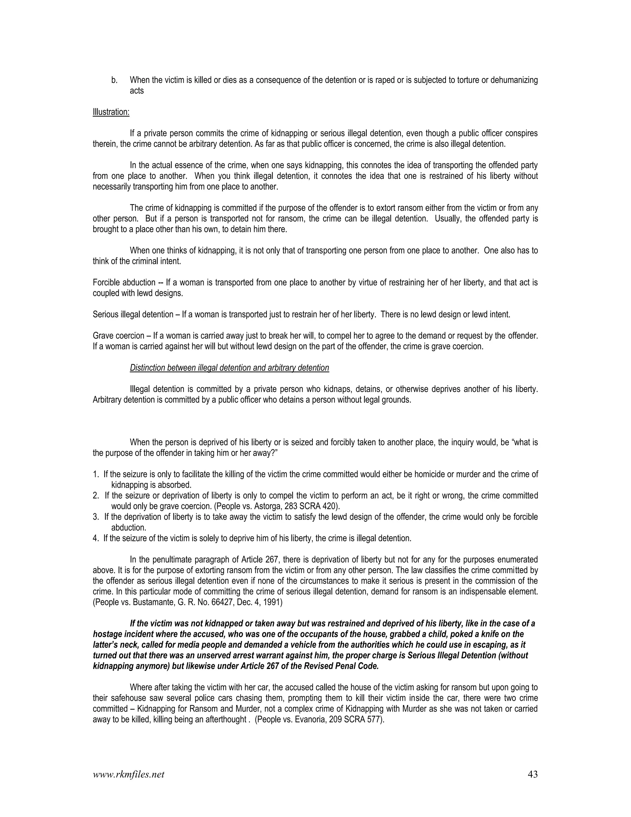 www.rkmfiles.net 43
b. When the victim is killed or dies as a consequence of the detention or is raped or is subjected to torture or dehumanizing
acts
Illustration:
If a private person commits the crime of kidnapping or serious illegal detention, even though a public officer conspires
therein, the crime cannot be arbitrary detention. As far as that public officer is concerned, the crime is also illegal detention.
In the actual essence of the crime, when one says kidnapping, this connotes the idea of transporting the offended party
from one place to another. When you think illegal detention, it connotes the idea that one is restrained of his liberty without
necessarily transporting him from one place to another.
The crime of kidnapping is committed if the purpose of the offender is to extort ransom either from the victim or from any
other person. But if a person is transported not for ransom, the crime can be illegal detention. Usually, the offended party is
brought to a place other than his own, to detain him there.
When one thinks of kidnapping, it is not only that of transporting one person from one place to another. One also has to
think of the criminal intent.
Forcible abduction -- If a woman is transported from one place to another by virtue of restraining her of her liberty, and that act is
coupled with lewd designs.
Serious illegal detention – If a woman is transported just to restrain her of her liberty. There is no lewd design or lewd intent.
Grave coercion – If a woman is carried away just to break her will, to compel her to agree to the demand or request by the offender.
If a woman is carried against her will but without lewd design on the part of the offender, the crime is grave coercion.
Distinction between illegal detention and arbitrary detention
Illegal detention is committed by a private person who kidnaps, detains, or otherwise deprives another of his liberty.
Arbitrary detention is committed by a public officer who detains a person without legal grounds.
When the person is deprived of his liberty or is seized and forcibly taken to another place, the inquiry would, be “what is
the purpose of the offender in taking him or her away?”
1. If the seizure is only to facilitate the killing of the victim the crime committed would either be homicide or murder and the crime of
kidnapping is absorbed.
2. If the seizure or deprivation of liberty is only to compel the victim to perform an act, be it right or wrong, the crime committed
would only be grave coercion. (People vs. Astorga, 283 SCRA 420).
3. If the deprivation of liberty is to take away the victim to satisfy the lewd design of the offender, the crime would only be forcible
abduction.
4. If the seizure of the victim is solely to deprive him of his liberty, the crime is illegal detention.
In the penultimate paragraph of Article 267, there is deprivation of liberty but not for any for the purposes enumerated
above. It is for the purpose of extorting ransom from the victim or from any other person. The law classifies the crime committed by
the offender as serious illegal detention even if none of the circumstances to make it serious is present in the commission of the
crime. In this particular mode of committing the crime of serious illegal detention, demand for ransom is an indispensable element.
(People vs. Bustamante, G. R. No. 66427, Dec. 4, 1991)
If the victim was not kidnapped or taken away but was restrained and deprived of his liberty, like in the case of a
hostage incident where the accused, who was one of the occupants of the house, grabbed a child, poked a knife on the
latter’s neck, called for media people and demanded a vehicle from the authorities which he could use in escaping, as it
turned out that there was an unserved arrest warrant against him, the proper charge is Serious Illegal Detention (without
kidnapping anymore) but likewise under Article 267 of the Revised Penal Code.
Where after taking the victim with her car, the accused called the house of the victim asking for ransom but upon going to
their safehouse saw several police cars chasing them, prompting them to kill their victim inside the car, there were two crime
committed – Kidnapping for Ransom and Murder, not a complex crime of Kidnapping with Murder as she was not taken or carried
away to be killed, killing being an afterthought . (People vs. Evanoria, 209 SCRA 577).
 