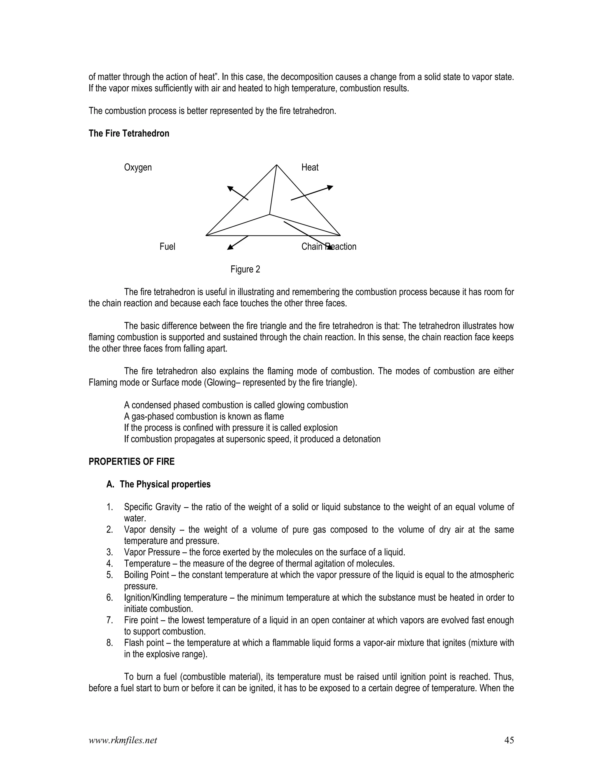 www.rkmfiles.net 45
of matter through the action of heat”. In this case, the decomposition causes a change from a solid state to vapor state.
If the vapor mixes sufficiently with air and heated to high temperature, combustion results.
The combustion process is better represented by the fire tetrahedron.
The Fire Tetrahedron
Oxygen Heat
Fuel Chain Reaction
Figure 2
The fire tetrahedron is useful in illustrating and remembering the combustion process because it has room for
the chain reaction and because each face touches the other three faces.
The basic difference between the fire triangle and the fire tetrahedron is that: The tetrahedron illustrates how
flaming combustion is supported and sustained through the chain reaction. In this sense, the chain reaction face keeps
the other three faces from falling apart.
The fire tetrahedron also explains the flaming mode of combustion. The modes of combustion are either
Flaming mode or Surface mode (Glowing– represented by the fire triangle).
A condensed phased combustion is called glowing combustion
A gas-phased combustion is known as flame
If the process is confined with pressure it is called explosion
If combustion propagates at supersonic speed, it produced a detonation
PROPERTIES OF FIRE
A. The Physical properties
1. Specific Gravity – the ratio of the weight of a solid or liquid substance to the weight of an equal volume of
water.
2. Vapor density – the weight of a volume of pure gas composed to the volume of dry air at the same
temperature and pressure.
3. Vapor Pressure – the force exerted by the molecules on the surface of a liquid.
4. Temperature – the measure of the degree of thermal agitation of molecules.
5. Boiling Point – the constant temperature at which the vapor pressure of the liquid is equal to the atmospheric
pressure.
6. Ignition/Kindling temperature – the minimum temperature at which the substance must be heated in order to
initiate combustion.
7. Fire point – the lowest temperature of a liquid in an open container at which vapors are evolved fast enough
to support combustion.
8. Flash point – the temperature at which a flammable liquid forms a vapor-air mixture that ignites (mixture with
in the explosive range).
To burn a fuel (combustible material), its temperature must be raised until ignition point is reached. Thus,
before a fuel start to burn or before it can be ignited, it has to be exposed to a certain degree of temperature. When the
 