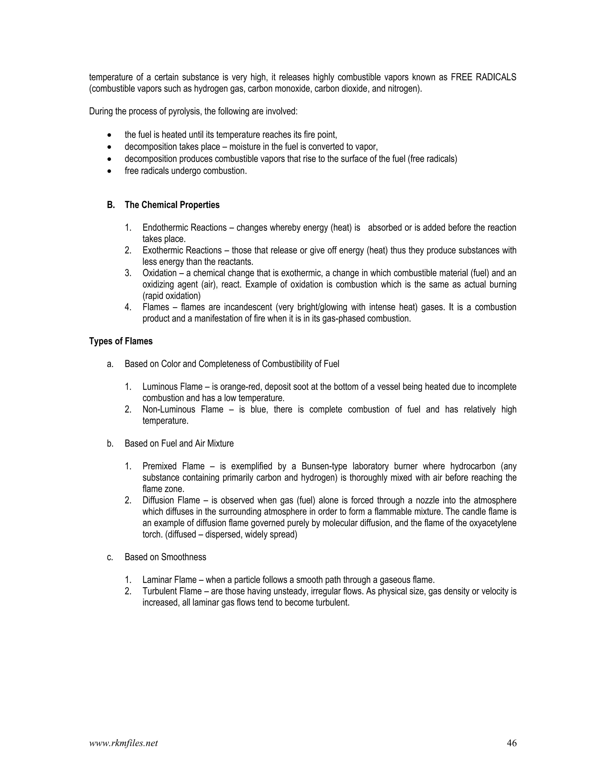 www.rkmfiles.net 46
temperature of a certain substance is very high, it releases highly combustible vapors known as FREE RADICALS
(combustible vapors such as hydrogen gas, carbon monoxide, carbon dioxide, and nitrogen).
During the process of pyrolysis, the following are involved:
 the fuel is heated until its temperature reaches its fire point,
 decomposition takes place – moisture in the fuel is converted to vapor,
 decomposition produces combustible vapors that rise to the surface of the fuel (free radicals)
 free radicals undergo combustion.
B. The Chemical Properties
1. Endothermic Reactions – changes whereby energy (heat) is absorbed or is added before the reaction
takes place.
2. Exothermic Reactions – those that release or give off energy (heat) thus they produce substances with
less energy than the reactants.
3. Oxidation – a chemical change that is exothermic, a change in which combustible material (fuel) and an
oxidizing agent (air), react. Example of oxidation is combustion which is the same as actual burning
(rapid oxidation)
4. Flames – flames are incandescent (very bright/glowing with intense heat) gases. It is a combustion
product and a manifestation of fire when it is in its gas-phased combustion.
Types of Flames
a. Based on Color and Completeness of Combustibility of Fuel
1. Luminous Flame – is orange-red, deposit soot at the bottom of a vessel being heated due to incomplete
combustion and has a low temperature.
2. Non-Luminous Flame – is blue, there is complete combustion of fuel and has relatively high
temperature.
b. Based on Fuel and Air Mixture
1. Premixed Flame – is exemplified by a Bunsen-type laboratory burner where hydrocarbon (any
substance containing primarily carbon and hydrogen) is thoroughly mixed with air before reaching the
flame zone.
2. Diffusion Flame – is observed when gas (fuel) alone is forced through a nozzle into the atmosphere
which diffuses in the surrounding atmosphere in order to form a flammable mixture. The candle flame is
an example of diffusion flame governed purely by molecular diffusion, and the flame of the oxyacetylene
torch. (diffused – dispersed, widely spread)
c. Based on Smoothness
1. Laminar Flame – when a particle follows a smooth path through a gaseous flame.
2. Turbulent Flame – are those having unsteady, irregular flows. As physical size, gas density or velocity is
increased, all laminar gas flows tend to become turbulent.
 