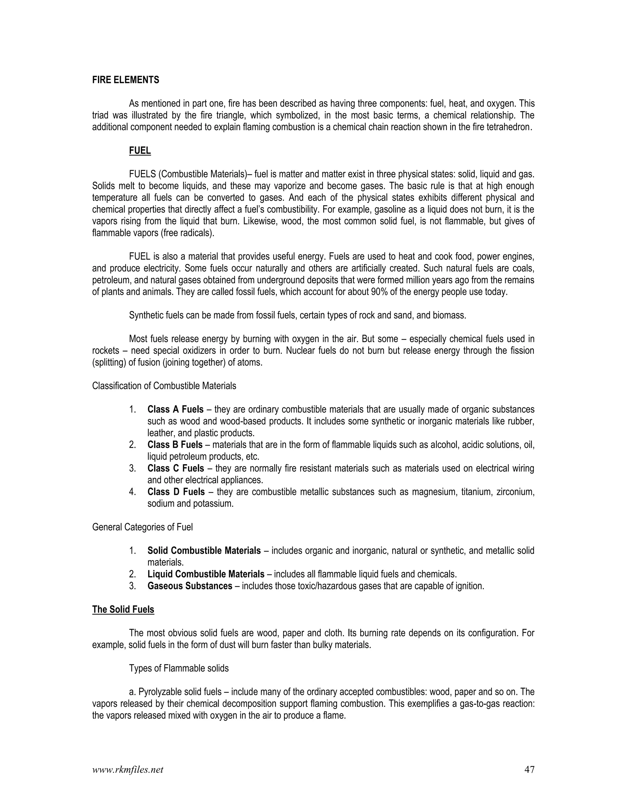 www.rkmfiles.net 47
FIRE ELEMENTS
As mentioned in part one, fire has been described as having three components: fuel, heat, and oxygen. This
triad was illustrated by the fire triangle, which symbolized, in the most basic terms, a chemical relationship. The
additional component needed to explain flaming combustion is a chemical chain reaction shown in the fire tetrahedron.
FUEL
FUELS (Combustible Materials)– fuel is matter and matter exist in three physical states: solid, liquid and gas.
Solids melt to become liquids, and these may vaporize and become gases. The basic rule is that at high enough
temperature all fuels can be converted to gases. And each of the physical states exhibits different physical and
chemical properties that directly affect a fuel’s combustibility. For example, gasoline as a liquid does not burn, it is the
vapors rising from the liquid that burn. Likewise, wood, the most common solid fuel, is not flammable, but gives of
flammable vapors (free radicals).
FUEL is also a material that provides useful energy. Fuels are used to heat and cook food, power engines,
and produce electricity. Some fuels occur naturally and others are artificially created. Such natural fuels are coals,
petroleum, and natural gases obtained from underground deposits that were formed million years ago from the remains
of plants and animals. They are called fossil fuels, which account for about 90% of the energy people use today.
Synthetic fuels can be made from fossil fuels, certain types of rock and sand, and biomass.
Most fuels release energy by burning with oxygen in the air. But some – especially chemical fuels used in
rockets – need special oxidizers in order to burn. Nuclear fuels do not burn but release energy through the fission
(splitting) of fusion (joining together) of atoms.
Classification of Combustible Materials
1. Class A Fuels – they are ordinary combustible materials that are usually made of organic substances
such as wood and wood-based products. It includes some synthetic or inorganic materials like rubber,
leather, and plastic products.
2. Class B Fuels – materials that are in the form of flammable liquids such as alcohol, acidic solutions, oil,
liquid petroleum products, etc.
3. Class C Fuels – they are normally fire resistant materials such as materials used on electrical wiring
and other electrical appliances.
4. Class D Fuels – they are combustible metallic substances such as magnesium, titanium, zirconium,
sodium and potassium.
General Categories of Fuel
1. Solid Combustible Materials – includes organic and inorganic, natural or synthetic, and metallic solid
materials.
2. Liquid Combustible Materials – includes all flammable liquid fuels and chemicals.
3. Gaseous Substances – includes those toxic/hazardous gases that are capable of ignition.
The Solid Fuels
The most obvious solid fuels are wood, paper and cloth. Its burning rate depends on its configuration. For
example, solid fuels in the form of dust will burn faster than bulky materials.
Types of Flammable solids
a. Pyrolyzable solid fuels – include many of the ordinary accepted combustibles: wood, paper and so on. The
vapors released by their chemical decomposition support flaming combustion. This exemplifies a gas-to-gas reaction:
the vapors released mixed with oxygen in the air to produce a flame.
 