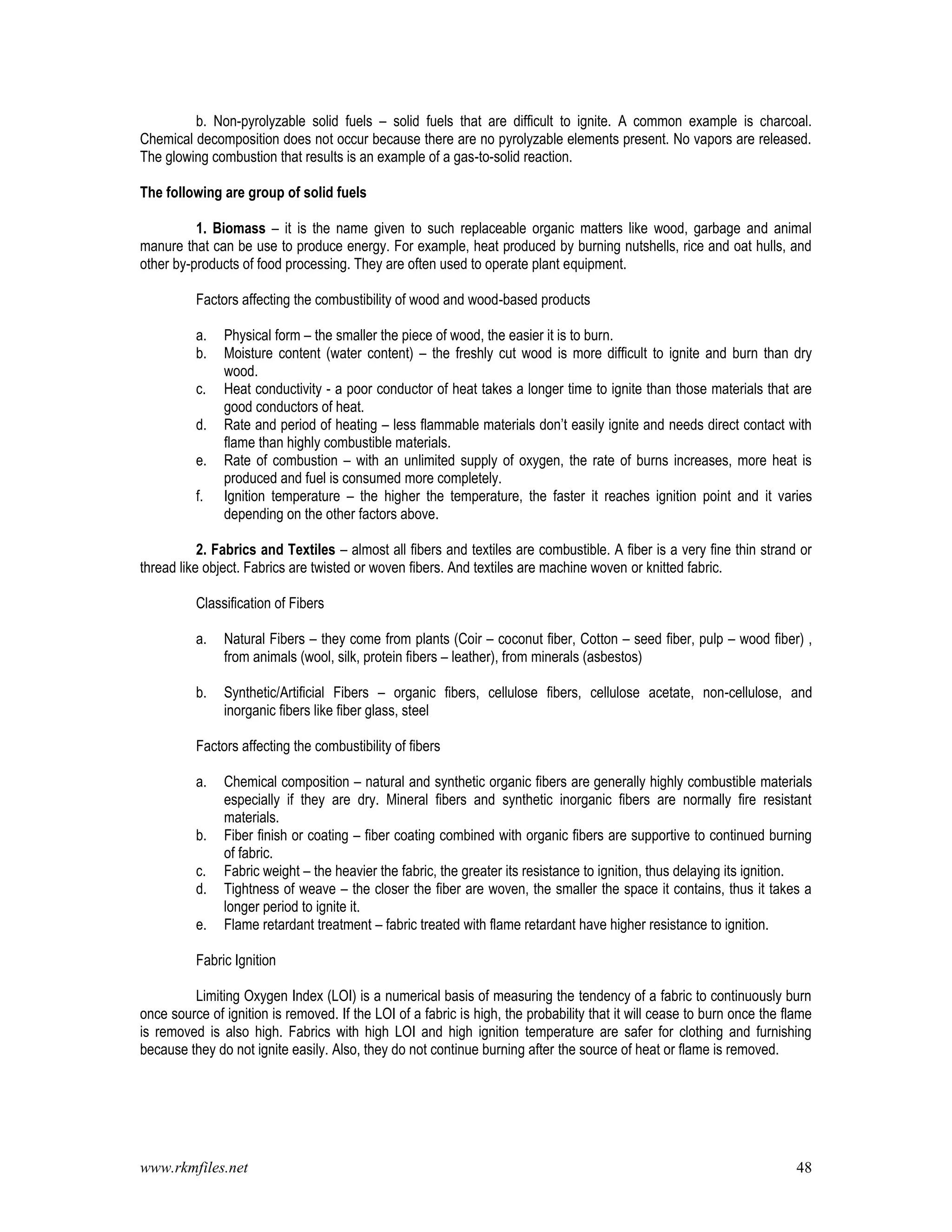 www.rkmfiles.net 48
b. Non-pyrolyzable solid fuels – solid fuels that are difficult to ignite. A common example is charcoal.
Chemical decomposition does not occur because there are no pyrolyzable elements present. No vapors are released.
The glowing combustion that results is an example of a gas-to-solid reaction.
The following are group of solid fuels
1. Biomass – it is the name given to such replaceable organic matters like wood, garbage and animal
manure that can be use to produce energy. For example, heat produced by burning nutshells, rice and oat hulls, and
other by-products of food processing. They are often used to operate plant equipment.
Factors affecting the combustibility of wood and wood-based products
a. Physical form – the smaller the piece of wood, the easier it is to burn.
b. Moisture content (water content) – the freshly cut wood is more difficult to ignite and burn than dry
wood.
c. Heat conductivity - a poor conductor of heat takes a longer time to ignite than those materials that are
good conductors of heat.
d. Rate and period of heating – less flammable materials don’t easily ignite and needs direct contact with
flame than highly combustible materials.
e. Rate of combustion – with an unlimited supply of oxygen, the rate of burns increases, more heat is
produced and fuel is consumed more completely.
f. Ignition temperature – the higher the temperature, the faster it reaches ignition point and it varies
depending on the other factors above.
2. Fabrics and Textiles – almost all fibers and textiles are combustible. A fiber is a very fine thin strand or
thread like object. Fabrics are twisted or woven fibers. And textiles are machine woven or knitted fabric.
Classification of Fibers
a. Natural Fibers – they come from plants (Coir – coconut fiber, Cotton – seed fiber, pulp – wood fiber) ,
from animals (wool, silk, protein fibers – leather), from minerals (asbestos)
b. Synthetic/Artificial Fibers – organic fibers, cellulose fibers, cellulose acetate, non-cellulose, and
inorganic fibers like fiber glass, steel
Factors affecting the combustibility of fibers
a. Chemical composition – natural and synthetic organic fibers are generally highly combustible materials
especially if they are dry. Mineral fibers and synthetic inorganic fibers are normally fire resistant
materials.
b. Fiber finish or coating – fiber coating combined with organic fibers are supportive to continued burning
of fabric.
c. Fabric weight – the heavier the fabric, the greater its resistance to ignition, thus delaying its ignition.
d. Tightness of weave – the closer the fiber are woven, the smaller the space it contains, thus it takes a
longer period to ignite it.
e. Flame retardant treatment – fabric treated with flame retardant have higher resistance to ignition.
Fabric Ignition
Limiting Oxygen Index (LOI) is a numerical basis of measuring the tendency of a fabric to continuously burn
once source of ignition is removed. If the LOI of a fabric is high, the probability that it will cease to burn once the flame
is removed is also high. Fabrics with high LOI and high ignition temperature are safer for clothing and furnishing
because they do not ignite easily. Also, they do not continue burning after the source of heat or flame is removed.
 
