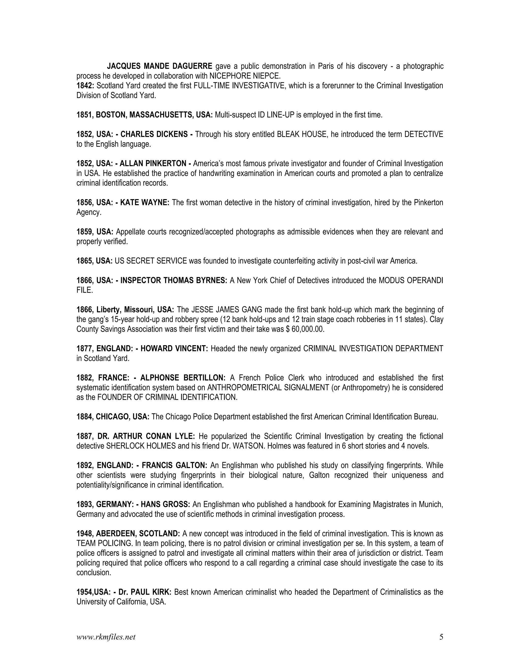 www.rkmfiles.net 5
JACQUES MANDE DAGUERRE gave a public demonstration in Paris of his discovery - a photographic
process he developed in collaboration with NICEPHORE NIEPCE.
1842: Scotland Yard created the first FULL-TIME INVESTIGATIVE, which is a forerunner to the Criminal Investigation
Division of Scotland Yard.
1851, BOSTON, MASSACHUSETTS, USA: Multi-suspect ID LINE-UP is employed in the first time.
1852, USA: - CHARLES DICKENS - Through his story entitled BLEAK HOUSE, he introduced the term DETECTIVE
to the English language.
1852, USA: - ALLAN PINKERTON - America’s most famous private investigator and founder of Criminal Investigation
in USA. He established the practice of handwriting examination in American courts and promoted a plan to centralize
criminal identification records.
1856, USA: - KATE WAYNE: The first woman detective in the history of criminal investigation, hired by the Pinkerton
Agency.
1859, USA: Appellate courts recognized/accepted photographs as admissible evidences when they are relevant and
properly verified.
1865, USA: US SECRET SERVICE was founded to investigate counterfeiting activity in post-civil war America.
1866, USA: - INSPECTOR THOMAS BYRNES: A New York Chief of Detectives introduced the MODUS OPERANDI
FILE.
1866, Liberty, Missouri, USA: The JESSE JAMES GANG made the first bank hold-up which mark the beginning of
the gang’s 15-year hold-up and robbery spree (12 bank hold-ups and 12 train stage coach robberies in 11 states). Clay
County Savings Association was their first victim and their take was $ 60,000.00.
1877, ENGLAND: - HOWARD VINCENT: Headed the newly organized CRIMINAL INVESTIGATION DEPARTMENT
in Scotland Yard.
1882, FRANCE: - ALPHONSE BERTILLON: A French Police Clerk who introduced and established the first
systematic identification system based on ANTHROPOMETRICAL SIGNALMENT (or Anthropometry) he is considered
as the FOUNDER OF CRIMINAL IDENTIFICATION.
1884, CHICAGO, USA: The Chicago Police Department established the first American Criminal Identification Bureau.
1887, DR. ARTHUR CONAN LYLE: He popularized the Scientific Criminal Investigation by creating the fictional
detective SHERLOCK HOLMES and his friend Dr. WATSON. Holmes was featured in 6 short stories and 4 novels.
1892, ENGLAND: - FRANCIS GALTON: An Englishman who published his study on classifying fingerprints. While
other scientists were studying fingerprints in their biological nature, Galton recognized their uniqueness and
potentiality/significance in criminal identification.
1893, GERMANY: - HANS GROSS: An Englishman who published a handbook for Examining Magistrates in Munich,
Germany and advocated the use of scientific methods in criminal investigation process.
1948, ABERDEEN, SCOTLAND: A new concept was introduced in the field of criminal investigation. This is known as
TEAM POLICING. In team policing, there is no patrol division or criminal investigation per se. In this system, a team of
police officers is assigned to patrol and investigate all criminal matters within their area of jurisdiction or district. Team
policing required that police officers who respond to a call regarding a criminal case should investigate the case to its
conclusion.
1954,USA: - Dr. PAUL KIRK: Best known American criminalist who headed the Department of Criminalistics as the
University of California, USA.
 