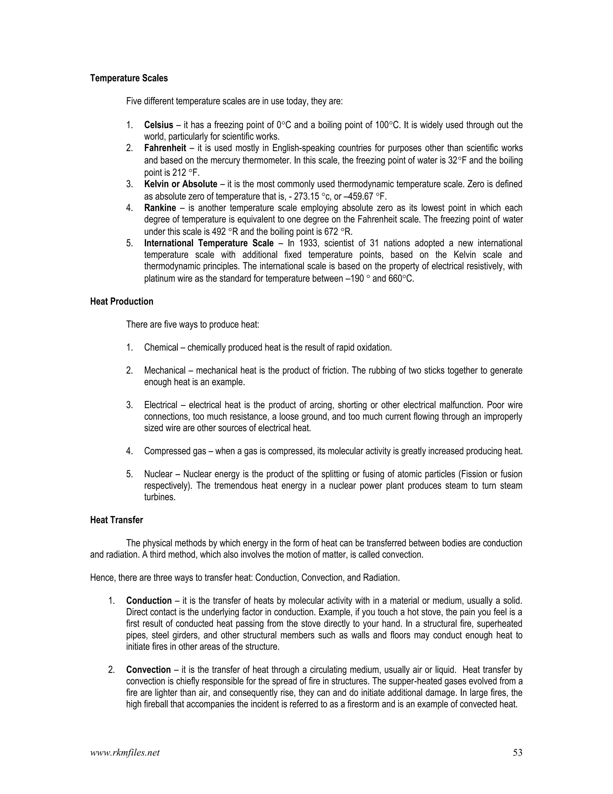 www.rkmfiles.net 53
Temperature Scales
Five different temperature scales are in use today, they are:
1. Celsius – it has a freezing point of 0C and a boiling point of 100C. It is widely used through out the
world, particularly for scientific works.
2. Fahrenheit – it is used mostly in English-speaking countries for purposes other than scientific works
and based on the mercury thermometer. In this scale, the freezing point of water is 32F and the boiling
point is 212 F.
3. Kelvin or Absolute – it is the most commonly used thermodynamic temperature scale. Zero is defined
as absolute zero of temperature that is, - 273.15 c, or –459.67 F.
4. Rankine – is another temperature scale employing absolute zero as its lowest point in which each
degree of temperature is equivalent to one degree on the Fahrenheit scale. The freezing point of water
under this scale is 492 R and the boiling point is 672 R.
5. International Temperature Scale – In 1933, scientist of 31 nations adopted a new international
temperature scale with additional fixed temperature points, based on the Kelvin scale and
thermodynamic principles. The international scale is based on the property of electrical resistively, with
platinum wire as the standard for temperature between –190  and 660C.
Heat Production
There are five ways to produce heat:
1. Chemical – chemically produced heat is the result of rapid oxidation.
2. Mechanical – mechanical heat is the product of friction. The rubbing of two sticks together to generate
enough heat is an example.
3. Electrical – electrical heat is the product of arcing, shorting or other electrical malfunction. Poor wire
connections, too much resistance, a loose ground, and too much current flowing through an improperly
sized wire are other sources of electrical heat.
4. Compressed gas – when a gas is compressed, its molecular activity is greatly increased producing heat.
5. Nuclear – Nuclear energy is the product of the splitting or fusing of atomic particles (Fission or fusion
respectively). The tremendous heat energy in a nuclear power plant produces steam to turn steam
turbines.
Heat Transfer
The physical methods by which energy in the form of heat can be transferred between bodies are conduction
and radiation. A third method, which also involves the motion of matter, is called convection.
Hence, there are three ways to transfer heat: Conduction, Convection, and Radiation.
1. Conduction – it is the transfer of heats by molecular activity with in a material or medium, usually a solid.
Direct contact is the underlying factor in conduction. Example, if you touch a hot stove, the pain you feel is a
first result of conducted heat passing from the stove directly to your hand. In a structural fire, superheated
pipes, steel girders, and other structural members such as walls and floors may conduct enough heat to
initiate fires in other areas of the structure.
2. Convection – it is the transfer of heat through a circulating medium, usually air or liquid. Heat transfer by
convection is chiefly responsible for the spread of fire in structures. The supper-heated gases evolved from a
fire are lighter than air, and consequently rise, they can and do initiate additional damage. In large fires, the
high fireball that accompanies the incident is referred to as a firestorm and is an example of convected heat.
 