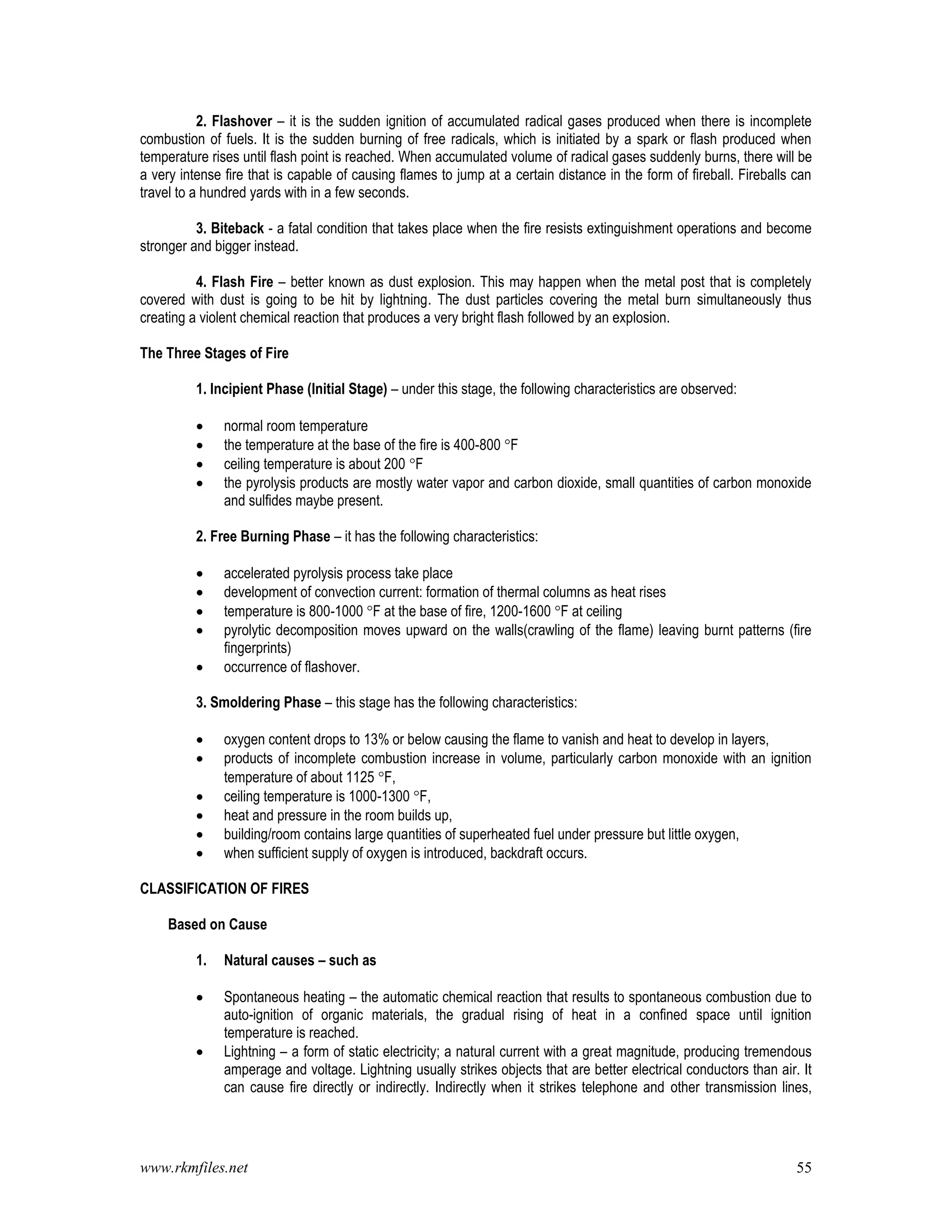 www.rkmfiles.net 55
2. Flashover – it is the sudden ignition of accumulated radical gases produced when there is incomplete
combustion of fuels. It is the sudden burning of free radicals, which is initiated by a spark or flash produced when
temperature rises until flash point is reached. When accumulated volume of radical gases suddenly burns, there will be
a very intense fire that is capable of causing flames to jump at a certain distance in the form of fireball. Fireballs can
travel to a hundred yards with in a few seconds.
3. Biteback - a fatal condition that takes place when the fire resists extinguishment operations and become
stronger and bigger instead.
4. Flash Fire – better known as dust explosion. This may happen when the metal post that is completely
covered with dust is going to be hit by lightning. The dust particles covering the metal burn simultaneously thus
creating a violent chemical reaction that produces a very bright flash followed by an explosion.
The Three Stages of Fire
1. Incipient Phase (Initial Stage) – under this stage, the following characteristics are observed:
 normal room temperature
 the temperature at the base of the fire is 400-800 F
 ceiling temperature is about 200 F
 the pyrolysis products are mostly water vapor and carbon dioxide, small quantities of carbon monoxide
and sulfides maybe present.
2. Free Burning Phase – it has the following characteristics:
 accelerated pyrolysis process take place
 development of convection current: formation of thermal columns as heat rises
 temperature is 800-1000 F at the base of fire, 1200-1600 F at ceiling
 pyrolytic decomposition moves upward on the walls(crawling of the flame) leaving burnt patterns (fire
fingerprints)
 occurrence of flashover.
3. Smoldering Phase – this stage has the following characteristics:
 oxygen content drops to 13% or below causing the flame to vanish and heat to develop in layers,
 products of incomplete combustion increase in volume, particularly carbon monoxide with an ignition
temperature of about 1125 F,
 ceiling temperature is 1000-1300 F,
 heat and pressure in the room builds up,
 building/room contains large quantities of superheated fuel under pressure but little oxygen,
 when sufficient supply of oxygen is introduced, backdraft occurs.
CLASSIFICATION OF FIRES
Based on Cause
1. Natural causes – such as
 Spontaneous heating – the automatic chemical reaction that results to spontaneous combustion due to
auto-ignition of organic materials, the gradual rising of heat in a confined space until ignition
temperature is reached.
 Lightning – a form of static electricity; a natural current with a great magnitude, producing tremendous
amperage and voltage. Lightning usually strikes objects that are better electrical conductors than air. It
can cause fire directly or indirectly. Indirectly when it strikes telephone and other transmission lines,
 