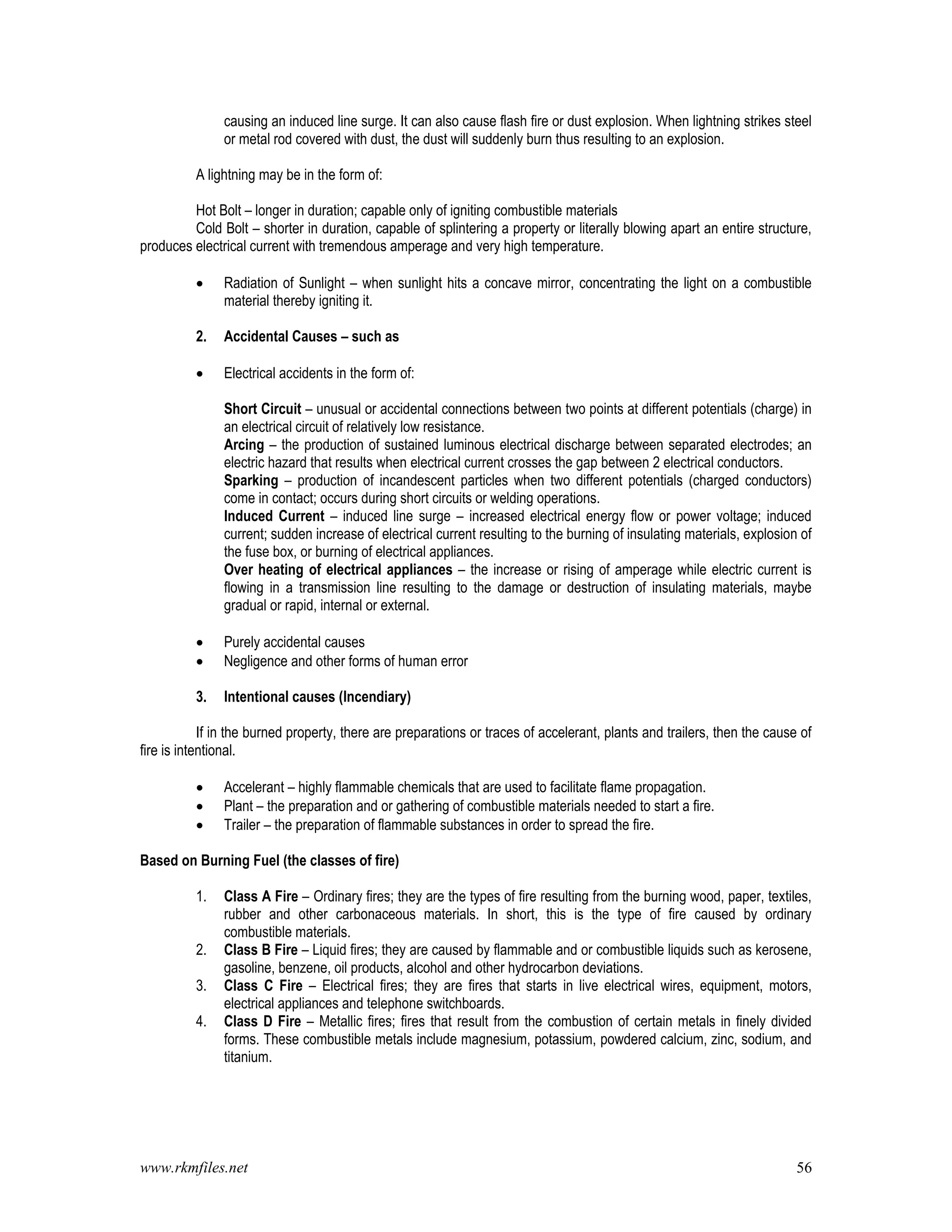 www.rkmfiles.net 56
causing an induced line surge. It can also cause flash fire or dust explosion. When lightning strikes steel
or metal rod covered with dust, the dust will suddenly burn thus resulting to an explosion.
A lightning may be in the form of:
Hot Bolt – longer in duration; capable only of igniting combustible materials
Cold Bolt – shorter in duration, capable of splintering a property or literally blowing apart an entire structure,
produces electrical current with tremendous amperage and very high temperature.
 Radiation of Sunlight – when sunlight hits a concave mirror, concentrating the light on a combustible
material thereby igniting it.
2. Accidental Causes – such as
 Electrical accidents in the form of:
Short Circuit – unusual or accidental connections between two points at different potentials (charge) in
an electrical circuit of relatively low resistance.
Arcing – the production of sustained luminous electrical discharge between separated electrodes; an
electric hazard that results when electrical current crosses the gap between 2 electrical conductors.
Sparking – production of incandescent particles when two different potentials (charged conductors)
come in contact; occurs during short circuits or welding operations.
Induced Current – induced line surge – increased electrical energy flow or power voltage; induced
current; sudden increase of electrical current resulting to the burning of insulating materials, explosion of
the fuse box, or burning of electrical appliances.
Over heating of electrical appliances – the increase or rising of amperage while electric current is
flowing in a transmission line resulting to the damage or destruction of insulating materials, maybe
gradual or rapid, internal or external.
 Purely accidental causes
 Negligence and other forms of human error
3. Intentional causes (Incendiary)
If in the burned property, there are preparations or traces of accelerant, plants and trailers, then the cause of
fire is intentional.
 Accelerant – highly flammable chemicals that are used to facilitate flame propagation.
 Plant – the preparation and or gathering of combustible materials needed to start a fire.
 Trailer – the preparation of flammable substances in order to spread the fire.
Based on Burning Fuel (the classes of fire)
1. Class A Fire – Ordinary fires; they are the types of fire resulting from the burning wood, paper, textiles,
rubber and other carbonaceous materials. In short, this is the type of fire caused by ordinary
combustible materials.
2. Class B Fire – Liquid fires; they are caused by flammable and or combustible liquids such as kerosene,
gasoline, benzene, oil products, alcohol and other hydrocarbon deviations.
3. Class C Fire – Electrical fires; they are fires that starts in live electrical wires, equipment, motors,
electrical appliances and telephone switchboards.
4. Class D Fire – Metallic fires; fires that result from the combustion of certain metals in finely divided
forms. These combustible metals include magnesium, potassium, powdered calcium, zinc, sodium, and
titanium.
 