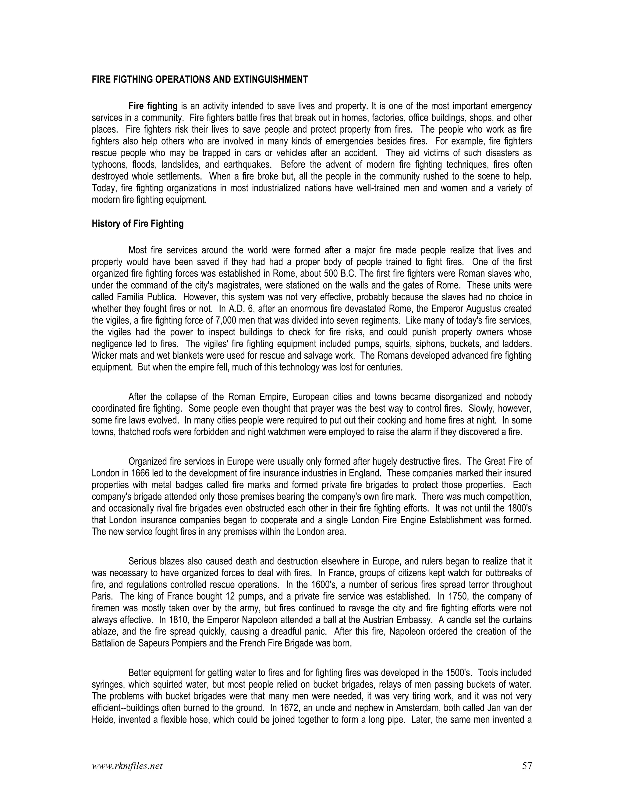 www.rkmfiles.net 57
FIRE FIGTHING OPERATIONS AND EXTINGUISHMENT
Fire fighting is an activity intended to save lives and property. It is one of the most important emergency
services in a community. Fire fighters battle fires that break out in homes, factories, office buildings, shops, and other
places. Fire fighters risk their lives to save people and protect property from fires. The people who work as fire
fighters also help others who are involved in many kinds of emergencies besides fires. For example, fire fighters
rescue people who may be trapped in cars or vehicles after an accident. They aid victims of such disasters as
typhoons, floods, landslides, and earthquakes. Before the advent of modern fire fighting techniques, fires often
destroyed whole settlements. When a fire broke but, all the people in the community rushed to the scene to help.
Today, fire fighting organizations in most industrialized nations have well-trained men and women and a variety of
modern fire fighting equipment.
History of Fire Fighting
Most fire services around the world were formed after a major fire made people realize that lives and
property would have been saved if they had had a proper body of people trained to fight fires. One of the first
organized fire fighting forces was established in Rome, about 500 B.C. The first fire fighters were Roman slaves who,
under the command of the city's magistrates, were stationed on the walls and the gates of Rome. These units were
called Familia Publica. However, this system was not very effective, probably because the slaves had no choice in
whether they fought fires or not. In A.D. 6, after an enormous fire devastated Rome, the Emperor Augustus created
the vigiles, a fire fighting force of 7,000 men that was divided into seven regiments. Like many of today's fire services,
the vigiles had the power to inspect buildings to check for fire risks, and could punish property owners whose
negligence led to fires. The vigiles' fire fighting equipment included pumps, squirts, siphons, buckets, and ladders.
Wicker mats and wet blankets were used for rescue and salvage work. The Romans developed advanced fire fighting
equipment. But when the empire fell, much of this technology was lost for centuries.
After the collapse of the Roman Empire, European cities and towns became disorganized and nobody
coordinated fire fighting. Some people even thought that prayer was the best way to control fires. Slowly, however,
some fire laws evolved. In many cities people were required to put out their cooking and home fires at night. In some
towns, thatched roofs were forbidden and night watchmen were employed to raise the alarm if they discovered a fire.
Organized fire services in Europe were usually only formed after hugely destructive fires. The Great Fire of
London in 1666 led to the development of fire insurance industries in England. These companies marked their insured
properties with metal badges called fire marks and formed private fire brigades to protect those properties. Each
company's brigade attended only those premises bearing the company's own fire mark. There was much competition,
and occasionally rival fire brigades even obstructed each other in their fire fighting efforts. It was not until the 1800's
that London insurance companies began to cooperate and a single London Fire Engine Establishment was formed.
The new service fought fires in any premises within the London area.
Serious blazes also caused death and destruction elsewhere in Europe, and rulers began to realize that it
was necessary to have organized forces to deal with fires. In France, groups of citizens kept watch for outbreaks of
fire, and regulations controlled rescue operations. In the 1600's, a number of serious fires spread terror throughout
Paris. The king of France bought 12 pumps, and a private fire service was established. In 1750, the company of
firemen was mostly taken over by the army, but fires continued to ravage the city and fire fighting efforts were not
always effective. In 1810, the Emperor Napoleon attended a ball at the Austrian Embassy. A candle set the curtains
ablaze, and the fire spread quickly, causing a dreadful panic. After this fire, Napoleon ordered the creation of the
Battalion de Sapeurs Pompiers and the French Fire Brigade was born.
Better equipment for getting water to fires and for fighting fires was developed in the 1500's. Tools included
syringes, which squirted water, but most people relied on bucket brigades, relays of men passing buckets of water.
The problems with bucket brigades were that many men were needed, it was very tiring work, and it was not very
efficient--buildings often burned to the ground. In 1672, an uncle and nephew in Amsterdam, both called Jan van der
Heide, invented a flexible hose, which could be joined together to form a long pipe. Later, the same men invented a
 